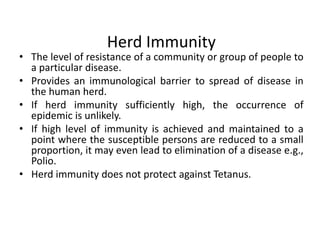 Herd Immunity

• The level of resistance of a community or group of people to
a particular disease.
• Provides an immunological barrier to spread of disease in
the human herd.
• If herd immunity sufficiently high, the occurrence of
epidemic is unlikely.
• If high level of immunity is achieved and maintained to a
point where the susceptible persons are reduced to a small
proportion, it may even lead to elimination of a disease e.g.,
Polio.
• Herd immunity does not protect against Tetanus.

 