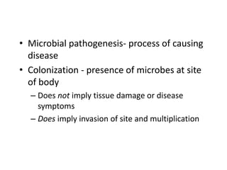 • Microbial pathogenesis- process of causing
disease
• Colonization - presence of microbes at site
of body
– Does not imply tissue damage or disease
symptoms
– Does imply invasion of site and multiplication

 