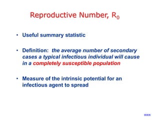 Reproductive Number, R0
• Useful summary statistic
• Definition: the average number of secondary
cases a typical infectious individual will cause
in a completely susceptible population
• Measure of the intrinsic potential for an
infectious agent to spread

(www)

 
