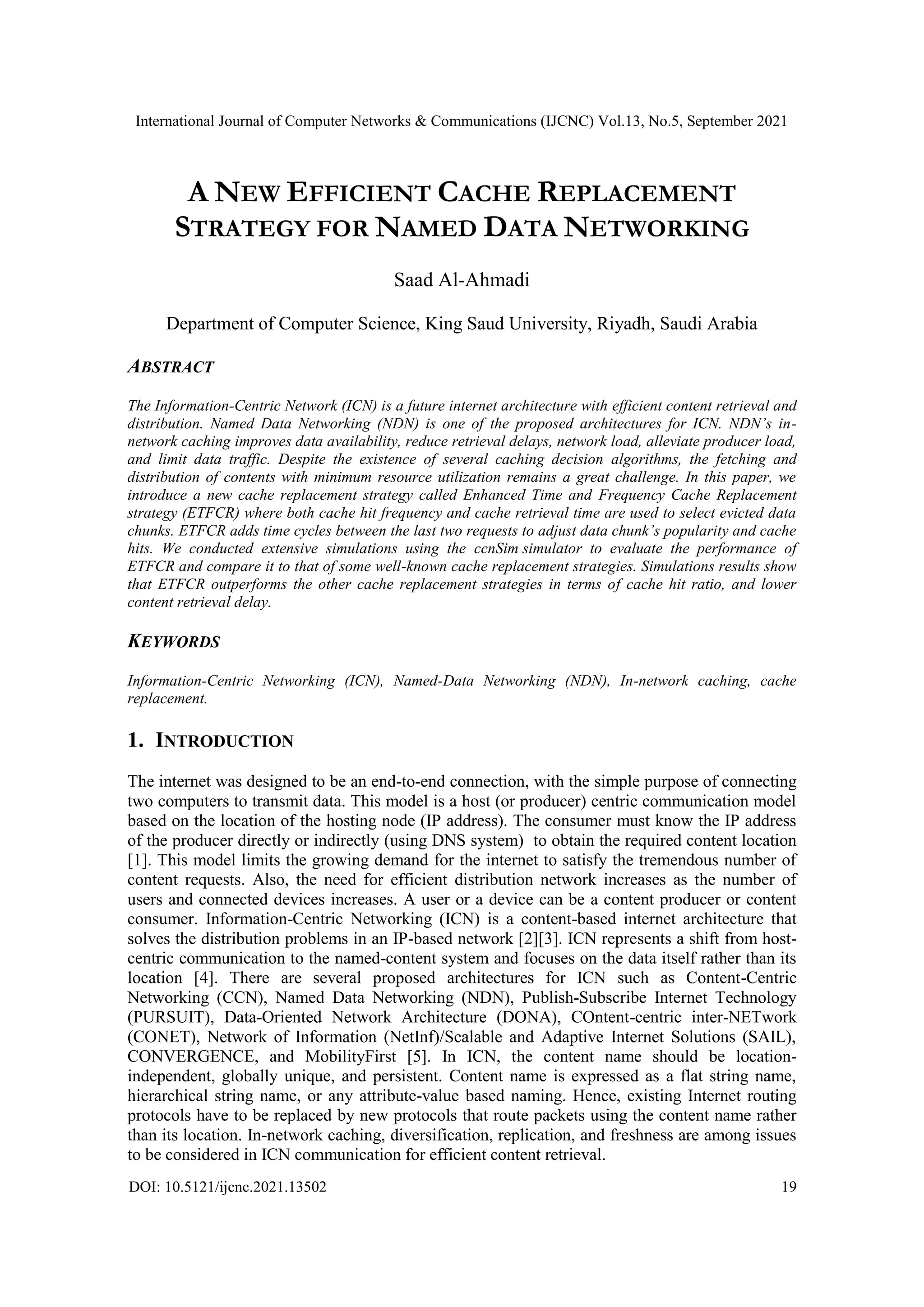 International Journal of Computer Networks & Communications (IJCNC) Vol.13, No.5, September 2021 DOI: 10.5121/ijcnc.2021.13502 19 A NEW EFFICIENT CACHE REPLACEMENT STRATEGY FOR NAMED DATA NETWORKING Saad Al-Ahmadi Department of Computer Science, King Saud University, Riyadh, Saudi Arabia ABSTRACT The Information-Centric Network (ICN) is a future internet architecture with efficient content retrieval and distribution. Named Data Networking (NDN) is one of the proposed architectures for ICN. NDN’s in- network caching improves data availability, reduce retrieval delays, network load, alleviate producer load, and limit data traffic. Despite the existence of several caching decision algorithms, the fetching and distribution of contents with minimum resource utilization remains a great challenge. In this paper, we introduce a new cache replacement strategy called Enhanced Time and Frequency Cache Replacement strategy (ETFCR) where both cache hit frequency and cache retrieval time are used to select evicted data chunks. ETFCR adds time cycles between the last two requests to adjust data chunk’s popularity and cache hits. We conducted extensive simulations using the ccnSim simulator to evaluate the performance of ETFCR and compare it to that of some well-known cache replacement strategies. Simulations results show that ETFCR outperforms the other cache replacement strategies in terms of cache hit ratio, and lower content retrieval delay. KEYWORDS Information-Centric Networking (ICN), Named-Data Networking (NDN), In-network caching, cache replacement. 1. INTRODUCTION The internet was designed to be an end-to-end connection, with the simple purpose of connecting two computers to transmit data. This model is a host (or producer) centric communication model based on the location of the hosting node (IP address). The consumer must know the IP address of the producer directly or indirectly (using DNS system) to obtain the required content location [1]. This model limits the growing demand for the internet to satisfy the tremendous number of content requests. Also, the need for efficient distribution network increases as the number of users and connected devices increases. A user or a device can be a content producer or content consumer. Information-Centric Networking (ICN) is a content-based internet architecture that solves the distribution problems in an IP-based network [2][3]. ICN represents a shift from host- centric communication to the named-content system and focuses on the data itself rather than its location [4]. There are several proposed architectures for ICN such as Content-Centric Networking (CCN), Named Data Networking (NDN), Publish-Subscribe Internet Technology (PURSUIT), Data-Oriented Network Architecture (DONA), COntent-centric inter-NETwork (CONET), Network of Information (NetInf)/Scalable and Adaptive Internet Solutions (SAIL), CONVERGENCE, and MobilityFirst [5]. In ICN, the content name should be location- independent, globally unique, and persistent. Content name is expressed as a flat string name, hierarchical string name, or any attribute-value based naming. Hence, existing Internet routing protocols have to be replaced by new protocols that route packets using the content name rather than its location. In-network caching, diversification, replication, and freshness are among issues to be considered in ICN communication for efficient content retrieval. 