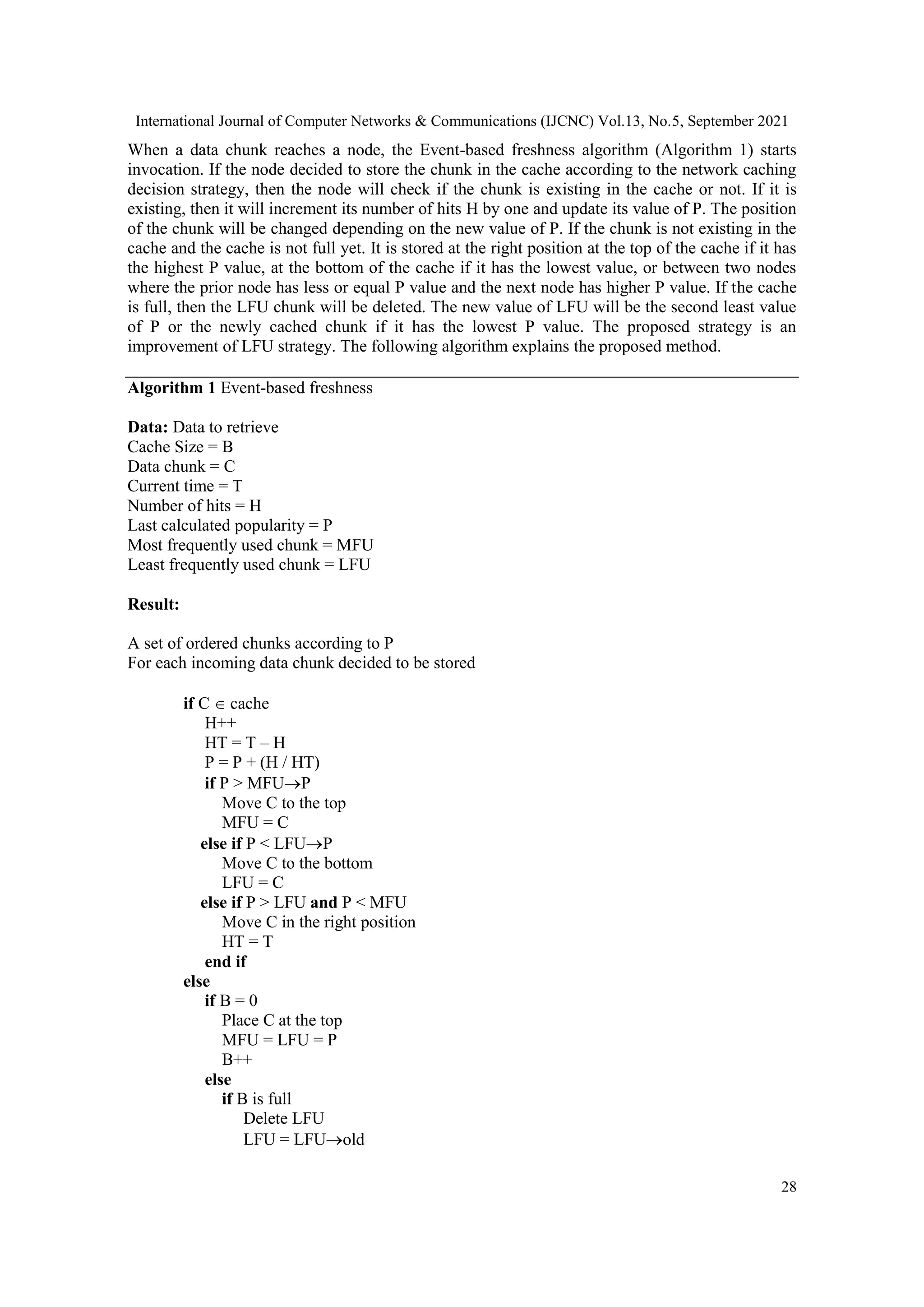 International Journal of Computer Networks & Communications (IJCNC) Vol.13, No.5, September 2021 28 When a data chunk reaches a node, the Event-based freshness algorithm (Algorithm 1) starts invocation. If the node decided to store the chunk in the cache according to the network caching decision strategy, then the node will check if the chunk is existing in the cache or not. If it is existing, then it will increment its number of hits H by one and update its value of P. The position of the chunk will be changed depending on the new value of P. If the chunk is not existing in the cache and the cache is not full yet. It is stored at the right position at the top of the cache if it has the highest P value, at the bottom of the cache if it has the lowest value, or between two nodes where the prior node has less or equal P value and the next node has higher P value. If the cache is full, then the LFU chunk will be deleted. The new value of LFU will be the second least value of P or the newly cached chunk if it has the lowest P value. The proposed strategy is an improvement of LFU strategy. The following algorithm explains the proposed method. Algorithm 1 Event-based freshness Data: Data to retrieve Cache Size = B Data chunk = C Current time = T Number of hits = H Last calculated popularity = P Most frequently used chunk = MFU Least frequently used chunk = LFU Result: A set of ordered chunks according to P For each incoming data chunk decided to be stored if C  cache H++ HT = T – H P = P + (H / HT) if P > MFUP Move C to the top MFU = C else if P < LFUP Move C to the bottom LFU = C else if P > LFU and P < MFU Move C in the right position HT = T end if else if B = 0 Place C at the top MFU = LFU = P B++ else if B is full Delete LFU LFU = LFUold 