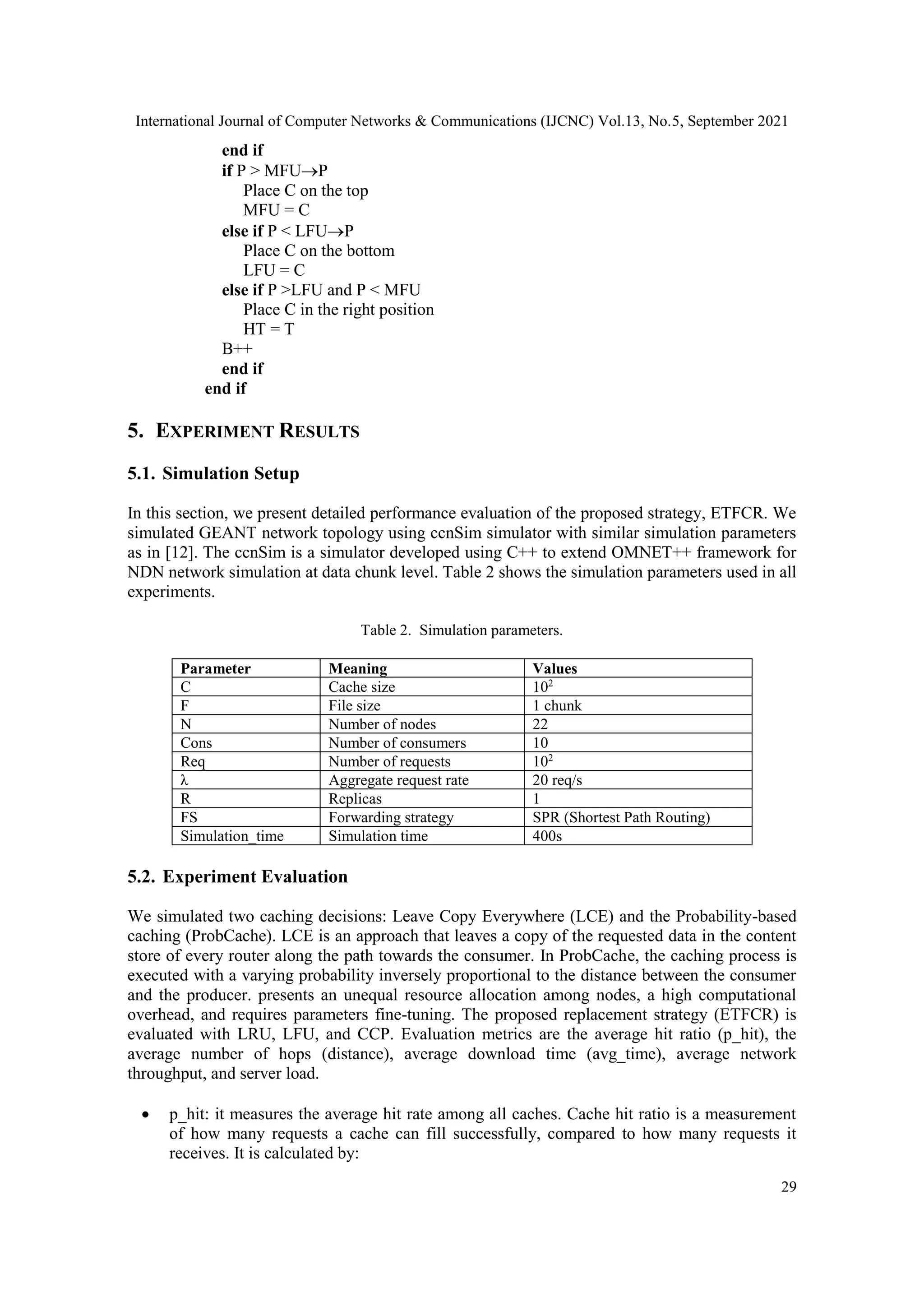 International Journal of Computer Networks & Communications (IJCNC) Vol.13, No.5, September 2021 29 end if if P > MFUP Place C on the top MFU = C else if P < LFUP Place C on the bottom LFU = C else if P >LFU and P < MFU Place C in the right position HT = T B++ end if end if 5. EXPERIMENT RESULTS 5.1. Simulation Setup In this section, we present detailed performance evaluation of the proposed strategy, ETFCR. We simulated GEANT network topology using ccnSim simulator with similar simulation parameters as in [12]. The ccnSim is a simulator developed using C++ to extend OMNET++ framework for NDN network simulation at data chunk level. Table 2 shows the simulation parameters used in all experiments. Table 2. Simulation parameters. Parameter Meaning Values C Cache size 102 F File size 1 chunk N Number of nodes 22 Cons Number of consumers 10 Req Number of requests 102 λ Aggregate request rate 20 req/s R Replicas 1 FS Forwarding strategy SPR (Shortest Path Routing) Simulation_time Simulation time 400s 5.2. Experiment Evaluation We simulated two caching decisions: Leave Copy Everywhere (LCE) and the Probability-based caching (ProbCache). LCE is an approach that leaves a copy of the requested data in the content store of every router along the path towards the consumer. In ProbCache, the caching process is executed with a varying probability inversely proportional to the distance between the consumer and the producer. presents an unequal resource allocation among nodes, a high computational overhead, and requires parameters fine-tuning. The proposed replacement strategy (ETFCR) is evaluated with LRU, LFU, and CCP. Evaluation metrics are the average hit ratio (p_hit), the average number of hops (distance), average download time (avg_time), average network throughput, and server load.  p_hit: it measures the average hit rate among all caches. Cache hit ratio is a measurement of how many requests a cache can fill successfully, compared to how many requests it receives. It is calculated by: 