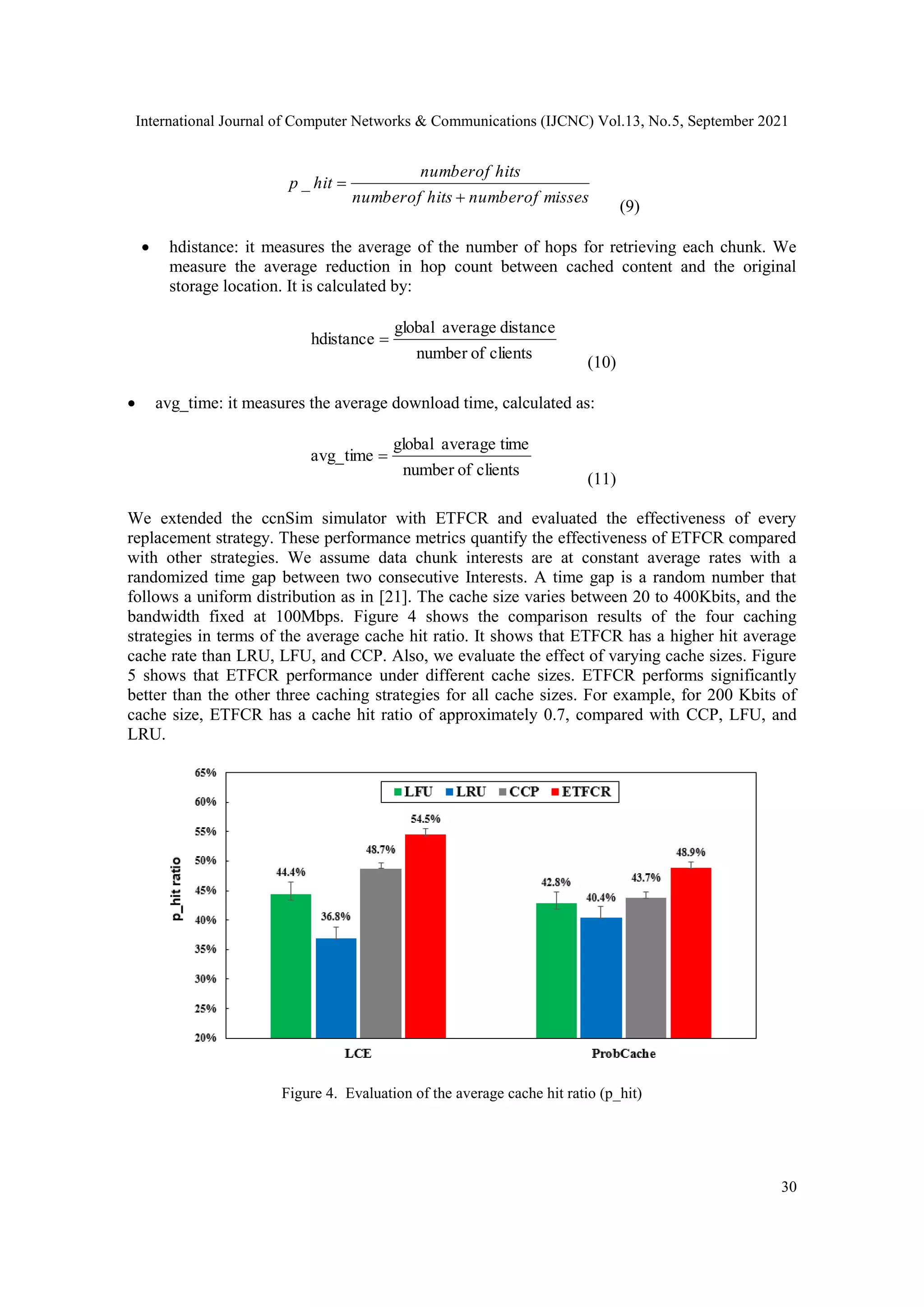 International Journal of Computer Networks & Communications (IJCNC) Vol.13, No.5, September 2021 30 misses of number hits of number hits of number hit p   _ (9)  hdistance: it measures the average of the number of hops for retrieving each chunk. We measure the average reduction in hop count between cached content and the original storage location. It is calculated by: clients of number distance average global hdistance  (10)  avg_time: it measures the average download time, calculated as: clients of number time average global avg_time  (11) We extended the ccnSim simulator with ETFCR and evaluated the effectiveness of every replacement strategy. These performance metrics quantify the effectiveness of ETFCR compared with other strategies. We assume data chunk interests are at constant average rates with a randomized time gap between two consecutive Interests. A time gap is a random number that follows a uniform distribution as in [21]. The cache size varies between 20 to 400Kbits, and the bandwidth fixed at 100Mbps. Figure 4 shows the comparison results of the four caching strategies in terms of the average cache hit ratio. It shows that ETFCR has a higher hit average cache rate than LRU, LFU, and CCP. Also, we evaluate the effect of varying cache sizes. Figure 5 shows that ETFCR performance under different cache sizes. ETFCR performs significantly better than the other three caching strategies for all cache sizes. For example, for 200 Kbits of cache size, ETFCR has a cache hit ratio of approximately 0.7, compared with CCP, LFU, and LRU. Figure 4. Evaluation of the average cache hit ratio (p_hit) 