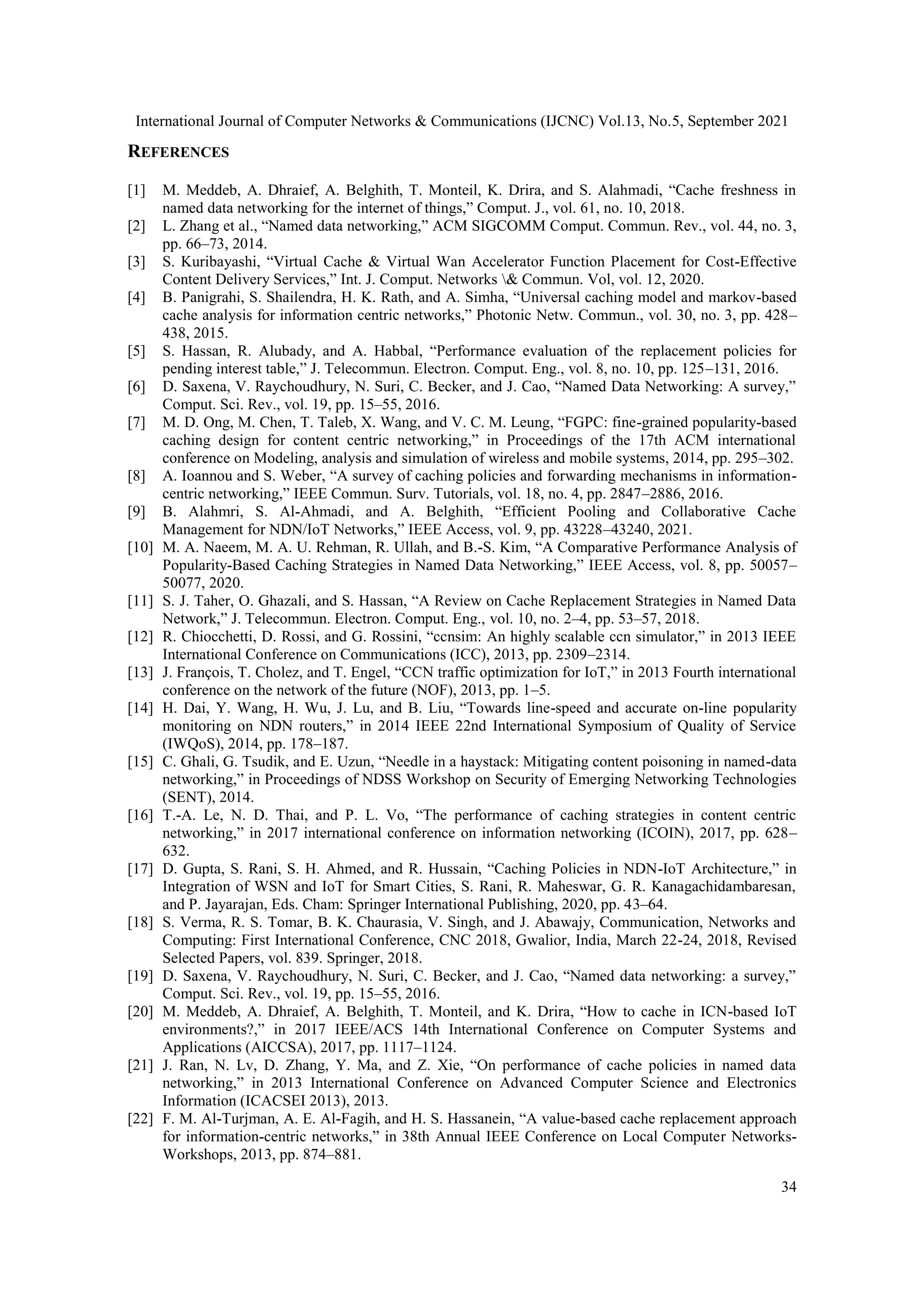 International Journal of Computer Networks & Communications (IJCNC) Vol.13, No.5, September 2021 34 REFERENCES [1] M. Meddeb, A. Dhraief, A. Belghith, T. Monteil, K. Drira, and S. Alahmadi, “Cache freshness in named data networking for the internet of things,” Comput. J., vol. 61, no. 10, 2018. [2] L. Zhang et al., “Named data networking,” ACM SIGCOMM Comput. Commun. Rev., vol. 44, no. 3, pp. 66–73, 2014. [3] S. Kuribayashi, “Virtual Cache & Virtual Wan Accelerator Function Placement for Cost-Effective Content Delivery Services,” Int. J. Comput. Networks & Commun. Vol, vol. 12, 2020. [4] B. Panigrahi, S. Shailendra, H. K. Rath, and A. Simha, “Universal caching model and markov-based cache analysis for information centric networks,” Photonic Netw. Commun., vol. 30, no. 3, pp. 428– 438, 2015. [5] S. Hassan, R. Alubady, and A. Habbal, “Performance evaluation of the replacement policies for pending interest table,” J. Telecommun. Electron. Comput. Eng., vol. 8, no. 10, pp. 125–131, 2016. [6] D. Saxena, V. Raychoudhury, N. Suri, C. Becker, and J. Cao, “Named Data Networking: A survey,” Comput. Sci. Rev., vol. 19, pp. 15–55, 2016. [7] M. D. Ong, M. Chen, T. Taleb, X. Wang, and V. C. M. Leung, “FGPC: fine-grained popularity-based caching design for content centric networking,” in Proceedings of the 17th ACM international conference on Modeling, analysis and simulation of wireless and mobile systems, 2014, pp. 295–302. [8] A. Ioannou and S. Weber, “A survey of caching policies and forwarding mechanisms in information- centric networking,” IEEE Commun. Surv. Tutorials, vol. 18, no. 4, pp. 2847–2886, 2016. [9] B. Alahmri, S. Al-Ahmadi, and A. Belghith, “Efficient Pooling and Collaborative Cache Management for NDN/IoT Networks,” IEEE Access, vol. 9, pp. 43228–43240, 2021. [10] M. A. Naeem, M. A. U. Rehman, R. Ullah, and B.-S. Kim, “A Comparative Performance Analysis of Popularity-Based Caching Strategies in Named Data Networking,” IEEE Access, vol. 8, pp. 50057– 50077, 2020. [11] S. J. Taher, O. Ghazali, and S. Hassan, “A Review on Cache Replacement Strategies in Named Data Network,” J. Telecommun. Electron. Comput. Eng., vol. 10, no. 2–4, pp. 53–57, 2018. [12] R. Chiocchetti, D. Rossi, and G. Rossini, “ccnsim: An highly scalable ccn simulator,” in 2013 IEEE International Conference on Communications (ICC), 2013, pp. 2309–2314. [13] J. François, T. Cholez, and T. Engel, “CCN traffic optimization for IoT,” in 2013 Fourth international conference on the network of the future (NOF), 2013, pp. 1–5. [14] H. Dai, Y. Wang, H. Wu, J. Lu, and B. Liu, “Towards line-speed and accurate on-line popularity monitoring on NDN routers,” in 2014 IEEE 22nd International Symposium of Quality of Service (IWQoS), 2014, pp. 178–187. [15] C. Ghali, G. Tsudik, and E. Uzun, “Needle in a haystack: Mitigating content poisoning in named-data networking,” in Proceedings of NDSS Workshop on Security of Emerging Networking Technologies (SENT), 2014. [16] T.-A. Le, N. D. Thai, and P. L. Vo, “The performance of caching strategies in content centric networking,” in 2017 international conference on information networking (ICOIN), 2017, pp. 628– 632. [17] D. Gupta, S. Rani, S. H. Ahmed, and R. Hussain, “Caching Policies in NDN-IoT Architecture,” in Integration of WSN and IoT for Smart Cities, S. Rani, R. Maheswar, G. R. Kanagachidambaresan, and P. Jayarajan, Eds. Cham: Springer International Publishing, 2020, pp. 43–64. [18] S. Verma, R. S. Tomar, B. K. Chaurasia, V. Singh, and J. Abawajy, Communication, Networks and Computing: First International Conference, CNC 2018, Gwalior, India, March 22-24, 2018, Revised Selected Papers, vol. 839. Springer, 2018. [19] D. Saxena, V. Raychoudhury, N. Suri, C. Becker, and J. Cao, “Named data networking: a survey,” Comput. Sci. Rev., vol. 19, pp. 15–55, 2016. [20] M. Meddeb, A. Dhraief, A. Belghith, T. Monteil, and K. Drira, “How to cache in ICN-based IoT environments?,” in 2017 IEEE/ACS 14th International Conference on Computer Systems and Applications (AICCSA), 2017, pp. 1117–1124. [21] J. Ran, N. Lv, D. Zhang, Y. Ma, and Z. Xie, “On performance of cache policies in named data networking,” in 2013 International Conference on Advanced Computer Science and Electronics Information (ICACSEI 2013), 2013. [22] F. M. Al-Turjman, A. E. Al-Fagih, and H. S. Hassanein, “A value-based cache replacement approach for information-centric networks,” in 38th Annual IEEE Conference on Local Computer Networks- Workshops, 2013, pp. 874–881. 