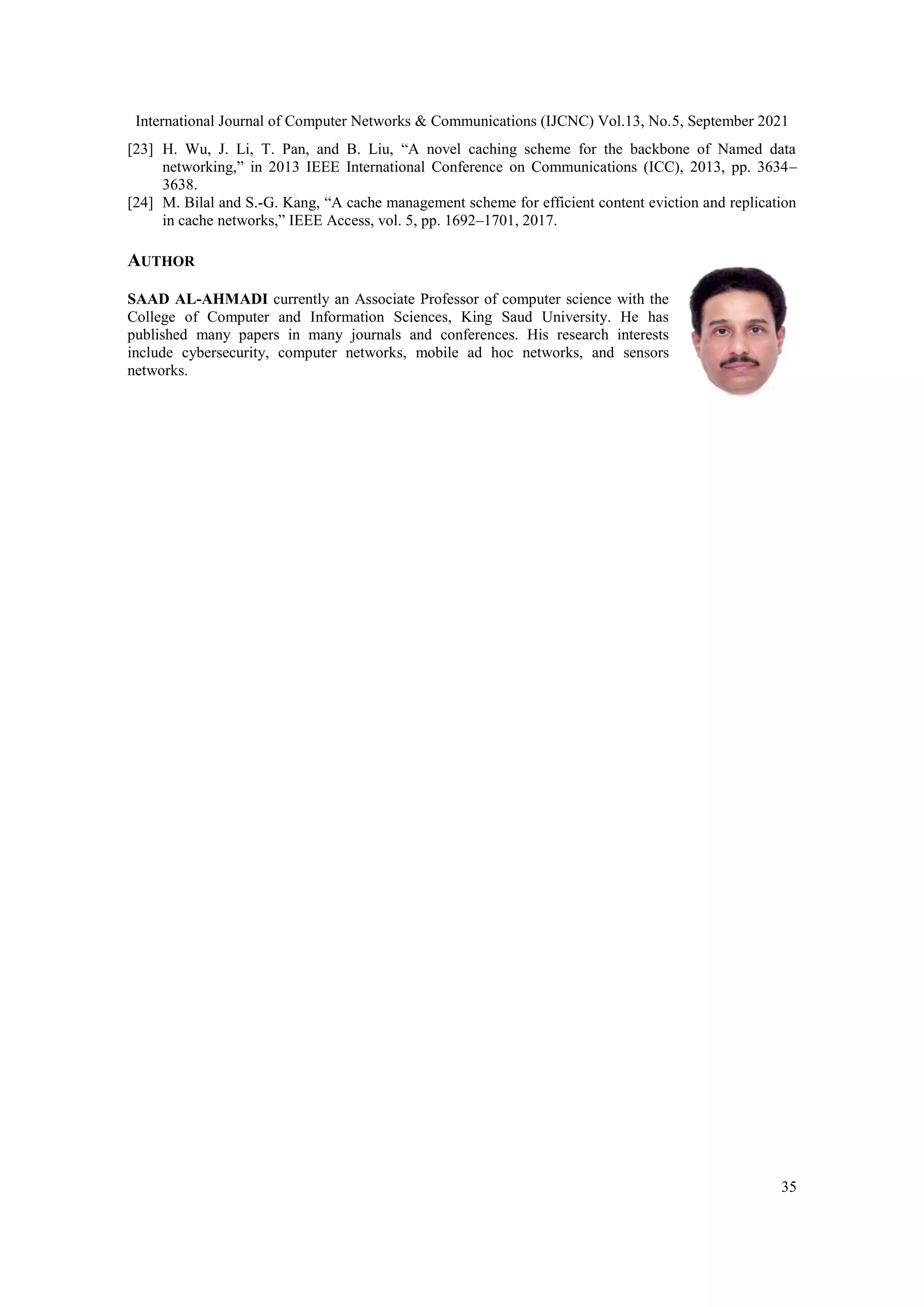International Journal of Computer Networks & Communications (IJCNC) Vol.13, No.5, September 2021 35 [23] H. Wu, J. Li, T. Pan, and B. Liu, “A novel caching scheme for the backbone of Named data networking,” in 2013 IEEE International Conference on Communications (ICC), 2013, pp. 3634– 3638. [24] M. Bilal and S.-G. Kang, “A cache management scheme for efficient content eviction and replication in cache networks,” IEEE Access, vol. 5, pp. 1692–1701, 2017. AUTHOR SAAD AL-AHMADI currently an Associate Professor of computer science with the College of Computer and Information Sciences, King Saud University. He has published many papers in many journals and conferences. His research interests include cybersecurity, computer networks, mobile ad hoc networks, and sensors networks. 