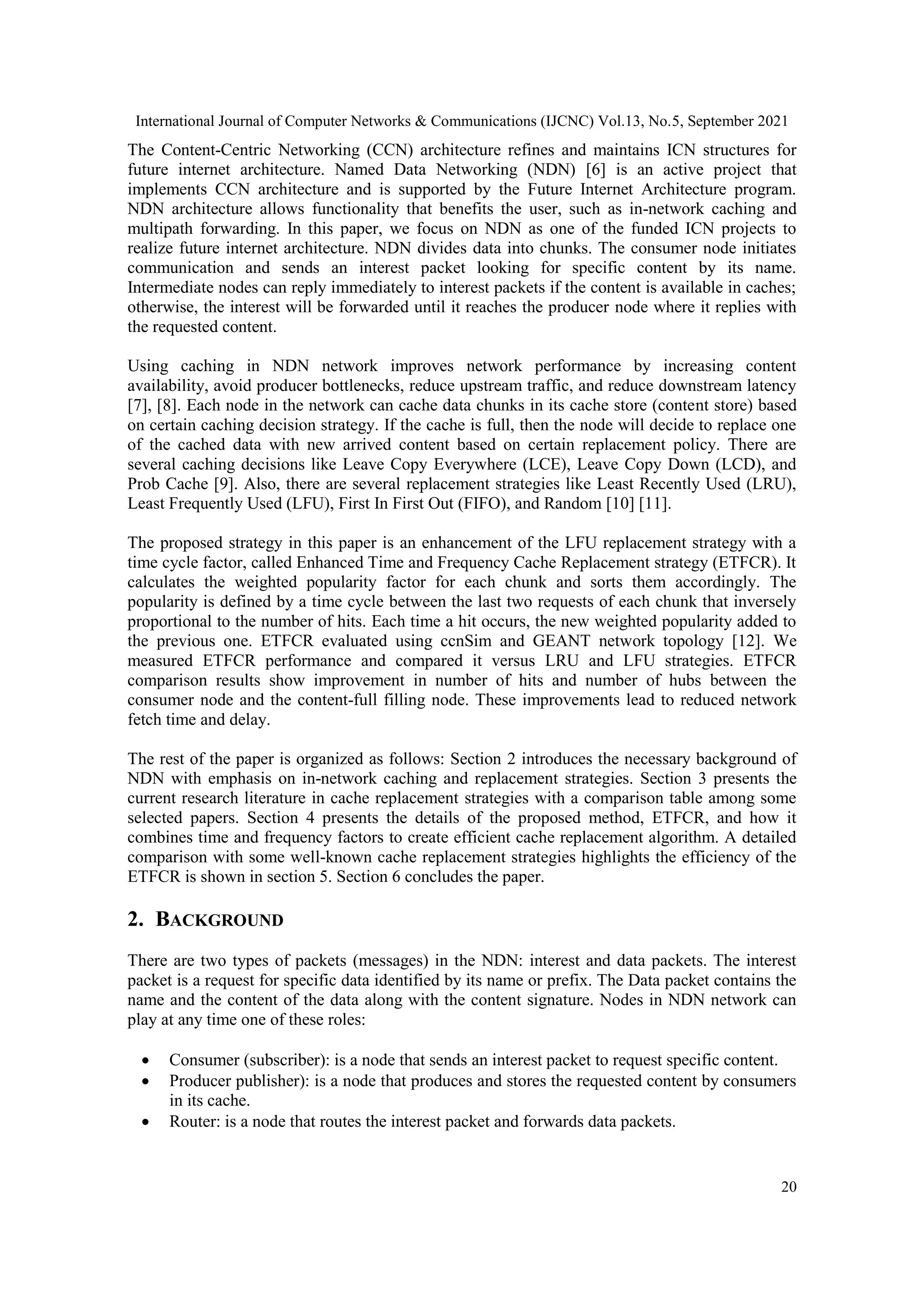 International Journal of Computer Networks & Communications (IJCNC) Vol.13, No.5, September 2021 20 The Content-Centric Networking (CCN) architecture refines and maintains ICN structures for future internet architecture. Named Data Networking (NDN) [6] is an active project that implements CCN architecture and is supported by the Future Internet Architecture program. NDN architecture allows functionality that benefits the user, such as in-network caching and multipath forwarding. In this paper, we focus on NDN as one of the funded ICN projects to realize future internet architecture. NDN divides data into chunks. The consumer node initiates communication and sends an interest packet looking for specific content by its name. Intermediate nodes can reply immediately to interest packets if the content is available in caches; otherwise, the interest will be forwarded until it reaches the producer node where it replies with the requested content. Using caching in NDN network improves network performance by increasing content availability, avoid producer bottlenecks, reduce upstream traffic, and reduce downstream latency [7], [8]. Each node in the network can cache data chunks in its cache store (content store) based on certain caching decision strategy. If the cache is full, then the node will decide to replace one of the cached data with new arrived content based on certain replacement policy. There are several caching decisions like Leave Copy Everywhere (LCE), Leave Copy Down (LCD), and Prob Cache [9]. Also, there are several replacement strategies like Least Recently Used (LRU), Least Frequently Used (LFU), First In First Out (FIFO), and Random [10] [11]. The proposed strategy in this paper is an enhancement of the LFU replacement strategy with a time cycle factor, called Enhanced Time and Frequency Cache Replacement strategy (ETFCR). It calculates the weighted popularity factor for each chunk and sorts them accordingly. The popularity is defined by a time cycle between the last two requests of each chunk that inversely proportional to the number of hits. Each time a hit occurs, the new weighted popularity added to the previous one. ETFCR evaluated using ccnSim and GEANT network topology [12]. We measured ETFCR performance and compared it versus LRU and LFU strategies. ETFCR comparison results show improvement in number of hits and number of hubs between the consumer node and the content-full filling node. These improvements lead to reduced network fetch time and delay. The rest of the paper is organized as follows: Section 2 introduces the necessary background of NDN with emphasis on in-network caching and replacement strategies. Section 3 presents the current research literature in cache replacement strategies with a comparison table among some selected papers. Section 4 presents the details of the proposed method, ETFCR, and how it combines time and frequency factors to create efficient cache replacement algorithm. A detailed comparison with some well-known cache replacement strategies highlights the efficiency of the ETFCR is shown in section 5. Section 6 concludes the paper. 2. BACKGROUND There are two types of packets (messages) in the NDN: interest and data packets. The interest packet is a request for specific data identified by its name or prefix. The Data packet contains the name and the content of the data along with the content signature. Nodes in NDN network can play at any time one of these roles:  Consumer (subscriber): is a node that sends an interest packet to request specific content.  Producer publisher): is a node that produces and stores the requested content by consumers in its cache.  Router: is a node that routes the interest packet and forwards data packets. 