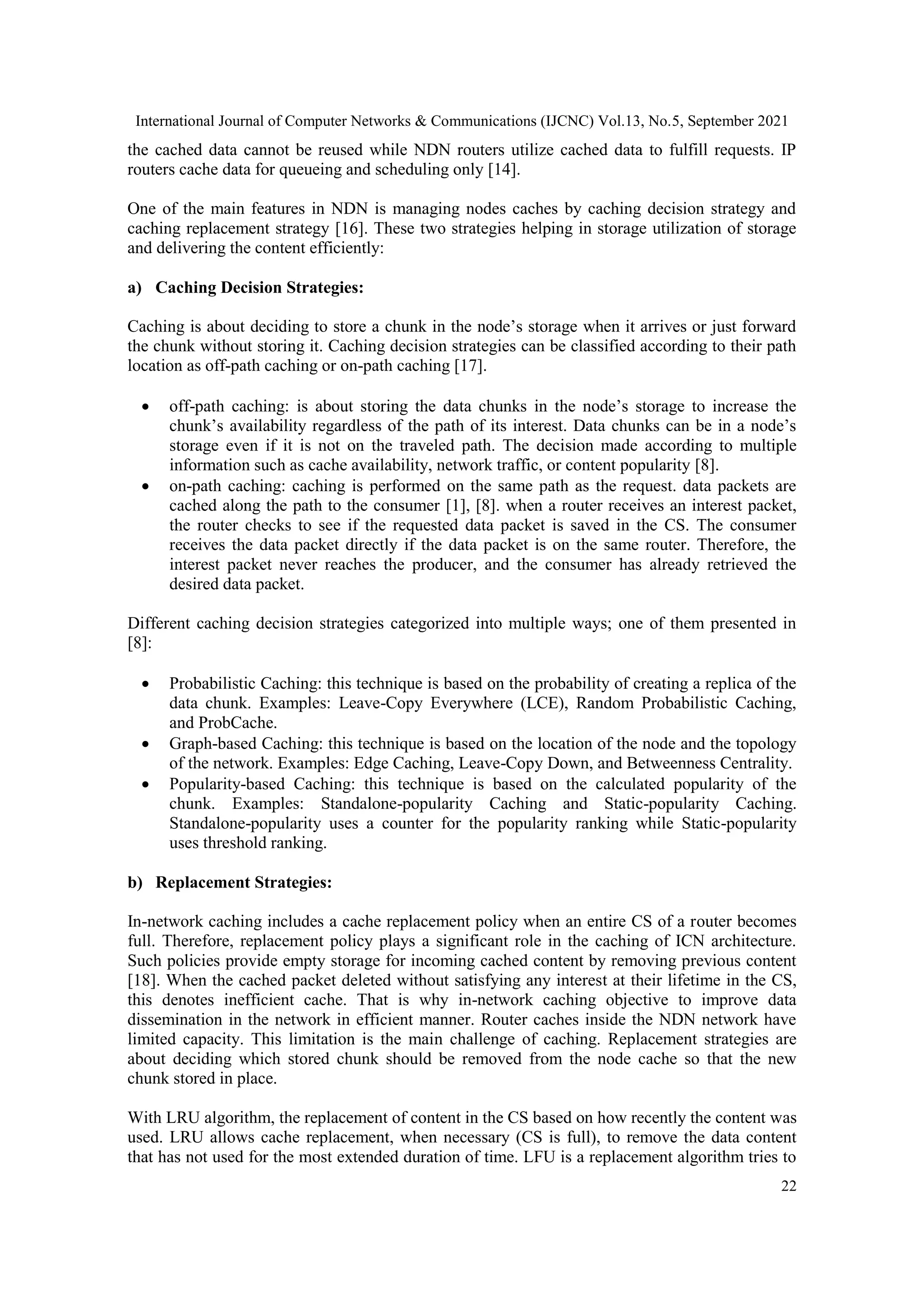 International Journal of Computer Networks & Communications (IJCNC) Vol.13, No.5, September 2021 22 the cached data cannot be reused while NDN routers utilize cached data to fulfill requests. IP routers cache data for queueing and scheduling only [14]. One of the main features in NDN is managing nodes caches by caching decision strategy and caching replacement strategy [16]. These two strategies helping in storage utilization of storage and delivering the content efficiently: a) Caching Decision Strategies: Caching is about deciding to store a chunk in the node’s storage when it arrives or just forward the chunk without storing it. Caching decision strategies can be classified according to their path location as off-path caching or on-path caching [17].  off-path caching: is about storing the data chunks in the node’s storage to increase the chunk’s availability regardless of the path of its interest. Data chunks can be in a node’s storage even if it is not on the traveled path. The decision made according to multiple information such as cache availability, network traffic, or content popularity [8].  on-path caching: caching is performed on the same path as the request. data packets are cached along the path to the consumer [1], [8]. when a router receives an interest packet, the router checks to see if the requested data packet is saved in the CS. The consumer receives the data packet directly if the data packet is on the same router. Therefore, the interest packet never reaches the producer, and the consumer has already retrieved the desired data packet. Different caching decision strategies categorized into multiple ways; one of them presented in [8]:  Probabilistic Caching: this technique is based on the probability of creating a replica of the data chunk. Examples: Leave-Copy Everywhere (LCE), Random Probabilistic Caching, and ProbCache.  Graph-based Caching: this technique is based on the location of the node and the topology of the network. Examples: Edge Caching, Leave-Copy Down, and Betweenness Centrality.  Popularity-based Caching: this technique is based on the calculated popularity of the chunk. Examples: Standalone-popularity Caching and Static-popularity Caching. Standalone-popularity uses a counter for the popularity ranking while Static-popularity uses threshold ranking. b) Replacement Strategies: In-network caching includes a cache replacement policy when an entire CS of a router becomes full. Therefore, replacement policy plays a significant role in the caching of ICN architecture. Such policies provide empty storage for incoming cached content by removing previous content [18]. When the cached packet deleted without satisfying any interest at their lifetime in the CS, this denotes inefficient cache. That is why in-network caching objective to improve data dissemination in the network in efficient manner. Router caches inside the NDN network have limited capacity. This limitation is the main challenge of caching. Replacement strategies are about deciding which stored chunk should be removed from the node cache so that the new chunk stored in place. With LRU algorithm, the replacement of content in the CS based on how recently the content was used. LRU allows cache replacement, when necessary (CS is full), to remove the data content that has not used for the most extended duration of time. LFU is a replacement algorithm tries to 