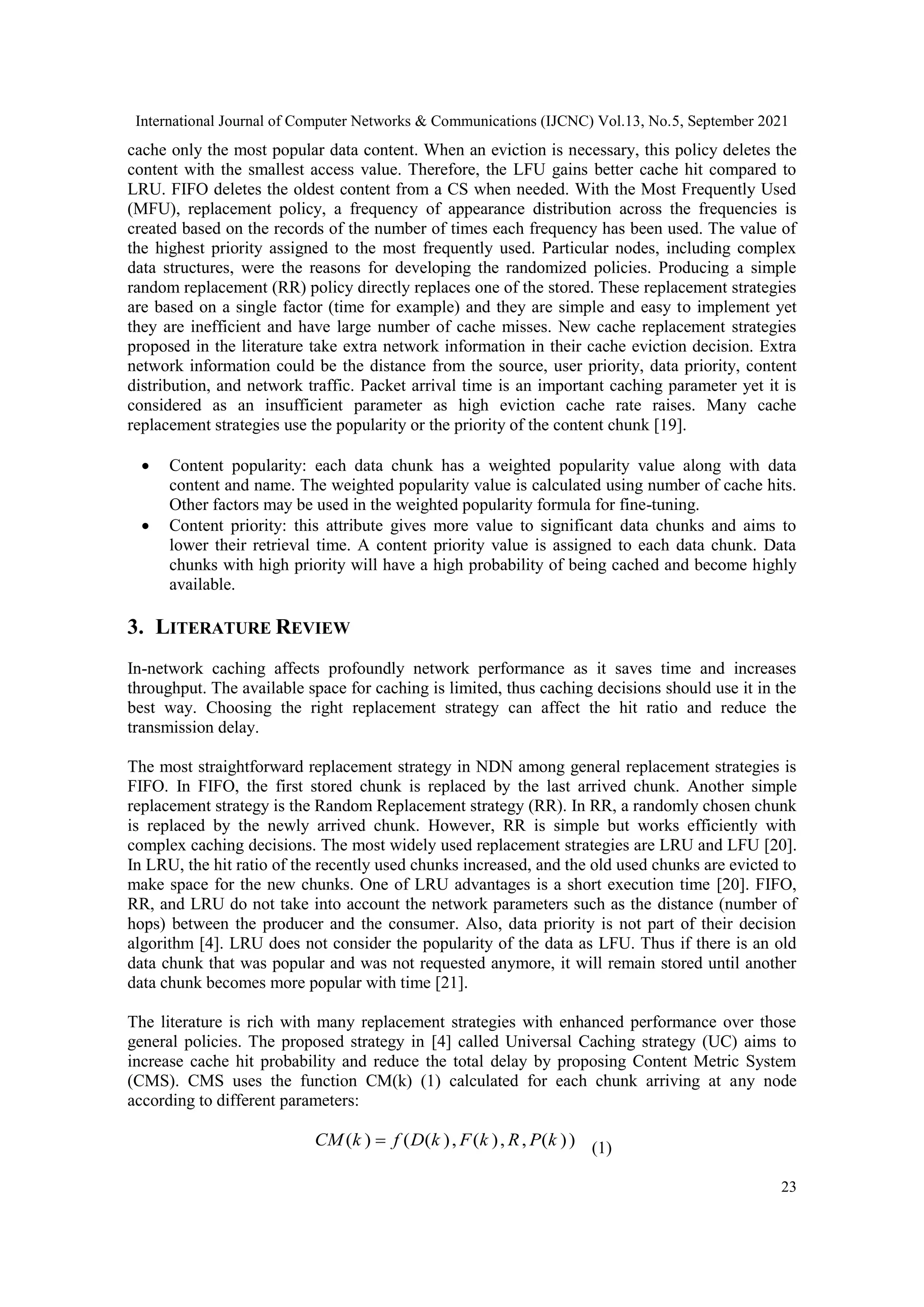 International Journal of Computer Networks & Communications (IJCNC) Vol.13, No.5, September 2021 23 cache only the most popular data content. When an eviction is necessary, this policy deletes the content with the smallest access value. Therefore, the LFU gains better cache hit compared to LRU. FIFO deletes the oldest content from a CS when needed. With the Most Frequently Used (MFU), replacement policy, a frequency of appearance distribution across the frequencies is created based on the records of the number of times each frequency has been used. The value of the highest priority assigned to the most frequently used. Particular nodes, including complex data structures, were the reasons for developing the randomized policies. Producing a simple random replacement (RR) policy directly replaces one of the stored. These replacement strategies are based on a single factor (time for example) and they are simple and easy to implement yet they are inefficient and have large number of cache misses. New cache replacement strategies proposed in the literature take extra network information in their cache eviction decision. Extra network information could be the distance from the source, user priority, data priority, content distribution, and network traffic. Packet arrival time is an important caching parameter yet it is considered as an insufficient parameter as high eviction cache rate raises. Many cache replacement strategies use the popularity or the priority of the content chunk [19].  Content popularity: each data chunk has a weighted popularity value along with data content and name. The weighted popularity value is calculated using number of cache hits. Other factors may be used in the weighted popularity formula for fine-tuning.  Content priority: this attribute gives more value to significant data chunks and aims to lower their retrieval time. A content priority value is assigned to each data chunk. Data chunks with high priority will have a high probability of being cached and become highly available. 3. LITERATURE REVIEW In-network caching affects profoundly network performance as it saves time and increases throughput. The available space for caching is limited, thus caching decisions should use it in the best way. Choosing the right replacement strategy can affect the hit ratio and reduce the transmission delay. The most straightforward replacement strategy in NDN among general replacement strategies is FIFO. In FIFO, the first stored chunk is replaced by the last arrived chunk. Another simple replacement strategy is the Random Replacement strategy (RR). In RR, a randomly chosen chunk is replaced by the newly arrived chunk. However, RR is simple but works efficiently with complex caching decisions. The most widely used replacement strategies are LRU and LFU [20]. In LRU, the hit ratio of the recently used chunks increased, and the old used chunks are evicted to make space for the new chunks. One of LRU advantages is a short execution time [20]. FIFO, RR, and LRU do not take into account the network parameters such as the distance (number of hops) between the producer and the consumer. Also, data priority is not part of their decision algorithm [4]. LRU does not consider the popularity of the data as LFU. Thus if there is an old data chunk that was popular and was not requested anymore, it will remain stored until another data chunk becomes more popular with time [21]. The literature is rich with many replacement strategies with enhanced performance over those general policies. The proposed strategy in [4] called Universal Caching strategy (UC) aims to increase cache hit probability and reduce the total delay by proposing Content Metric System (CMS). CMS uses the function CM(k) (1) calculated for each chunk arriving at any node according to different parameters: ) ) ( , , ) ( , ) ( ( ) ( k P R k F k D f k CM  (1) 