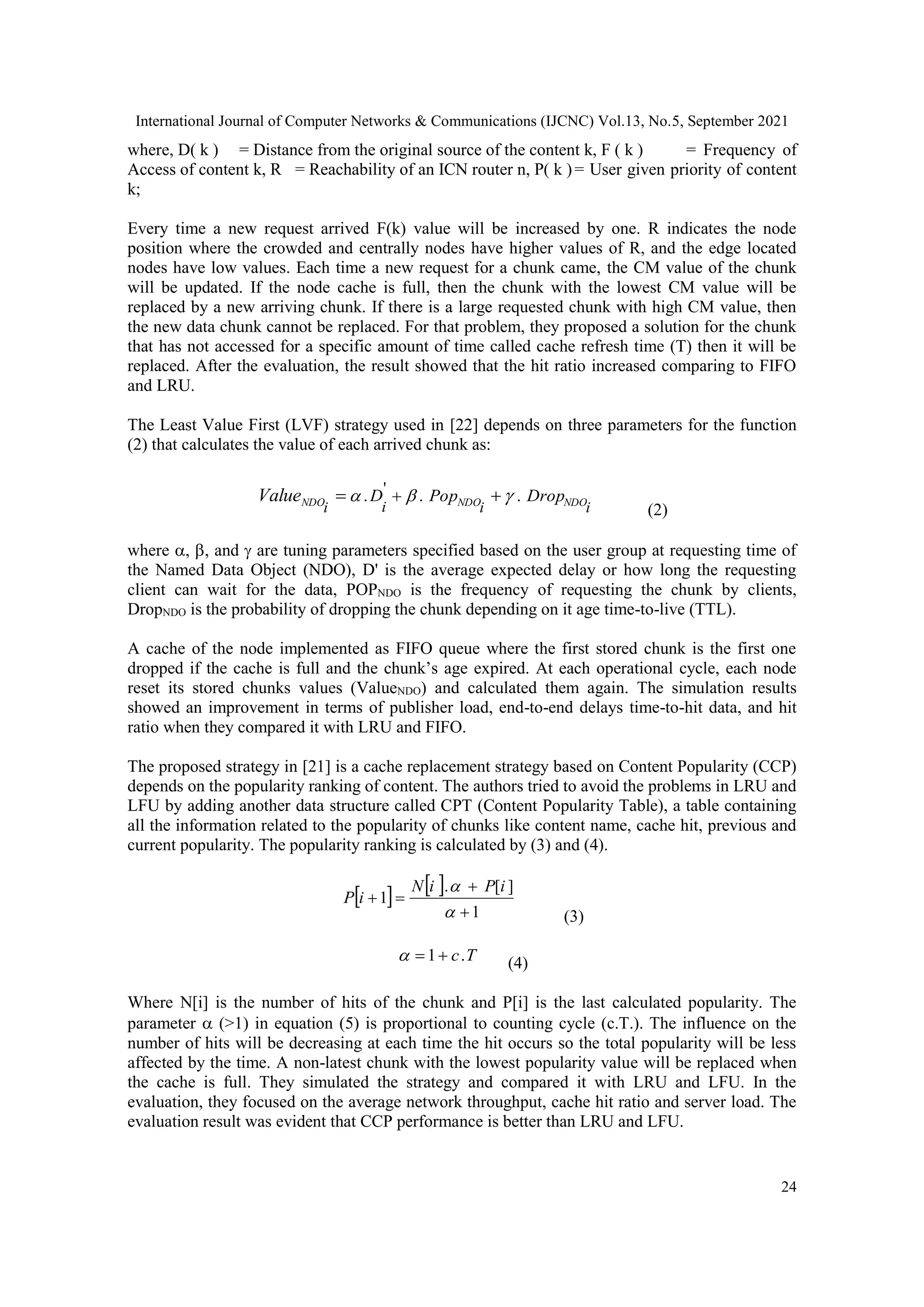 International Journal of Computer Networks & Communications (IJCNC) Vol.13, No.5, September 2021 24 where, D( k ) = Distance from the original source of the content k, F ( k ) = Frequency of Access of content k, R = Reachability of an ICN router n, P( k )= User given priority of content k; Every time a new request arrived F(k) value will be increased by one. R indicates the node position where the crowded and centrally nodes have higher values of R, and the edge located nodes have low values. Each time a new request for a chunk came, the CM value of the chunk will be updated. If the node cache is full, then the chunk with the lowest CM value will be replaced by a new arriving chunk. If there is a large requested chunk with high CM value, then the new data chunk cannot be replaced. For that problem, they proposed a solution for the chunk that has not accessed for a specific amount of time called cache refresh time (T) then it will be replaced. After the evaluation, the result showed that the hit ratio increased comparing to FIFO and LRU. The Least Value First (LVF) strategy used in [22] depends on three parameters for the function (2) that calculates the value of each arrived chunk as: i i i i NDO NDO NDO Drop Pop D Value . . . '       (2) where , , and  are tuning parameters specified based on the user group at requesting time of the Named Data Object (NDO), D' is the average expected delay or how long the requesting client can wait for the data, POPNDO is the frequency of requesting the chunk by clients, DropNDO is the probability of dropping the chunk depending on it age time-to-live (TTL). A cache of the node implemented as FIFO queue where the first stored chunk is the first one dropped if the cache is full and the chunk’s age expired. At each operational cycle, each node reset its stored chunks values (ValueNDO) and calculated them again. The simulation results showed an improvement in terms of publisher load, end-to-end delays time-to-hit data, and hit ratio when they compared it with LRU and FIFO. The proposed strategy in [21] is a cache replacement strategy based on Content Popularity (CCP) depends on the popularity ranking of content. The authors tried to avoid the problems in LRU and LFU by adding another data structure called CPT (Content Popularity Table), a table containing all the information related to the popularity of chunks like content name, cache hit, previous and current popularity. The popularity ranking is calculated by (3) and (4).     1 ] [ . 1       i P i N i P (3) T c. 1   (4) Where N[i] is the number of hits of the chunk and P[i] is the last calculated popularity. The parameter  (>1) in equation (5) is proportional to counting cycle (c.T.). The influence on the number of hits will be decreasing at each time the hit occurs so the total popularity will be less affected by the time. A non-latest chunk with the lowest popularity value will be replaced when the cache is full. They simulated the strategy and compared it with LRU and LFU. In the evaluation, they focused on the average network throughput, cache hit ratio and server load. The evaluation result was evident that CCP performance is better than LRU and LFU. 