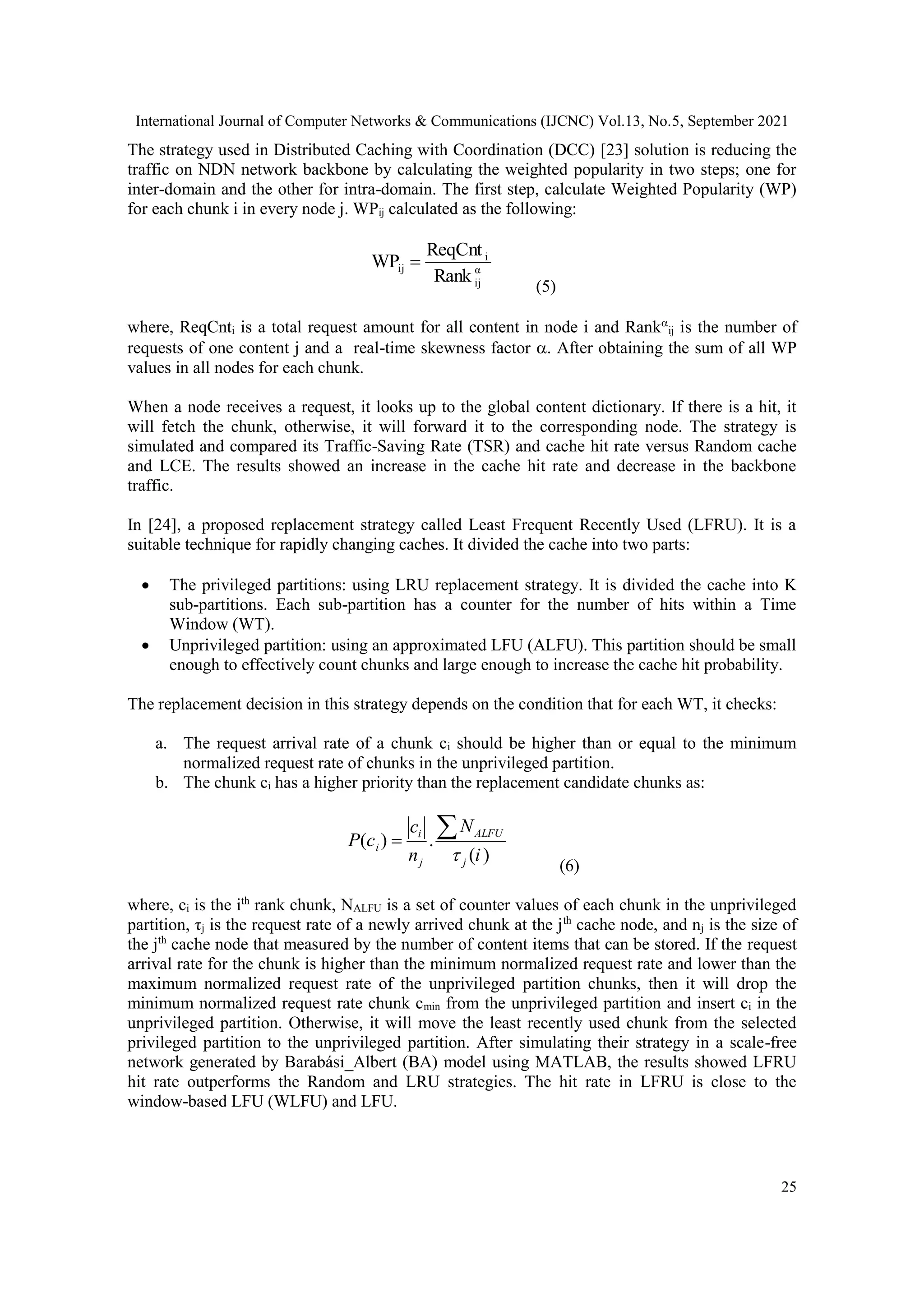 International Journal of Computer Networks & Communications (IJCNC) Vol.13, No.5, September 2021 25 The strategy used in Distributed Caching with Coordination (DCC) [23] solution is reducing the traffic on NDN network backbone by calculating the weighted popularity in two steps; one for inter-domain and the other for intra-domain. The first step, calculate Weighted Popularity (WP) for each chunk i in every node j. WPij calculated as the following: α ij i ij Rank ReqCnt WP  (5) where, ReqCnti is a total request amount for all content in node i and Rank ij is the number of requests of one content j and a real-time skewness factor . After obtaining the sum of all WP values in all nodes for each chunk. When a node receives a request, it looks up to the global content dictionary. If there is a hit, it will fetch the chunk, otherwise, it will forward it to the corresponding node. The strategy is simulated and compared its Traffic-Saving Rate (TSR) and cache hit rate versus Random cache and LCE. The results showed an increase in the cache hit rate and decrease in the backbone traffic. In [24], a proposed replacement strategy called Least Frequent Recently Used (LFRU). It is a suitable technique for rapidly changing caches. It divided the cache into two parts:  The privileged partitions: using LRU replacement strategy. It is divided the cache into K sub-partitions. Each sub-partition has a counter for the number of hits within a Time Window (WT).  Unprivileged partition: using an approximated LFU (ALFU). This partition should be small enough to effectively count chunks and large enough to increase the cache hit probability. The replacement decision in this strategy depends on the condition that for each WT, it checks: a. The request arrival rate of a chunk ci should be higher than or equal to the minimum normalized request rate of chunks in the unprivileged partition. b. The chunk ci has a higher priority than the replacement candidate chunks as: ) ( . ) ( i N n c c P j ALFU j i i    (6) where, ci is the ith rank chunk, NALFU is a set of counter values of each chunk in the unprivileged partition, τj is the request rate of a newly arrived chunk at the jth cache node, and nj is the size of the jth cache node that measured by the number of content items that can be stored. If the request arrival rate for the chunk is higher than the minimum normalized request rate and lower than the maximum normalized request rate of the unprivileged partition chunks, then it will drop the minimum normalized request rate chunk cmin from the unprivileged partition and insert ci in the unprivileged partition. Otherwise, it will move the least recently used chunk from the selected privileged partition to the unprivileged partition. After simulating their strategy in a scale-free network generated by Barabási_Albert (BA) model using MATLAB, the results showed LFRU hit rate outperforms the Random and LRU strategies. The hit rate in LFRU is close to the window-based LFU (WLFU) and LFU. 