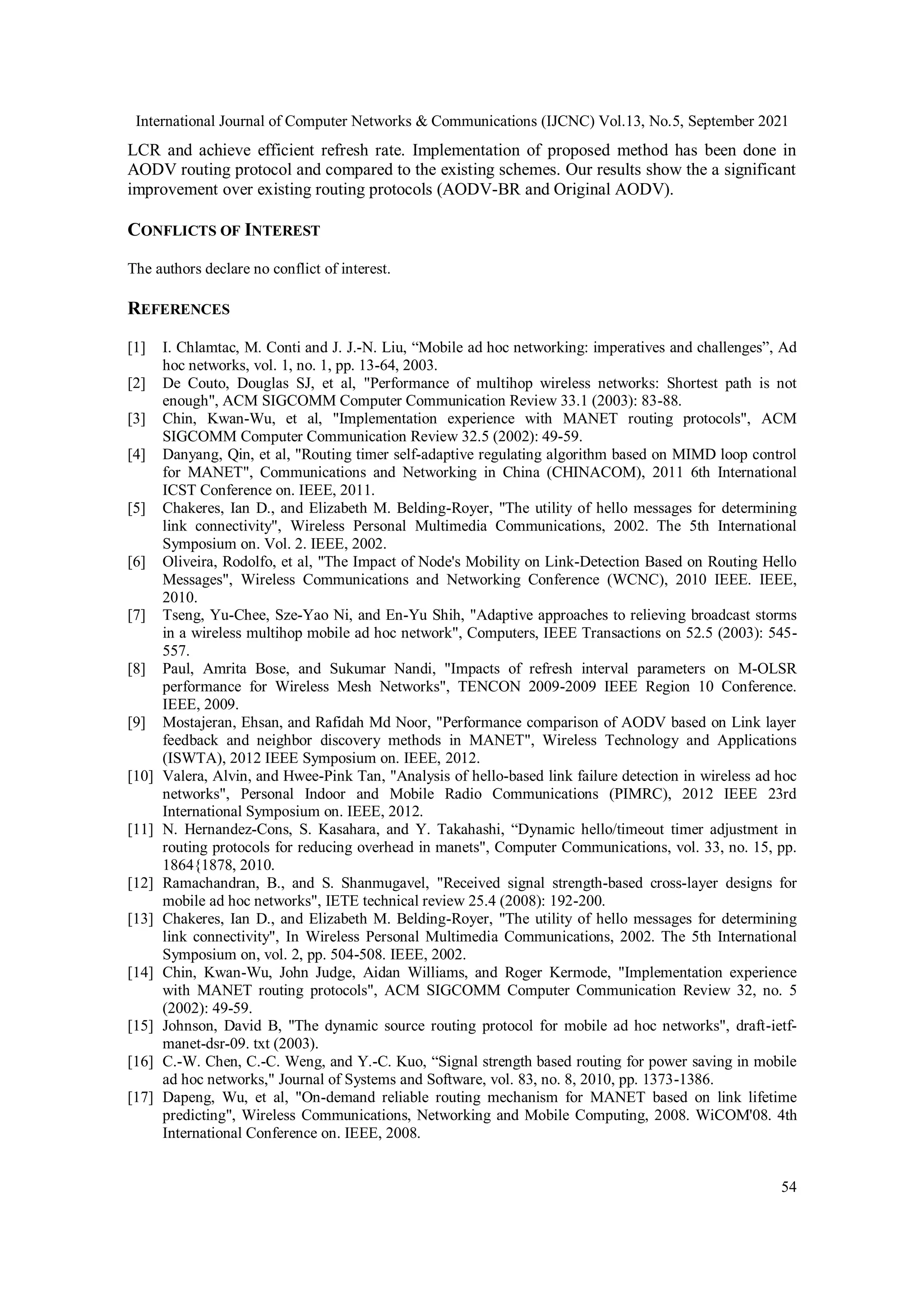 International Journal of Computer Networks & Communications (IJCNC) Vol.13, No.5, September 2021
54
LCR and achieve efficient refresh rate. Implementation of proposed method has been done in
AODV routing protocol and compared to the existing schemes. Our results show the a significant
improvement over existing routing protocols (AODV-BR and Original AODV).
CONFLICTS OF INTEREST
The authors declare no conflict of interest.
REFERENCES
[1] I. Chlamtac, M. Conti and J. J.-N. Liu, “Mobile ad hoc networking: imperatives and challenges”, Ad
hoc networks, vol. 1, no. 1, pp. 13-64, 2003.
[2] De Couto, Douglas SJ, et al, "Performance of multihop wireless networks: Shortest path is not
enough", ACM SIGCOMM Computer Communication Review 33.1 (2003): 83-88.
[3] Chin, Kwan-Wu, et al, "Implementation experience with MANET routing protocols", ACM
SIGCOMM Computer Communication Review 32.5 (2002): 49-59.
[4] Danyang, Qin, et al, "Routing timer self-adaptive regulating algorithm based on MIMD loop control
for MANET", Communications and Networking in China (CHINACOM), 2011 6th International
ICST Conference on. IEEE, 2011.
[5] Chakeres, Ian D., and Elizabeth M. Belding-Royer, "The utility of hello messages for determining
link connectivity", Wireless Personal Multimedia Communications, 2002. The 5th International
Symposium on. Vol. 2. IEEE, 2002.
[6] Oliveira, Rodolfo, et al, "The Impact of Node's Mobility on Link-Detection Based on Routing Hello
Messages", Wireless Communications and Networking Conference (WCNC), 2010 IEEE. IEEE,
2010.
[7] Tseng, Yu-Chee, Sze-Yao Ni, and En-Yu Shih, "Adaptive approaches to relieving broadcast storms
in a wireless multihop mobile ad hoc network", Computers, IEEE Transactions on 52.5 (2003): 545-
557.
[8] Paul, Amrita Bose, and Sukumar Nandi, "Impacts of refresh interval parameters on M-OLSR
performance for Wireless Mesh Networks", TENCON 2009-2009 IEEE Region 10 Conference.
IEEE, 2009.
[9] Mostajeran, Ehsan, and Rafidah Md Noor, "Performance comparison of AODV based on Link layer
feedback and neighbor discovery methods in MANET", Wireless Technology and Applications
(ISWTA), 2012 IEEE Symposium on. IEEE, 2012.
[10] Valera, Alvin, and Hwee-Pink Tan, "Analysis of hello-based link failure detection in wireless ad hoc
networks", Personal Indoor and Mobile Radio Communications (PIMRC), 2012 IEEE 23rd
International Symposium on. IEEE, 2012.
[11] N. Hernandez-Cons, S. Kasahara, and Y. Takahashi, “Dynamic hello/timeout timer adjustment in
routing protocols for reducing overhead in manets", Computer Communications, vol. 33, no. 15, pp.
1864{1878, 2010.
[12] Ramachandran, B., and S. Shanmugavel, "Received signal strength-based cross-layer designs for
mobile ad hoc networks", IETE technical review 25.4 (2008): 192-200.
[13] Chakeres, Ian D., and Elizabeth M. Belding-Royer, "The utility of hello messages for determining
link connectivity", In Wireless Personal Multimedia Communications, 2002. The 5th International
Symposium on, vol. 2, pp. 504-508. IEEE, 2002.
[14] Chin, Kwan-Wu, John Judge, Aidan Williams, and Roger Kermode, "Implementation experience
with MANET routing protocols", ACM SIGCOMM Computer Communication Review 32, no. 5
(2002): 49-59.
[15] Johnson, David B, "The dynamic source routing protocol for mobile ad hoc networks", draft-ietf-
manet-dsr-09. txt (2003).
[16] C.-W. Chen, C.-C. Weng, and Y.-C. Kuo, “Signal strength based routing for power saving in mobile
ad hoc networks," Journal of Systems and Software, vol. 83, no. 8, 2010, pp. 1373-1386.
[17] Dapeng, Wu, et al, "On-demand reliable routing mechanism for MANET based on link lifetime
predicting", Wireless Communications, Networking and Mobile Computing, 2008. WiCOM'08. 4th
International Conference on. IEEE, 2008.
 