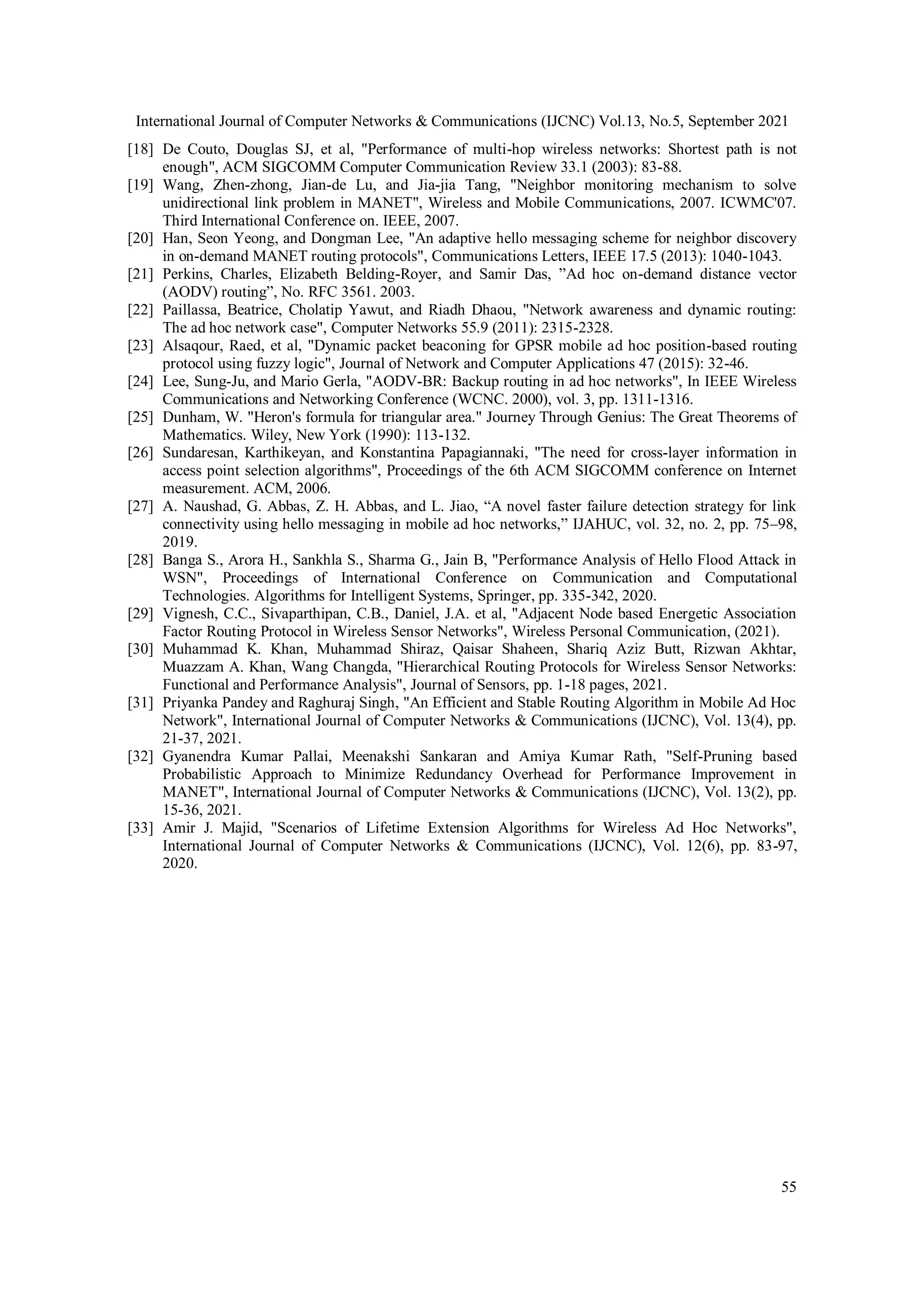 International Journal of Computer Networks & Communications (IJCNC) Vol.13, No.5, September 2021
55
[18] De Couto, Douglas SJ, et al, "Performance of multi-hop wireless networks: Shortest path is not
enough", ACM SIGCOMM Computer Communication Review 33.1 (2003): 83-88.
[19] Wang, Zhen-zhong, Jian-de Lu, and Jia-jia Tang, "Neighbor monitoring mechanism to solve
unidirectional link problem in MANET", Wireless and Mobile Communications, 2007. ICWMC'07.
Third International Conference on. IEEE, 2007.
[20] Han, Seon Yeong, and Dongman Lee, "An adaptive hello messaging scheme for neighbor discovery
in on-demand MANET routing protocols", Communications Letters, IEEE 17.5 (2013): 1040-1043.
[21] Perkins, Charles, Elizabeth Belding-Royer, and Samir Das, ”Ad hoc on-demand distance vector
(AODV) routing”, No. RFC 3561. 2003.
[22] Paillassa, Beatrice, Cholatip Yawut, and Riadh Dhaou, "Network awareness and dynamic routing:
The ad hoc network case", Computer Networks 55.9 (2011): 2315-2328.
[23] Alsaqour, Raed, et al, "Dynamic packet beaconing for GPSR mobile ad hoc position-based routing
protocol using fuzzy logic", Journal of Network and Computer Applications 47 (2015): 32-46.
[24] Lee, Sung-Ju, and Mario Gerla, "AODV-BR: Backup routing in ad hoc networks", In IEEE Wireless
Communications and Networking Conference (WCNC. 2000), vol. 3, pp. 1311-1316.
[25] Dunham, W. "Heron's formula for triangular area." Journey Through Genius: The Great Theorems of
Mathematics. Wiley, New York (1990): 113-132.
[26] Sundaresan, Karthikeyan, and Konstantina Papagiannaki, "The need for cross-layer information in
access point selection algorithms", Proceedings of the 6th ACM SIGCOMM conference on Internet
measurement. ACM, 2006.
[27] A. Naushad, G. Abbas, Z. H. Abbas, and L. Jiao, “A novel faster failure detection strategy for link
connectivity using hello messaging in mobile ad hoc networks,” IJAHUC, vol. 32, no. 2, pp. 75–98,
2019.
[28] Banga S., Arora H., Sankhla S., Sharma G., Jain B, "Performance Analysis of Hello Flood Attack in
WSN", Proceedings of International Conference on Communication and Computational
Technologies. Algorithms for Intelligent Systems, Springer, pp. 335-342, 2020.
[29] Vignesh, C.C., Sivaparthipan, C.B., Daniel, J.A. et al, "Adjacent Node based Energetic Association
Factor Routing Protocol in Wireless Sensor Networks", Wireless Personal Communication, (2021).
[30] Muhammad K. Khan, Muhammad Shiraz, Qaisar Shaheen, Shariq Aziz Butt, Rizwan Akhtar,
Muazzam A. Khan, Wang Changda, "Hierarchical Routing Protocols for Wireless Sensor Networks:
Functional and Performance Analysis", Journal of Sensors, pp. 1-18 pages, 2021.
[31] Priyanka Pandey and Raghuraj Singh, "An Efficient and Stable Routing Algorithm in Mobile Ad Hoc
Network", International Journal of Computer Networks & Communications (IJCNC), Vol. 13(4), pp.
21-37, 2021.
[32] Gyanendra Kumar Pallai, Meenakshi Sankaran and Amiya Kumar Rath, "Self-Pruning based
Probabilistic Approach to Minimize Redundancy Overhead for Performance Improvement in
MANET", International Journal of Computer Networks & Communications (IJCNC), Vol. 13(2), pp.
15-36, 2021.
[33] Amir J. Majid, "Scenarios of Lifetime Extension Algorithms for Wireless Ad Hoc Networks",
International Journal of Computer Networks & Communications (IJCNC), Vol. 12(6), pp. 83-97,
2020.
 