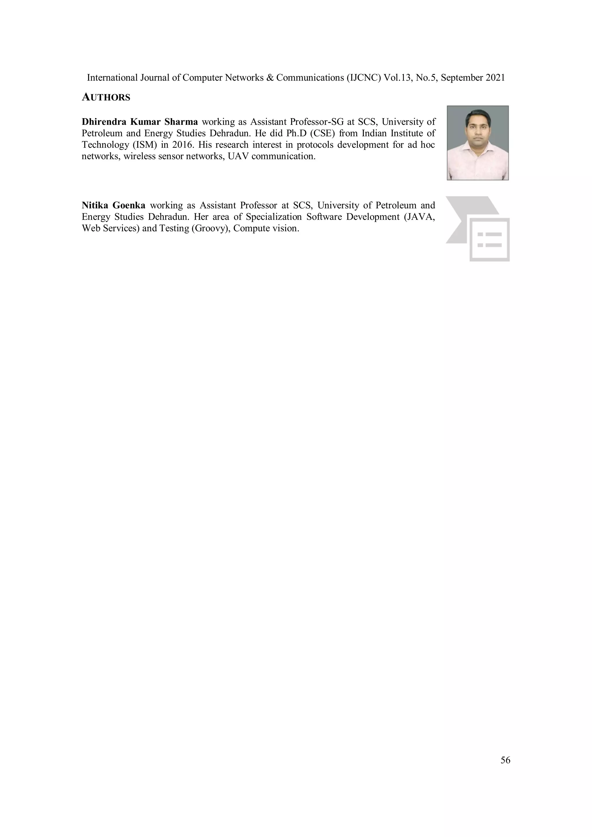 International Journal of Computer Networks & Communications (IJCNC) Vol.13, No.5, September 2021
56
AUTHORS
Dhirendra Kumar Sharma working as Assistant Professor-SG at SCS, University of
Petroleum and Energy Studies Dehradun. He did Ph.D (CSE) from Indian Institute of
Technology (ISM) in 2016. His research interest in protocols development for ad hoc
networks, wireless sensor networks, UAV communication.
Nitika Goenka working as Assistant Professor at SCS, University of Petroleum and
Energy Studies Dehradun. Her area of Specialization Software Development (JAVA,
Web Services) and Testing (Groovy), Compute vision.
 