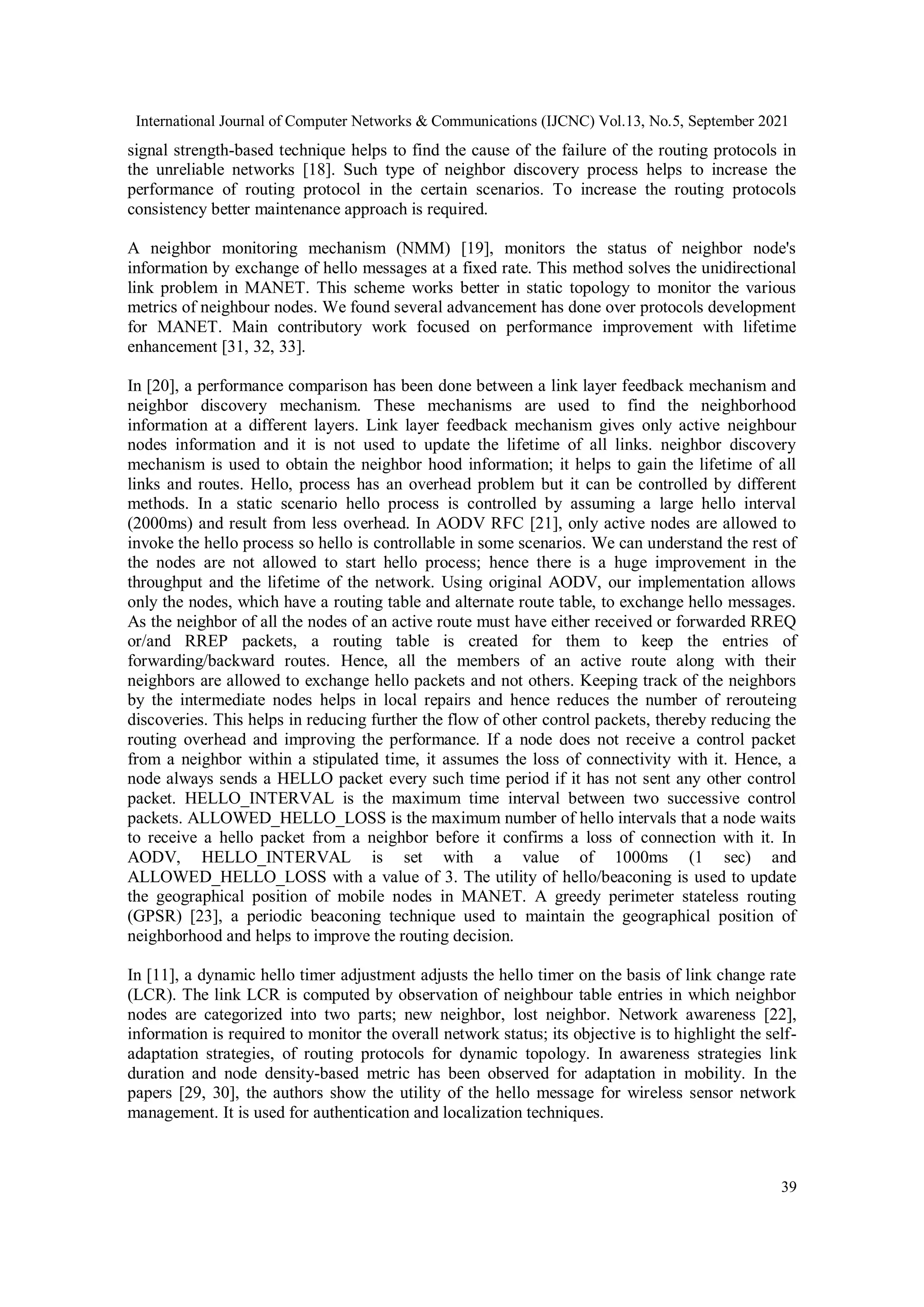 International Journal of Computer Networks & Communications (IJCNC) Vol.13, No.5, September 2021
39
signal strength-based technique helps to find the cause of the failure of the routing protocols in
the unreliable networks [18]. Such type of neighbor discovery process helps to increase the
performance of routing protocol in the certain scenarios. To increase the routing protocols
consistency better maintenance approach is required.
A neighbor monitoring mechanism (NMM) [19], monitors the status of neighbor node's
information by exchange of hello messages at a fixed rate. This method solves the unidirectional
link problem in MANET. This scheme works better in static topology to monitor the various
metrics of neighbour nodes. We found several advancement has done over protocols development
for MANET. Main contributory work focused on performance improvement with lifetime
enhancement [31, 32, 33].
In [20], a performance comparison has been done between a link layer feedback mechanism and
neighbor discovery mechanism. These mechanisms are used to find the neighborhood
information at a different layers. Link layer feedback mechanism gives only active neighbour
nodes information and it is not used to update the lifetime of all links. neighbor discovery
mechanism is used to obtain the neighbor hood information; it helps to gain the lifetime of all
links and routes. Hello, process has an overhead problem but it can be controlled by different
methods. In a static scenario hello process is controlled by assuming a large hello interval
(2000ms) and result from less overhead. In AODV RFC [21], only active nodes are allowed to
invoke the hello process so hello is controllable in some scenarios. We can understand the rest of
the nodes are not allowed to start hello process; hence there is a huge improvement in the
throughput and the lifetime of the network. Using original AODV, our implementation allows
only the nodes, which have a routing table and alternate route table, to exchange hello messages.
As the neighbor of all the nodes of an active route must have either received or forwarded RREQ
or/and RREP packets, a routing table is created for them to keep the entries of
forwarding/backward routes. Hence, all the members of an active route along with their
neighbors are allowed to exchange hello packets and not others. Keeping track of the neighbors
by the intermediate nodes helps in local repairs and hence reduces the number of rerouteing
discoveries. This helps in reducing further the flow of other control packets, thereby reducing the
routing overhead and improving the performance. If a node does not receive a control packet
from a neighbor within a stipulated time, it assumes the loss of connectivity with it. Hence, a
node always sends a HELLO packet every such time period if it has not sent any other control
packet. HELLO_INTERVAL is the maximum time interval between two successive control
packets. ALLOWED_HELLO_LOSS is the maximum number of hello intervals that a node waits
to receive a hello packet from a neighbor before it confirms a loss of connection with it. In
AODV, HELLO_INTERVAL is set with a value of 1000ms (1 sec) and
ALLOWED_HELLO_LOSS with a value of 3. The utility of hello/beaconing is used to update
the geographical position of mobile nodes in MANET. A greedy perimeter stateless routing
(GPSR) [23], a periodic beaconing technique used to maintain the geographical position of
neighborhood and helps to improve the routing decision.
In [11], a dynamic hello timer adjustment adjusts the hello timer on the basis of link change rate
(LCR). The link LCR is computed by observation of neighbour table entries in which neighbor
nodes are categorized into two parts; new neighbor, lost neighbor. Network awareness [22],
information is required to monitor the overall network status; its objective is to highlight the self-
adaptation strategies, of routing protocols for dynamic topology. In awareness strategies link
duration and node density-based metric has been observed for adaptation in mobility. In the
papers [29, 30], the authors show the utility of the hello message for wireless sensor network
management. It is used for authentication and localization techniques.
 