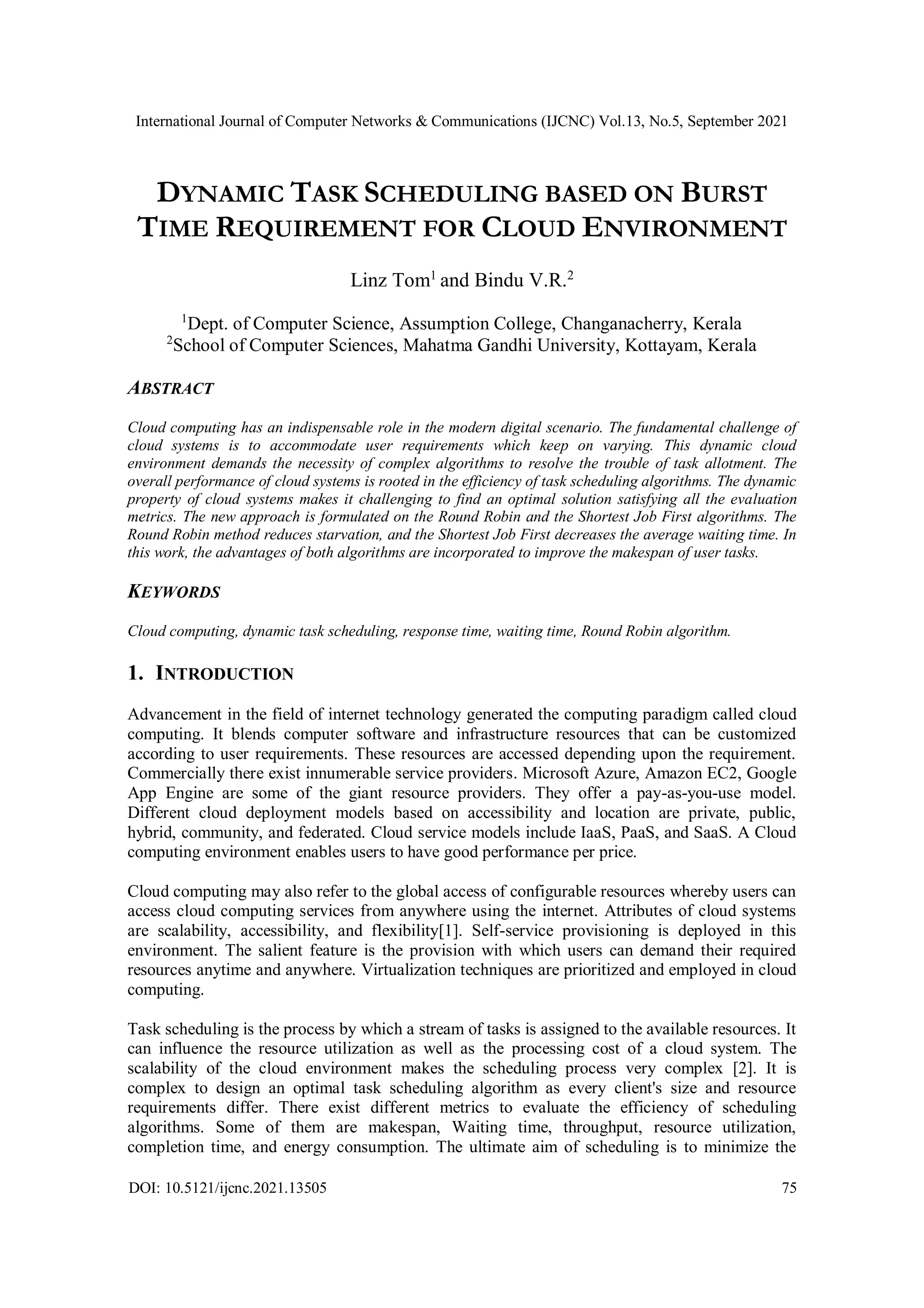 International Journal of Computer Networks & Communications (IJCNC) Vol.13, No.5, September 2021
DOI: 10.5121/ijcnc.2021.13505 75
DYNAMIC TASK SCHEDULING BASED ON BURST
TIME REQUIREMENT FOR CLOUD ENVIRONMENT
Linz Tom1
and Bindu V.R.2
1
Dept. of Computer Science, Assumption College, Changanacherry, Kerala
2
School of Computer Sciences, Mahatma Gandhi University, Kottayam, Kerala
ABSTRACT
Cloud computing has an indispensable role in the modern digital scenario. The fundamental challenge of
cloud systems is to accommodate user requirements which keep on varying. This dynamic cloud
environment demands the necessity of complex algorithms to resolve the trouble of task allotment. The
overall performance of cloud systems is rooted in the efficiency of task scheduling algorithms. The dynamic
property of cloud systems makes it challenging to find an optimal solution satisfying all the evaluation
metrics. The new approach is formulated on the Round Robin and the Shortest Job First algorithms. The
Round Robin method reduces starvation, and the Shortest Job First decreases the average waiting time. In
this work, the advantages of both algorithms are incorporated to improve the makespan of user tasks.
KEYWORDS
Cloud computing, dynamic task scheduling, response time, waiting time, Round Robin algorithm.
1. INTRODUCTION
Advancement in the field of internet technology generated the computing paradigm called cloud
computing. It blends computer software and infrastructure resources that can be customized
according to user requirements. These resources are accessed depending upon the requirement.
Commercially there exist innumerable service providers. Microsoft Azure, Amazon EC2, Google
App Engine are some of the giant resource providers. They offer a pay-as-you-use model.
Different cloud deployment models based on accessibility and location are private, public,
hybrid, community, and federated. Cloud service models include IaaS, PaaS, and SaaS. A Cloud
computing environment enables users to have good performance per price.
Cloud computing may also refer to the global access of configurable resources whereby users can
access cloud computing services from anywhere using the internet. Attributes of cloud systems
are scalability, accessibility, and flexibility[1]. Self-service provisioning is deployed in this
environment. The salient feature is the provision with which users can demand their required
resources anytime and anywhere. Virtualization techniques are prioritized and employed in cloud
computing.
Task scheduling is the process by which a stream of tasks is assigned to the available resources. It
can influence the resource utilization as well as the processing cost of a cloud system. The
scalability of the cloud environment makes the scheduling process very complex [2]. It is
complex to design an optimal task scheduling algorithm as every client's size and resource
requirements differ. There exist different metrics to evaluate the efficiency of scheduling
algorithms. Some of them are makespan, Waiting time, throughput, resource utilization,
completion time, and energy consumption. The ultimate aim of scheduling is to minimize the
 