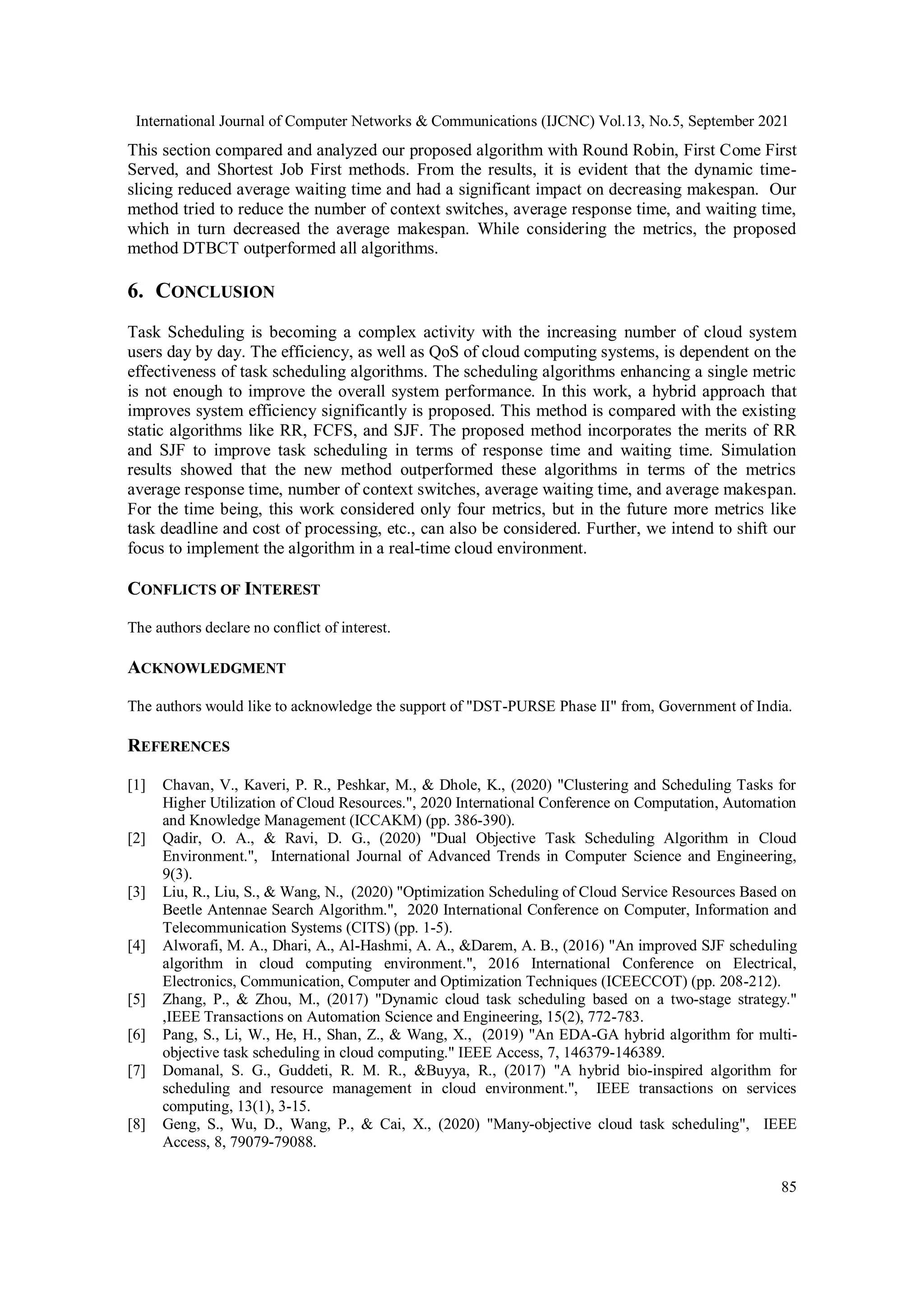 International Journal of Computer Networks & Communications (IJCNC) Vol.13, No.5, September 2021
85
This section compared and analyzed our proposed algorithm with Round Robin, First Come First
Served, and Shortest Job First methods. From the results, it is evident that the dynamic time-
slicing reduced average waiting time and had a significant impact on decreasing makespan. Our
method tried to reduce the number of context switches, average response time, and waiting time,
which in turn decreased the average makespan. While considering the metrics, the proposed
method DTBCT outperformed all algorithms.
6. CONCLUSION
Task Scheduling is becoming a complex activity with the increasing number of cloud system
users day by day. The efficiency, as well as QoS of cloud computing systems, is dependent on the
effectiveness of task scheduling algorithms. The scheduling algorithms enhancing a single metric
is not enough to improve the overall system performance. In this work, a hybrid approach that
improves system efficiency significantly is proposed. This method is compared with the existing
static algorithms like RR, FCFS, and SJF. The proposed method incorporates the merits of RR
and SJF to improve task scheduling in terms of response time and waiting time. Simulation
results showed that the new method outperformed these algorithms in terms of the metrics
average response time, number of context switches, average waiting time, and average makespan.
For the time being, this work considered only four metrics, but in the future more metrics like
task deadline and cost of processing, etc., can also be considered. Further, we intend to shift our
focus to implement the algorithm in a real-time cloud environment.
CONFLICTS OF INTEREST
The authors declare no conflict of interest.
ACKNOWLEDGMENT
The authors would like to acknowledge the support of "DST-PURSE Phase II" from, Government of India.
REFERENCES
[1] Chavan, V., Kaveri, P. R., Peshkar, M., & Dhole, K., (2020) "Clustering and Scheduling Tasks for
Higher Utilization of Cloud Resources.", 2020 International Conference on Computation, Automation
and Knowledge Management (ICCAKM) (pp. 386-390).
[2] Qadir, O. A., & Ravi, D. G., (2020) "Dual Objective Task Scheduling Algorithm in Cloud
Environment.", International Journal of Advanced Trends in Computer Science and Engineering,
9(3).
[3] Liu, R., Liu, S., & Wang, N., (2020) "Optimization Scheduling of Cloud Service Resources Based on
Beetle Antennae Search Algorithm.", 2020 International Conference on Computer, Information and
Telecommunication Systems (CITS) (pp. 1-5).
[4] Alworafi, M. A., Dhari, A., Al-Hashmi, A. A., &Darem, A. B., (2016) "An improved SJF scheduling
algorithm in cloud computing environment.", 2016 International Conference on Electrical,
Electronics, Communication, Computer and Optimization Techniques (ICEECCOT) (pp. 208-212).
[5] Zhang, P., & Zhou, M., (2017) "Dynamic cloud task scheduling based on a two-stage strategy."
,IEEE Transactions on Automation Science and Engineering, 15(2), 772-783.
[6] Pang, S., Li, W., He, H., Shan, Z., & Wang, X., (2019) "An EDA-GA hybrid algorithm for multi-
objective task scheduling in cloud computing." IEEE Access, 7, 146379-146389.
[7] Domanal, S. G., Guddeti, R. M. R., &Buyya, R., (2017) "A hybrid bio-inspired algorithm for
scheduling and resource management in cloud environment.", IEEE transactions on services
computing, 13(1), 3-15.
[8] Geng, S., Wu, D., Wang, P., & Cai, X., (2020) "Many-objective cloud task scheduling", IEEE
Access, 8, 79079-79088.
 