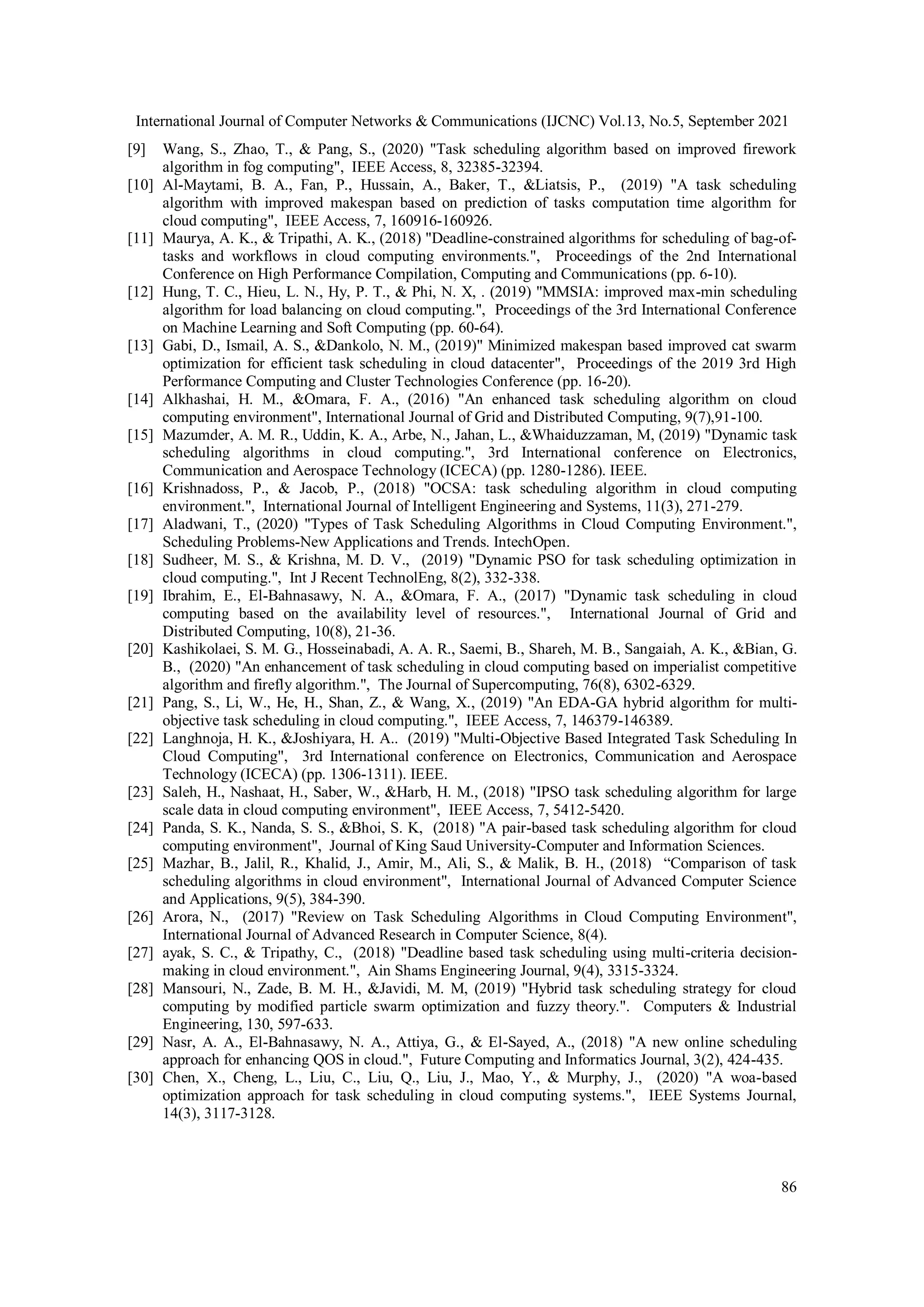 International Journal of Computer Networks & Communications (IJCNC) Vol.13, No.5, September 2021
86
[9] Wang, S., Zhao, T., & Pang, S., (2020) "Task scheduling algorithm based on improved firework
algorithm in fog computing", IEEE Access, 8, 32385-32394.
[10] Al-Maytami, B. A., Fan, P., Hussain, A., Baker, T., &Liatsis, P., (2019) "A task scheduling
algorithm with improved makespan based on prediction of tasks computation time algorithm for
cloud computing", IEEE Access, 7, 160916-160926.
[11] Maurya, A. K., & Tripathi, A. K., (2018) "Deadline-constrained algorithms for scheduling of bag-of-
tasks and workflows in cloud computing environments.", Proceedings of the 2nd International
Conference on High Performance Compilation, Computing and Communications (pp. 6-10).
[12] Hung, T. C., Hieu, L. N., Hy, P. T., & Phi, N. X, . (2019) "MMSIA: improved max-min scheduling
algorithm for load balancing on cloud computing.", Proceedings of the 3rd International Conference
on Machine Learning and Soft Computing (pp. 60-64).
[13] Gabi, D., Ismail, A. S., &Dankolo, N. M., (2019)" Minimized makespan based improved cat swarm
optimization for efficient task scheduling in cloud datacenter", Proceedings of the 2019 3rd High
Performance Computing and Cluster Technologies Conference (pp. 16-20).
[14] Alkhashai, H. M., &Omara, F. A., (2016) "An enhanced task scheduling algorithm on cloud
computing environment", International Journal of Grid and Distributed Computing, 9(7),91-100.
[15] Mazumder, A. M. R., Uddin, K. A., Arbe, N., Jahan, L., &Whaiduzzaman, M, (2019) "Dynamic task
scheduling algorithms in cloud computing.", 3rd International conference on Electronics,
Communication and Aerospace Technology (ICECA) (pp. 1280-1286). IEEE.
[16] Krishnadoss, P., & Jacob, P., (2018) "OCSA: task scheduling algorithm in cloud computing
environment.", International Journal of Intelligent Engineering and Systems, 11(3), 271-279.
[17] Aladwani, T., (2020) "Types of Task Scheduling Algorithms in Cloud Computing Environment.",
Scheduling Problems-New Applications and Trends. IntechOpen.
[18] Sudheer, M. S., & Krishna, M. D. V., (2019) "Dynamic PSO for task scheduling optimization in
cloud computing.", Int J Recent TechnolEng, 8(2), 332-338.
[19] Ibrahim, E., El-Bahnasawy, N. A., &Omara, F. A., (2017) "Dynamic task scheduling in cloud
computing based on the availability level of resources.", International Journal of Grid and
Distributed Computing, 10(8), 21-36.
[20] Kashikolaei, S. M. G., Hosseinabadi, A. A. R., Saemi, B., Shareh, M. B., Sangaiah, A. K., &Bian, G.
B., (2020) "An enhancement of task scheduling in cloud computing based on imperialist competitive
algorithm and firefly algorithm.", The Journal of Supercomputing, 76(8), 6302-6329.
[21] Pang, S., Li, W., He, H., Shan, Z., & Wang, X., (2019) "An EDA-GA hybrid algorithm for multi-
objective task scheduling in cloud computing.", IEEE Access, 7, 146379-146389.
[22] Langhnoja, H. K., &Joshiyara, H. A.. (2019) "Multi-Objective Based Integrated Task Scheduling In
Cloud Computing", 3rd International conference on Electronics, Communication and Aerospace
Technology (ICECA) (pp. 1306-1311). IEEE.
[23] Saleh, H., Nashaat, H., Saber, W., &Harb, H. M., (2018) "IPSO task scheduling algorithm for large
scale data in cloud computing environment", IEEE Access, 7, 5412-5420.
[24] Panda, S. K., Nanda, S. S., &Bhoi, S. K, (2018) "A pair-based task scheduling algorithm for cloud
computing environment", Journal of King Saud University-Computer and Information Sciences.
[25] Mazhar, B., Jalil, R., Khalid, J., Amir, M., Ali, S., & Malik, B. H., (2018) “Comparison of task
scheduling algorithms in cloud environment", International Journal of Advanced Computer Science
and Applications, 9(5), 384-390.
[26] Arora, N., (2017) "Review on Task Scheduling Algorithms in Cloud Computing Environment",
International Journal of Advanced Research in Computer Science, 8(4).
[27] ayak, S. C., & Tripathy, C., (2018) "Deadline based task scheduling using multi-criteria decision-
making in cloud environment.", Ain Shams Engineering Journal, 9(4), 3315-3324.
[28] Mansouri, N., Zade, B. M. H., &Javidi, M. M, (2019) "Hybrid task scheduling strategy for cloud
computing by modified particle swarm optimization and fuzzy theory.". Computers & Industrial
Engineering, 130, 597-633.
[29] Nasr, A. A., El-Bahnasawy, N. A., Attiya, G., & El-Sayed, A., (2018) "A new online scheduling
approach for enhancing QOS in cloud.", Future Computing and Informatics Journal, 3(2), 424-435.
[30] Chen, X., Cheng, L., Liu, C., Liu, Q., Liu, J., Mao, Y., & Murphy, J., (2020) "A woa-based
optimization approach for task scheduling in cloud computing systems.", IEEE Systems Journal,
14(3), 3117-3128.
 