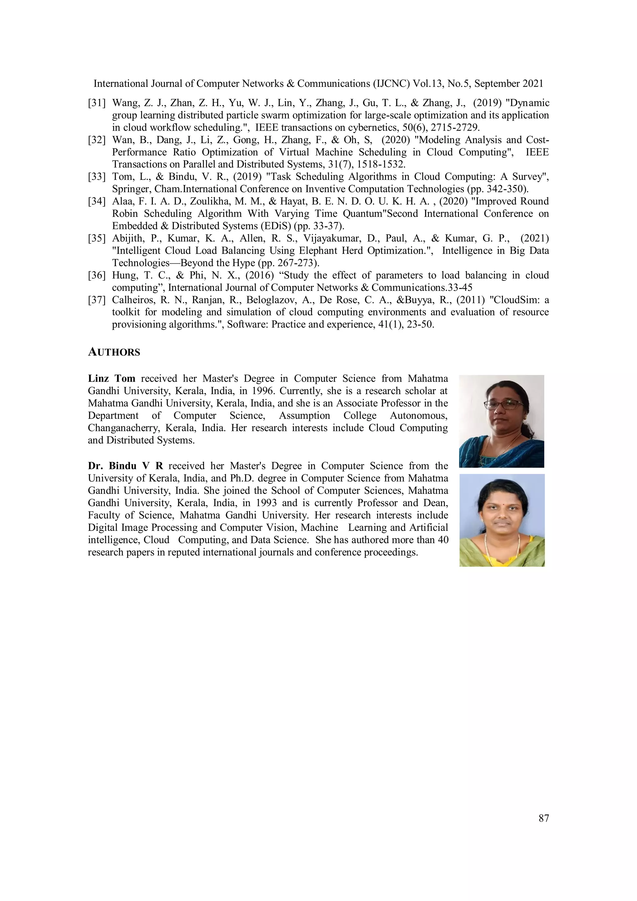 International Journal of Computer Networks & Communications (IJCNC) Vol.13, No.5, September 2021
87
[31] Wang, Z. J., Zhan, Z. H., Yu, W. J., Lin, Y., Zhang, J., Gu, T. L., & Zhang, J., (2019) "Dynamic
group learning distributed particle swarm optimization for large-scale optimization and its application
in cloud workflow scheduling.", IEEE transactions on cybernetics, 50(6), 2715-2729.
[32] Wan, B., Dang, J., Li, Z., Gong, H., Zhang, F., & Oh, S, (2020) "Modeling Analysis and Cost-
Performance Ratio Optimization of Virtual Machine Scheduling in Cloud Computing", IEEE
Transactions on Parallel and Distributed Systems, 31(7), 1518-1532.
[33] Tom, L., & Bindu, V. R., (2019) "Task Scheduling Algorithms in Cloud Computing: A Survey",
Springer, Cham.International Conference on Inventive Computation Technologies (pp. 342-350).
[34] Alaa, F. I. A. D., Zoulikha, M. M., & Hayat, B. E. N. D. O. U. K. H. A. , (2020) "Improved Round
Robin Scheduling Algorithm With Varying Time Quantum"Second International Conference on
Embedded & Distributed Systems (EDiS) (pp. 33-37).
[35] Abijith, P., Kumar, K. A., Allen, R. S., Vijayakumar, D., Paul, A., & Kumar, G. P., (2021)
"Intelligent Cloud Load Balancing Using Elephant Herd Optimization.", Intelligence in Big Data
Technologies—Beyond the Hype (pp. 267-273).
[36] Hung, T. C., & Phi, N. X., (2016) “Study the effect of parameters to load balancing in cloud
computing”, International Journal of Computer Networks & Communications.33-45
[37] Calheiros, R. N., Ranjan, R., Beloglazov, A., De Rose, C. A., &Buyya, R., (2011) "CloudSim: a
toolkit for modeling and simulation of cloud computing environments and evaluation of resource
provisioning algorithms.", Software: Practice and experience, 41(1), 23-50.
AUTHORS
Linz Tom received her Master's Degree in Computer Science from Mahatma
Gandhi University, Kerala, India, in 1996. Currently, she is a research scholar at
Mahatma Gandhi University, Kerala, India, and she is an Associate Professor in the
Department of Computer Science, Assumption College Autonomous,
Changanacherry, Kerala, India. Her research interests include Cloud Computing
and Distributed Systems.
Dr. Bindu V R received her Master's Degree in Computer Science from the
University of Kerala, India, and Ph.D. degree in Computer Science from Mahatma
Gandhi University, India. She joined the School of Computer Sciences, Mahatma
Gandhi University, Kerala, India, in 1993 and is currently Professor and Dean,
Faculty of Science, Mahatma Gandhi University. Her research interests include
Digital Image Processing and Computer Vision, Machine Learning and Artificial
intelligence, Cloud Computing, and Data Science. She has authored more than 40
research papers in reputed international journals and conference proceedings.
 