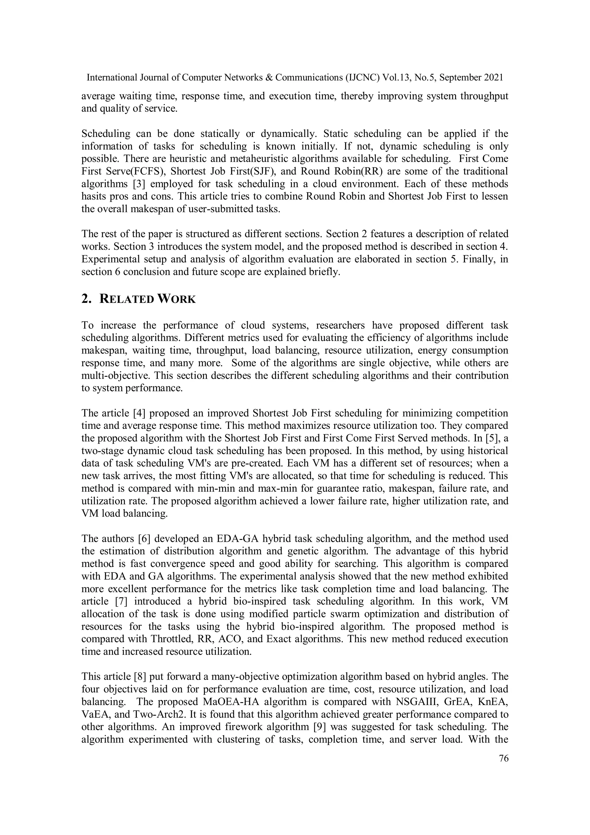 International Journal of Computer Networks & Communications (IJCNC) Vol.13, No.5, September 2021
76
average waiting time, response time, and execution time, thereby improving system throughput
and quality of service.
Scheduling can be done statically or dynamically. Static scheduling can be applied if the
information of tasks for scheduling is known initially. If not, dynamic scheduling is only
possible. There are heuristic and metaheuristic algorithms available for scheduling. First Come
First Serve(FCFS), Shortest Job First(SJF), and Round Robin(RR) are some of the traditional
algorithms [3] employed for task scheduling in a cloud environment. Each of these methods
hasits pros and cons. This article tries to combine Round Robin and Shortest Job First to lessen
the overall makespan of user-submitted tasks.
The rest of the paper is structured as different sections. Section 2 features a description of related
works. Section 3 introduces the system model, and the proposed method is described in section 4.
Experimental setup and analysis of algorithm evaluation are elaborated in section 5. Finally, in
section 6 conclusion and future scope are explained briefly.
2. RELATED WORK
To increase the performance of cloud systems, researchers have proposed different task
scheduling algorithms. Different metrics used for evaluating the efficiency of algorithms include
makespan, waiting time, throughput, load balancing, resource utilization, energy consumption
response time, and many more. Some of the algorithms are single objective, while others are
multi-objective. This section describes the different scheduling algorithms and their contribution
to system performance.
The article [4] proposed an improved Shortest Job First scheduling for minimizing competition
time and average response time. This method maximizes resource utilization too. They compared
the proposed algorithm with the Shortest Job First and First Come First Served methods. In [5], a
two-stage dynamic cloud task scheduling has been proposed. In this method, by using historical
data of task scheduling VM's are pre-created. Each VM has a different set of resources; when a
new task arrives, the most fitting VM's are allocated, so that time for scheduling is reduced. This
method is compared with min-min and max-min for guarantee ratio, makespan, failure rate, and
utilization rate. The proposed algorithm achieved a lower failure rate, higher utilization rate, and
VM load balancing.
The authors [6] developed an EDA-GA hybrid task scheduling algorithm, and the method used
the estimation of distribution algorithm and genetic algorithm. The advantage of this hybrid
method is fast convergence speed and good ability for searching. This algorithm is compared
with EDA and GA algorithms. The experimental analysis showed that the new method exhibited
more excellent performance for the metrics like task completion time and load balancing. The
article [7] introduced a hybrid bio-inspired task scheduling algorithm. In this work, VM
allocation of the task is done using modified particle swarm optimization and distribution of
resources for the tasks using the hybrid bio-inspired algorithm. The proposed method is
compared with Throttled, RR, ACO, and Exact algorithms. This new method reduced execution
time and increased resource utilization.
This article [8] put forward a many-objective optimization algorithm based on hybrid angles. The
four objectives laid on for performance evaluation are time, cost, resource utilization, and load
balancing. The proposed MaOEA-HA algorithm is compared with NSGAIII, GrEA, KnEA,
VaEA, and Two-Arch2. It is found that this algorithm achieved greater performance compared to
other algorithms. An improved firework algorithm [9] was suggested for task scheduling. The
algorithm experimented with clustering of tasks, completion time, and server load. With the
 