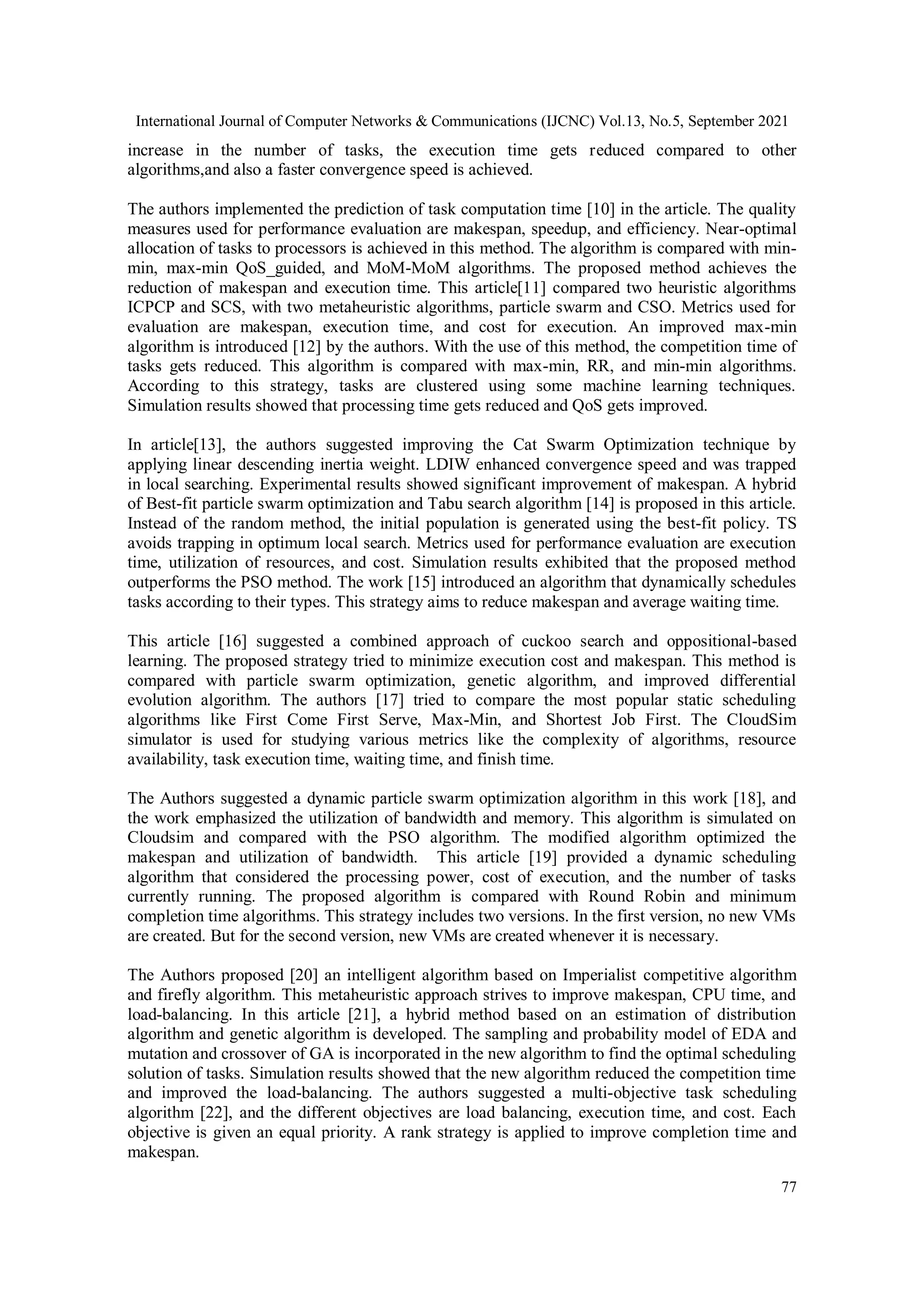 International Journal of Computer Networks & Communications (IJCNC) Vol.13, No.5, September 2021
77
increase in the number of tasks, the execution time gets reduced compared to other
algorithms,and also a faster convergence speed is achieved.
The authors implemented the prediction of task computation time [10] in the article. The quality
measures used for performance evaluation are makespan, speedup, and efficiency. Near-optimal
allocation of tasks to processors is achieved in this method. The algorithm is compared with min-
min, max-min QoS_guided, and MoM-MoM algorithms. The proposed method achieves the
reduction of makespan and execution time. This article[11] compared two heuristic algorithms
ICPCP and SCS, with two metaheuristic algorithms, particle swarm and CSO. Metrics used for
evaluation are makespan, execution time, and cost for execution. An improved max-min
algorithm is introduced [12] by the authors. With the use of this method, the competition time of
tasks gets reduced. This algorithm is compared with max-min, RR, and min-min algorithms.
According to this strategy, tasks are clustered using some machine learning techniques.
Simulation results showed that processing time gets reduced and QoS gets improved.
In article[13], the authors suggested improving the Cat Swarm Optimization technique by
applying linear descending inertia weight. LDIW enhanced convergence speed and was trapped
in local searching. Experimental results showed significant improvement of makespan. A hybrid
of Best-fit particle swarm optimization and Tabu search algorithm [14] is proposed in this article.
Instead of the random method, the initial population is generated using the best-fit policy. TS
avoids trapping in optimum local search. Metrics used for performance evaluation are execution
time, utilization of resources, and cost. Simulation results exhibited that the proposed method
outperforms the PSO method. The work [15] introduced an algorithm that dynamically schedules
tasks according to their types. This strategy aims to reduce makespan and average waiting time.
This article [16] suggested a combined approach of cuckoo search and oppositional-based
learning. The proposed strategy tried to minimize execution cost and makespan. This method is
compared with particle swarm optimization, genetic algorithm, and improved differential
evolution algorithm. The authors [17] tried to compare the most popular static scheduling
algorithms like First Come First Serve, Max-Min, and Shortest Job First. The CloudSim
simulator is used for studying various metrics like the complexity of algorithms, resource
availability, task execution time, waiting time, and finish time.
The Authors suggested a dynamic particle swarm optimization algorithm in this work [18], and
the work emphasized the utilization of bandwidth and memory. This algorithm is simulated on
Cloudsim and compared with the PSO algorithm. The modified algorithm optimized the
makespan and utilization of bandwidth. This article [19] provided a dynamic scheduling
algorithm that considered the processing power, cost of execution, and the number of tasks
currently running. The proposed algorithm is compared with Round Robin and minimum
completion time algorithms. This strategy includes two versions. In the first version, no new VMs
are created. But for the second version, new VMs are created whenever it is necessary.
The Authors proposed [20] an intelligent algorithm based on Imperialist competitive algorithm
and firefly algorithm. This metaheuristic approach strives to improve makespan, CPU time, and
load-balancing. In this article [21], a hybrid method based on an estimation of distribution
algorithm and genetic algorithm is developed. The sampling and probability model of EDA and
mutation and crossover of GA is incorporated in the new algorithm to find the optimal scheduling
solution of tasks. Simulation results showed that the new algorithm reduced the competition time
and improved the load-balancing. The authors suggested a multi-objective task scheduling
algorithm [22], and the different objectives are load balancing, execution time, and cost. Each
objective is given an equal priority. A rank strategy is applied to improve completion time and
makespan.
 
