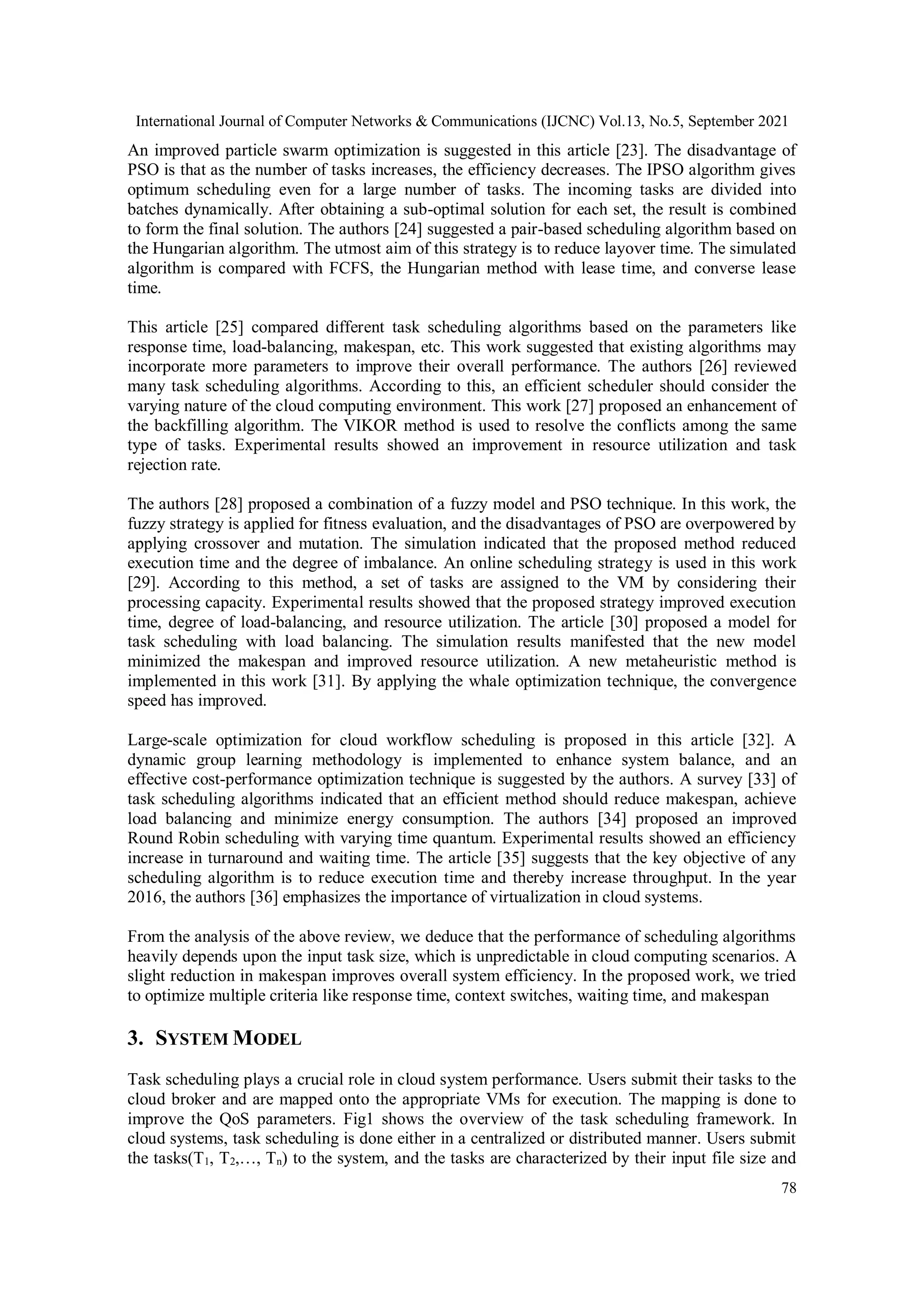 International Journal of Computer Networks & Communications (IJCNC) Vol.13, No.5, September 2021
78
An improved particle swarm optimization is suggested in this article [23]. The disadvantage of
PSO is that as the number of tasks increases, the efficiency decreases. The IPSO algorithm gives
optimum scheduling even for a large number of tasks. The incoming tasks are divided into
batches dynamically. After obtaining a sub-optimal solution for each set, the result is combined
to form the final solution. The authors [24] suggested a pair-based scheduling algorithm based on
the Hungarian algorithm. The utmost aim of this strategy is to reduce layover time. The simulated
algorithm is compared with FCFS, the Hungarian method with lease time, and converse lease
time.
This article [25] compared different task scheduling algorithms based on the parameters like
response time, load-balancing, makespan, etc. This work suggested that existing algorithms may
incorporate more parameters to improve their overall performance. The authors [26] reviewed
many task scheduling algorithms. According to this, an efficient scheduler should consider the
varying nature of the cloud computing environment. This work [27] proposed an enhancement of
the backfilling algorithm. The VIKOR method is used to resolve the conflicts among the same
type of tasks. Experimental results showed an improvement in resource utilization and task
rejection rate.
The authors [28] proposed a combination of a fuzzy model and PSO technique. In this work, the
fuzzy strategy is applied for fitness evaluation, and the disadvantages of PSO are overpowered by
applying crossover and mutation. The simulation indicated that the proposed method reduced
execution time and the degree of imbalance. An online scheduling strategy is used in this work
[29]. According to this method, a set of tasks are assigned to the VM by considering their
processing capacity. Experimental results showed that the proposed strategy improved execution
time, degree of load-balancing, and resource utilization. The article [30] proposed a model for
task scheduling with load balancing. The simulation results manifested that the new model
minimized the makespan and improved resource utilization. A new metaheuristic method is
implemented in this work [31]. By applying the whale optimization technique, the convergence
speed has improved.
Large-scale optimization for cloud workflow scheduling is proposed in this article [32]. A
dynamic group learning methodology is implemented to enhance system balance, and an
effective cost-performance optimization technique is suggested by the authors. A survey [33] of
task scheduling algorithms indicated that an efficient method should reduce makespan, achieve
load balancing and minimize energy consumption. The authors [34] proposed an improved
Round Robin scheduling with varying time quantum. Experimental results showed an efficiency
increase in turnaround and waiting time. The article [35] suggests that the key objective of any
scheduling algorithm is to reduce execution time and thereby increase throughput. In the year
2016, the authors [36] emphasizes the importance of virtualization in cloud systems.
From the analysis of the above review, we deduce that the performance of scheduling algorithms
heavily depends upon the input task size, which is unpredictable in cloud computing scenarios. A
slight reduction in makespan improves overall system efficiency. In the proposed work, we tried
to optimize multiple criteria like response time, context switches, waiting time, and makespan
3. SYSTEM MODEL
Task scheduling plays a crucial role in cloud system performance. Users submit their tasks to the
cloud broker and are mapped onto the appropriate VMs for execution. The mapping is done to
improve the QoS parameters. Fig1 shows the overview of the task scheduling framework. In
cloud systems, task scheduling is done either in a centralized or distributed manner. Users submit
the tasks(T1, T2,…, Tn) to the system, and the tasks are characterized by their input file size and
 