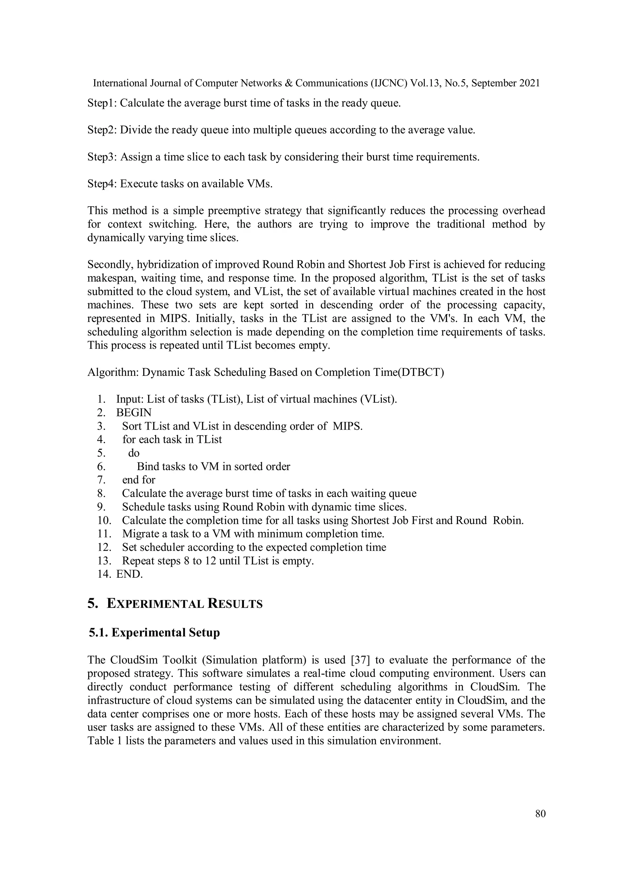 International Journal of Computer Networks & Communications (IJCNC) Vol.13, No.5, September 2021
80
Step1: Calculate the average burst time of tasks in the ready queue.
Step2: Divide the ready queue into multiple queues according to the average value.
Step3: Assign a time slice to each task by considering their burst time requirements.
Step4: Execute tasks on available VMs.
This method is a simple preemptive strategy that significantly reduces the processing overhead
for context switching. Here, the authors are trying to improve the traditional method by
dynamically varying time slices.
Secondly, hybridization of improved Round Robin and Shortest Job First is achieved for reducing
makespan, waiting time, and response time. In the proposed algorithm, TList is the set of tasks
submitted to the cloud system, and VList, the set of available virtual machines created in the host
machines. These two sets are kept sorted in descending order of the processing capacity,
represented in MIPS. Initially, tasks in the TList are assigned to the VM's. In each VM, the
scheduling algorithm selection is made depending on the completion time requirements of tasks.
This process is repeated until TList becomes empty.
Algorithm: Dynamic Task Scheduling Based on Completion Time(DTBCT)
1. Input: List of tasks (TList), List of virtual machines (VList).
2. BEGIN
3. Sort TList and VList in descending order of MIPS.
4. for each task in TList
5. do
6. Bind tasks to VM in sorted order
7. end for
8. Calculate the average burst time of tasks in each waiting queue
9. Schedule tasks using Round Robin with dynamic time slices.
10. Calculate the completion time for all tasks using Shortest Job First and Round Robin.
11. Migrate a task to a VM with minimum completion time.
12. Set scheduler according to the expected completion time
13. Repeat steps 8 to 12 until TList is empty.
14. END.
5. EXPERIMENTAL RESULTS
5.1. Experimental Setup
The CloudSim Toolkit (Simulation platform) is used [37] to evaluate the performance of the
proposed strategy. This software simulates a real-time cloud computing environment. Users can
directly conduct performance testing of different scheduling algorithms in CloudSim. The
infrastructure of cloud systems can be simulated using the datacenter entity in CloudSim, and the
data center comprises one or more hosts. Each of these hosts may be assigned several VMs. The
user tasks are assigned to these VMs. All of these entities are characterized by some parameters.
Table 1 lists the parameters and values used in this simulation environment.
 
