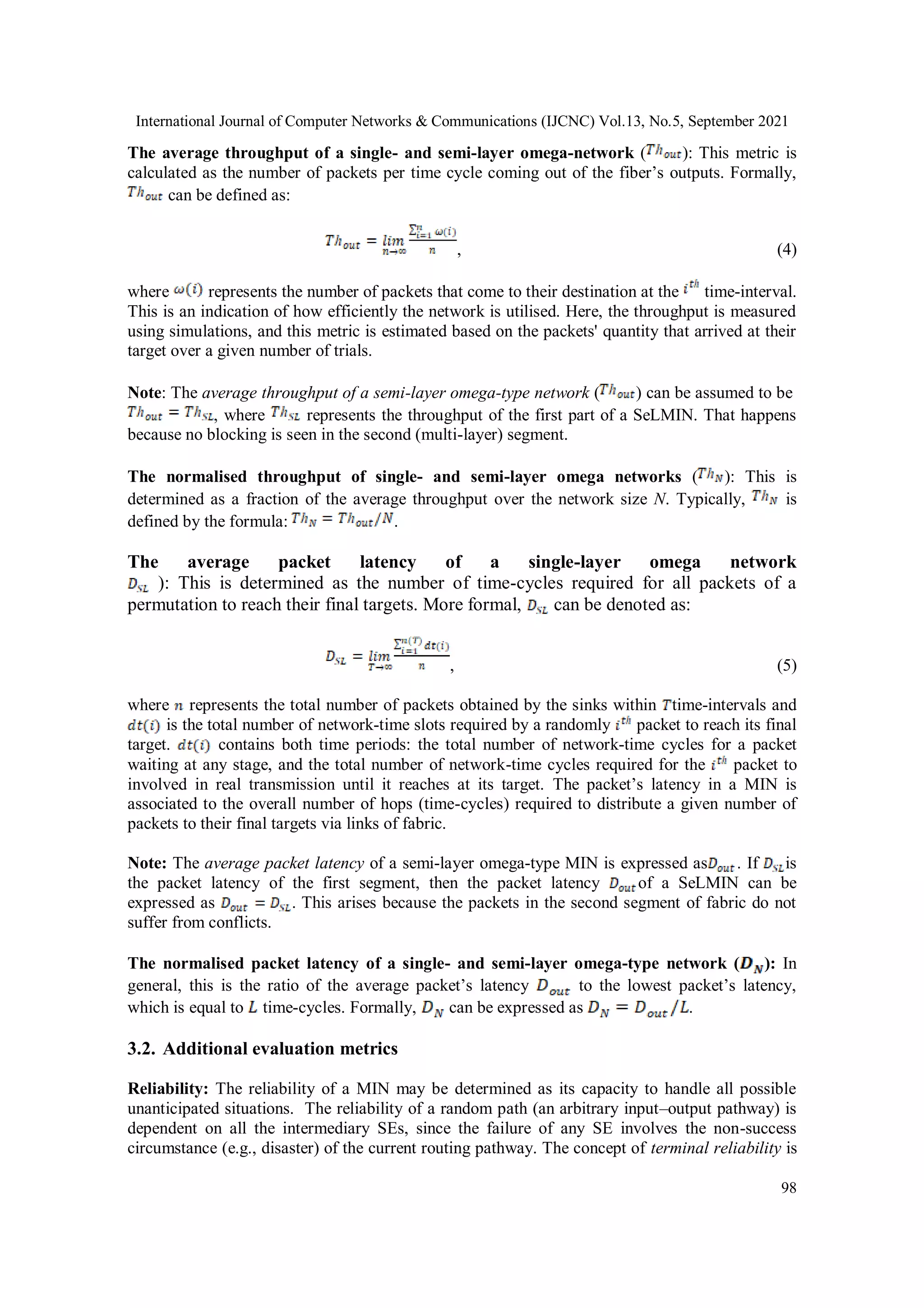 International Journal of Computer Networks & Communications (IJCNC) Vol.13, No.5, September 2021
98
The average throughput of a single- and semi-layer omega-network ( ): This metric is
calculated as the number of packets per time cycle coming out of the fiber’s outputs. Formally,
can be defined as:
, (4)
where represents the number of packets that come to their destination at the time-interval.
This is an indication of how efficiently the network is utilised. Here, the throughput is measured
using simulations, and this metric is estimated based on the packets' quantity that arrived at their
target over a given number of trials.
Note: The average throughput of a semi-layer omega-type network ( ) can be assumed to be
, where represents the throughput of the first part of a SeLMIN. That happens
because no blocking is seen in the second (multi-layer) segment.
The normalised throughput of single- and semi-layer omega networks ( ): This is
determined as a fraction of the average throughput over the network size N. Typically, is
defined by the formula: .
The average packet latency of a single-layer omega network
): This is determined as the number of time-cycles required for all packets of a
permutation to reach their final targets. More formal, can be denoted as:
, (5)
where represents the total number of packets obtained by the sinks within time-intervals and
is the total number of network-time slots required by a randomly packet to reach its final
target. contains both time periods: the total number of network-time cycles for a packet
waiting at any stage, and the total number of network-time cycles required for the packet to
involved in real transmission until it reaches at its target. The packet’s latency in a MIN is
associated to the overall number of hops (time-cycles) required to distribute a given number of
packets to their final targets via links of fabric.
Note: The average packet latency of a semi-layer omega-type MIN is expressed as . If is
the packet latency of the first segment, then the packet latency of a SeLMIN can be
expressed as . This arises because the packets in the second segment of fabric do not
suffer from conflicts.
The normalised packet latency of a single- and semi-layer omega-type network ( ): In
general, this is the ratio of the average packet’s latency to the lowest packet’s latency,
which is equal to time-cycles. Formally, can be expressed as .
3.2. Additional evaluation metrics
Reliability: The reliability of a MIN may be determined as its capacity to handle all possible
unanticipated situations. The reliability of a random path (an arbitrary input–output pathway) is
dependent on all the intermediary SEs, since the failure of any SE involves the non-success
circumstance (e.g., disaster) of the current routing pathway. The concept of terminal reliability is
 