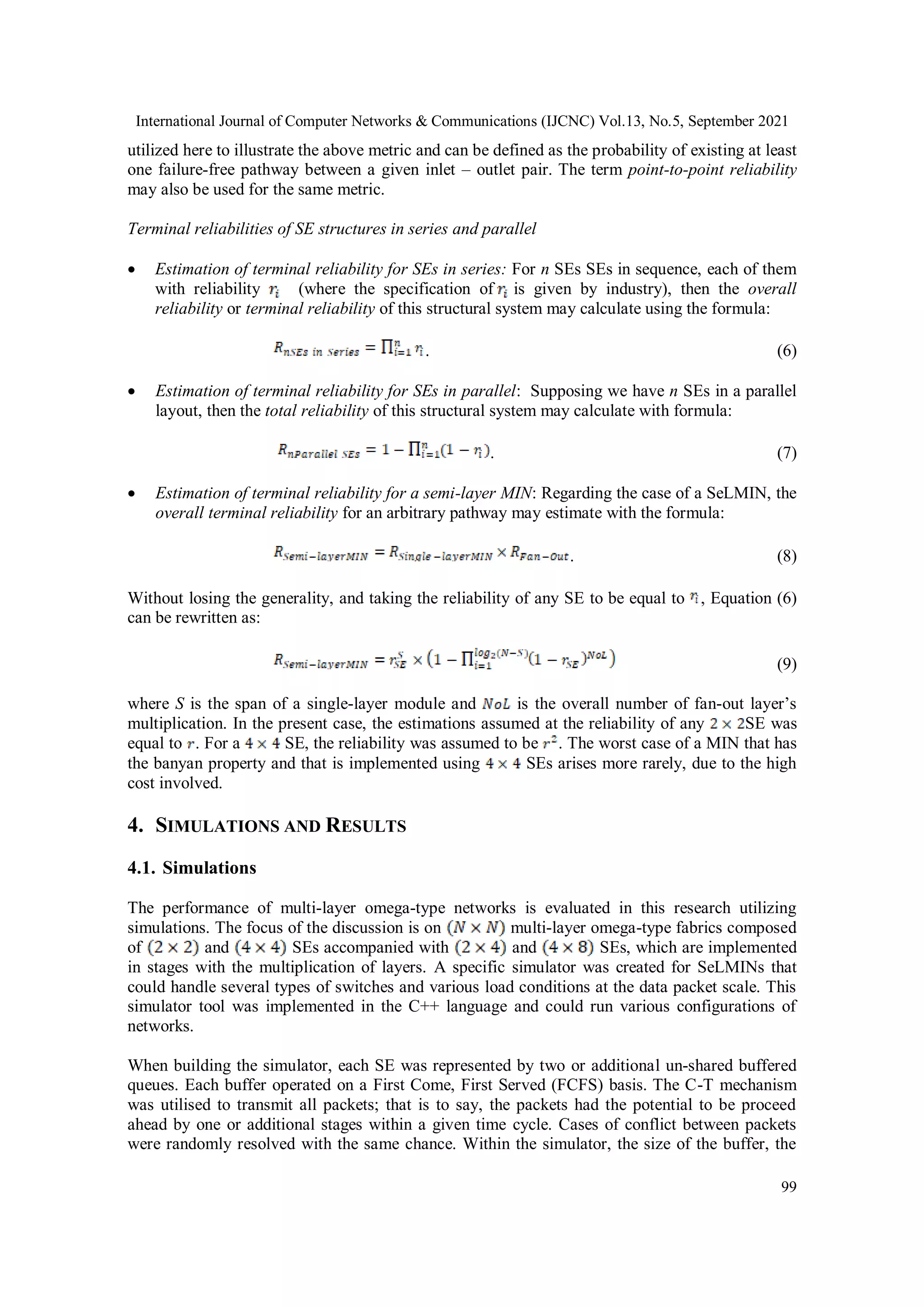 International Journal of Computer Networks & Communications (IJCNC) Vol.13, No.5, September 2021
99
utilized here to illustrate the above metric and can be defined as the probability of existing at least
one failure-free pathway between a given inlet – outlet pair. The term point-to-point reliability
may also be used for the same metric.
Terminal reliabilities of SE structures in series and parallel
 Estimation of terminal reliability for SEs in series: For n SEs SEs in sequence, each of them
with reliability (where the specification of is given by industry), then the overall
reliability or terminal reliability of this structural system may calculate using the formula:
. (6)
 Estimation of terminal reliability for SEs in parallel: Supposing we have n SEs in a parallel
layout, then the total reliability of this structural system may calculate with formula:
. (7)
 Estimation of terminal reliability for a semi-layer MIN: Regarding the case of a SeLMIN, the
overall terminal reliability for an arbitrary pathway may estimate with the formula:
. (8)
Without losing the generality, and taking the reliability of any SE to be equal to , Equation (6)
can be rewritten as:
(9)
where S is the span of a single-layer module and is the overall number of fan-out layer’s
multiplication. In the present case, the estimations assumed at the reliability of any SE was
equal to . For a SE, the reliability was assumed to be . The worst case of a MIN that has
the banyan property and that is implemented using SEs arises more rarely, due to the high
cost involved.
4. SIMULATIONS AND RESULTS
4.1. Simulations
The performance of multi-layer omega-type networks is evaluated in this research utilizing
simulations. The focus of the discussion is on multi-layer omega-type fabrics composed
of and SEs accompanied with and SEs, which are implemented
in stages with the multiplication of layers. A specific simulator was created for SeLMINs that
could handle several types of switches and various load conditions at the data packet scale. This
simulator tool was implemented in the C++ language and could run various configurations of
networks.
When building the simulator, each SE was represented by two or additional un-shared buffered
queues. Each buffer operated on a First Come, First Served (FCFS) basis. The C-T mechanism
was utilised to transmit all packets; that is to say, the packets had the potential to be proceed
ahead by one or additional stages within a given time cycle. Cases of conflict between packets
were randomly resolved with the same chance. Within the simulator, the size of the buffer, the
 
