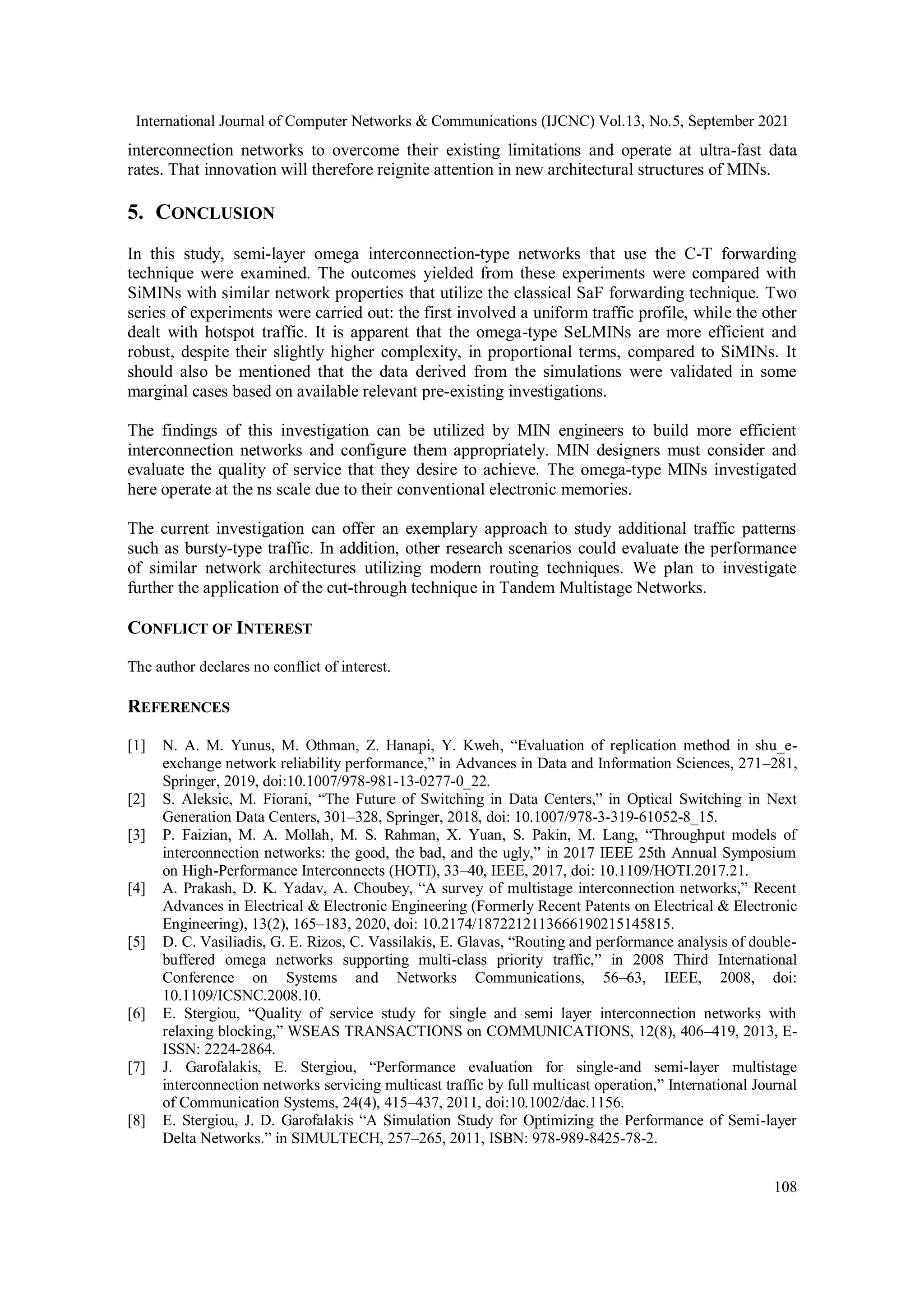 International Journal of Computer Networks & Communications (IJCNC) Vol.13, No.5, September 2021
108
interconnection networks to overcome their existing limitations and operate at ultra-fast data
rates. That innovation will therefore reignite attention in new architectural structures of MINs.
5. CONCLUSION
In this study, semi-layer omega interconnection-type networks that use the C-T forwarding
technique were examined. The outcomes yielded from these experiments were compared with
SiMINs with similar network properties that utilize the classical SaF forwarding technique. Two
series of experiments were carried out: the first involved a uniform traffic profile, while the other
dealt with hotspot traffic. It is apparent that the omega-type SeLMINs are more efficient and
robust, despite their slightly higher complexity, in proportional terms, compared to SiMINs. It
should also be mentioned that the data derived from the simulations were validated in some
marginal cases based on available relevant pre-existing investigations.
The findings of this investigation can be utilized by MIN engineers to build more efficient
interconnection networks and configure them appropriately. MIN designers must consider and
evaluate the quality of service that they desire to achieve. The omega-type MINs investigated
here operate at the ns scale due to their conventional electronic memories.
The current investigation can offer an exemplary approach to study additional traffic patterns
such as bursty-type traffic. In addition, other research scenarios could evaluate the performance
of similar network architectures utilizing modern routing techniques. We plan to investigate
further the application of the cut-through technique in Tandem Multistage Networks.
CONFLICT OF INTEREST
The author declares no conflict of interest.
REFERENCES
[1] N. A. M. Yunus, M. Othman, Z. Hanapi, Y. Kweh, “Evaluation of replication method in shu_e-
exchange network reliability performance,” in Advances in Data and Information Sciences, 271–281,
Springer, 2019, doi:10.1007/978-981-13-0277-0_22.
[2] S. Aleksic, M. Fiorani, “The Future of Switching in Data Centers,” in Optical Switching in Next
Generation Data Centers, 301–328, Springer, 2018, doi: 10.1007/978-3-319-61052-8_15.
[3] P. Faizian, M. A. Mollah, M. S. Rahman, X. Yuan, S. Pakin, M. Lang, “Throughput models of
interconnection networks: the good, the bad, and the ugly,” in 2017 IEEE 25th Annual Symposium
on High-Performance Interconnects (HOTI), 33–40, IEEE, 2017, doi: 10.1109/HOTI.2017.21.
[4] A. Prakash, D. K. Yadav, A. Choubey, “A survey of multistage interconnection networks,” Recent
Advances in Electrical & Electronic Engineering (Formerly Recent Patents on Electrical & Electronic
Engineering), 13(2), 165–183, 2020, doi: 10.2174/1872212113666190215145815.
[5] D. C. Vasiliadis, G. E. Rizos, C. Vassilakis, E. Glavas, “Routing and performance analysis of double-
buffered omega networks supporting multi-class priority traffic,” in 2008 Third International
Conference on Systems and Networks Communications, 56–63, IEEE, 2008, doi:
10.1109/ICSNC.2008.10.
[6] E. Stergiou, “Quality of service study for single and semi layer interconnection networks with
relaxing blocking,” WSEAS TRANSACTIONS on COMMUNICATIONS, 12(8), 406–419, 2013, E-
ISSN: 2224-2864.
[7] J. Garofalakis, E. Stergiou, “Performance evaluation for single-and semi-layer multistage
interconnection networks servicing multicast traffic by full multicast operation,” International Journal
of Communication Systems, 24(4), 415–437, 2011, doi:10.1002/dac.1156.
[8] E. Stergiou, J. D. Garofalakis “A Simulation Study for Optimizing the Performance of Semi-layer
Delta Networks.” in SIMULTECH, 257–265, 2011, ISBN: 978-989-8425-78-2.
 