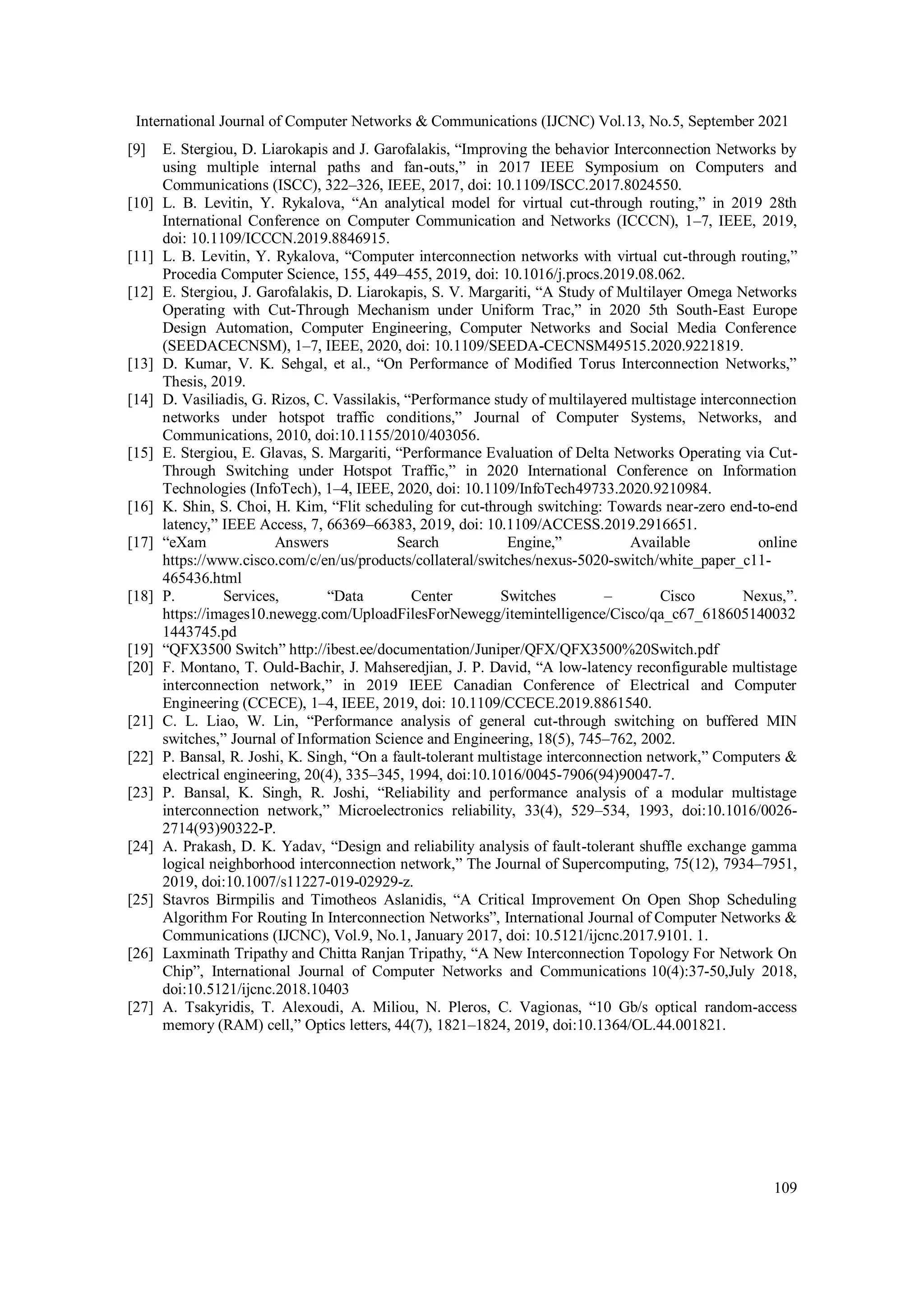 International Journal of Computer Networks & Communications (IJCNC) Vol.13, No.5, September 2021
109
[9] E. Stergiou, D. Liarokapis and J. Garofalakis, “Improving the behavior Interconnection Networks by
using multiple internal paths and fan-outs,” in 2017 IEEE Symposium on Computers and
Communications (ISCC), 322–326, IEEE, 2017, doi: 10.1109/ISCC.2017.8024550.
[10] L. B. Levitin, Y. Rykalova, “An analytical model for virtual cut-through routing,” in 2019 28th
International Conference on Computer Communication and Networks (ICCCN), 1–7, IEEE, 2019,
doi: 10.1109/ICCCN.2019.8846915.
[11] L. B. Levitin, Y. Rykalova, “Computer interconnection networks with virtual cut-through routing,”
Procedia Computer Science, 155, 449–455, 2019, doi: 10.1016/j.procs.2019.08.062.
[12] E. Stergiou, J. Garofalakis, D. Liarokapis, S. V. Margariti, “A Study of Multilayer Omega Networks
Operating with Cut-Through Mechanism under Uniform Trac,” in 2020 5th South-East Europe
Design Automation, Computer Engineering, Computer Networks and Social Media Conference
(SEEDACECNSM), 1–7, IEEE, 2020, doi: 10.1109/SEEDA-CECNSM49515.2020.9221819.
[13] D. Kumar, V. K. Sehgal, et al., “On Performance of Modified Torus Interconnection Networks,”
Thesis, 2019.
[14] D. Vasiliadis, G. Rizos, C. Vassilakis, “Performance study of multilayered multistage interconnection
networks under hotspot traffic conditions,” Journal of Computer Systems, Networks, and
Communications, 2010, doi:10.1155/2010/403056.
[15] E. Stergiou, E. Glavas, S. Margariti, “Performance Evaluation of Delta Networks Operating via Cut-
Through Switching under Hotspot Traffic,” in 2020 International Conference on Information
Technologies (InfoTech), 1–4, IEEE, 2020, doi: 10.1109/InfoTech49733.2020.9210984.
[16] K. Shin, S. Choi, H. Kim, “Flit scheduling for cut-through switching: Towards near-zero end-to-end
latency,” IEEE Access, 7, 66369–66383, 2019, doi: 10.1109/ACCESS.2019.2916651.
[17] “eXam Answers Search Engine,” Available online
https://www.cisco.com/c/en/us/products/collateral/switches/nexus-5020-switch/white_paper_c11-
465436.html
[18] P. Services, “Data Center Switches – Cisco Nexus,”.
https://images10.newegg.com/UploadFilesForNewegg/itemintelligence/Cisco/qa_c67_618605140032
1443745.pd
[19] “QFX3500 Switch” http://ibest.ee/documentation/Juniper/QFX/QFX3500%20Switch.pdf
[20] F. Montano, T. Ould-Bachir, J. Mahseredjian, J. P. David, “A low-latency reconfigurable multistage
interconnection network,” in 2019 IEEE Canadian Conference of Electrical and Computer
Engineering (CCECE), 1–4, IEEE, 2019, doi: 10.1109/CCECE.2019.8861540.
[21] C. L. Liao, W. Lin, “Performance analysis of general cut-through switching on buffered MIN
switches,” Journal of Information Science and Engineering, 18(5), 745–762, 2002.
[22] P. Bansal, R. Joshi, K. Singh, “On a fault-tolerant multistage interconnection network,” Computers &
electrical engineering, 20(4), 335–345, 1994, doi:10.1016/0045-7906(94)90047-7.
[23] P. Bansal, K. Singh, R. Joshi, “Reliability and performance analysis of a modular multistage
interconnection network,” Microelectronics reliability, 33(4), 529–534, 1993, doi:10.1016/0026-
2714(93)90322-P.
[24] A. Prakash, D. K. Yadav, “Design and reliability analysis of fault-tolerant shuffle exchange gamma
logical neighborhood interconnection network,” The Journal of Supercomputing, 75(12), 7934–7951,
2019, doi:10.1007/s11227-019-02929-z.
[25] Stavros Birmpilis and Timotheos Aslanidis, “A Critical Improvement On Open Shop Scheduling
Algorithm For Routing In Interconnection Networks”, International Journal of Computer Networks &
Communications (IJCNC), Vol.9, No.1, January 2017, doi: 10.5121/ijcnc.2017.9101. 1.
[26] Laxminath Tripathy and Chitta Ranjan Tripathy, “A New Interconnection Topology For Network On
Chip”, International Journal of Computer Networks and Communications 10(4):37-50,July 2018,
doi:10.5121/ijcnc.2018.10403
[27] A. Tsakyridis, T. Alexoudi, A. Miliou, N. Pleros, C. Vagionas, “10 Gb/s optical random-access
memory (RAM) cell,” Optics letters, 44(7), 1821–1824, 2019, doi:10.1364/OL.44.001821.
 