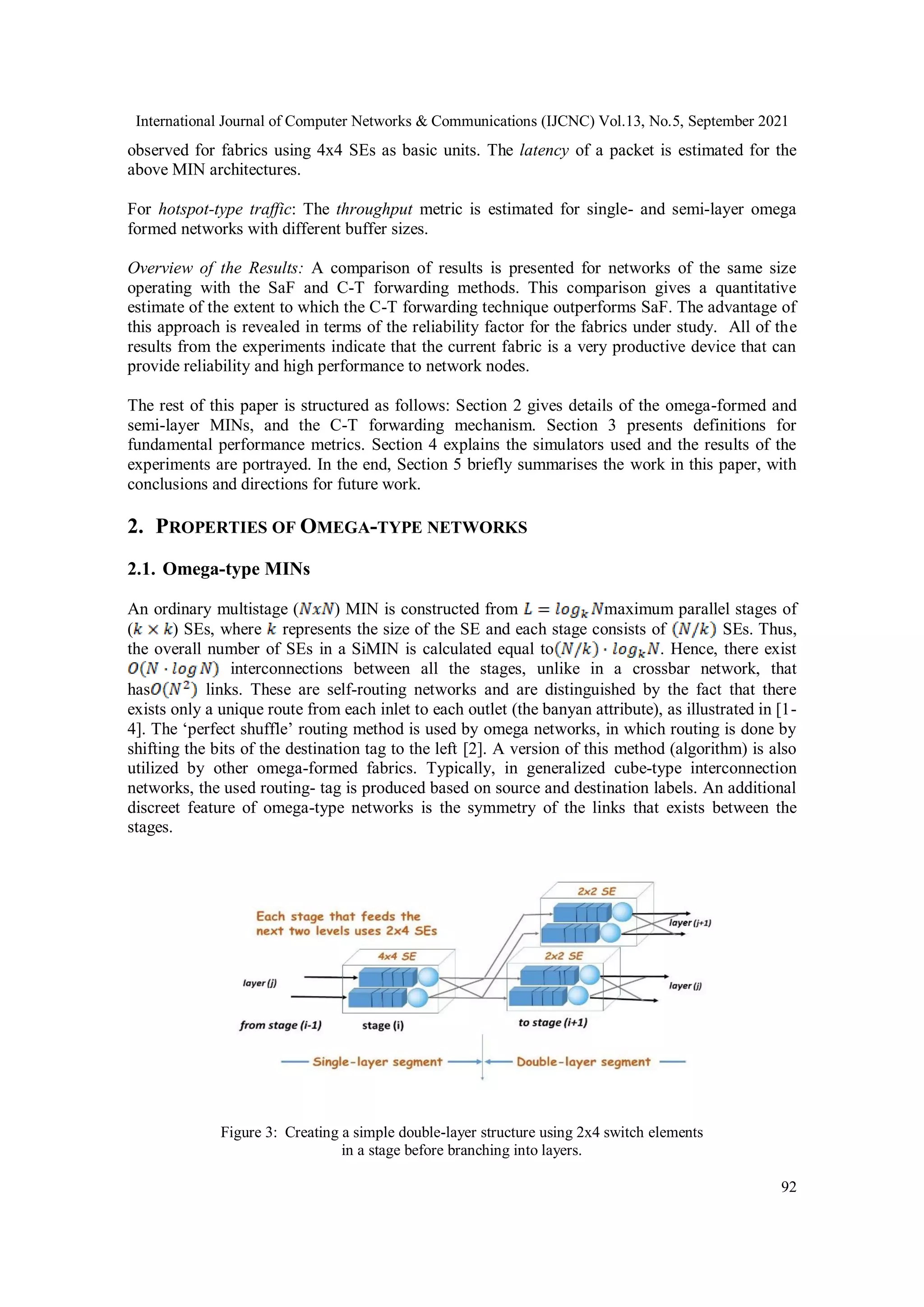 International Journal of Computer Networks & Communications (IJCNC) Vol.13, No.5, September 2021
92
observed for fabrics using 4x4 SEs as basic units. The latency of a packet is estimated for the
above MIN architectures.
For hotspot-type traffic: The throughput metric is estimated for single- and semi-layer omega
formed networks with different buffer sizes.
Overview of the Results: A comparison of results is presented for networks of the same size
operating with the SaF and C-T forwarding methods. This comparison gives a quantitative
estimate of the extent to which the C-T forwarding technique outperforms SaF. The advantage of
this approach is revealed in terms of the reliability factor for the fabrics under study. All of the
results from the experiments indicate that the current fabric is a very productive device that can
provide reliability and high performance to network nodes.
The rest of this paper is structured as follows: Section 2 gives details of the omega-formed and
semi-layer MINs, and the C-T forwarding mechanism. Section 3 presents definitions for
fundamental performance metrics. Section 4 explains the simulators used and the results of the
experiments are portrayed. In the end, Section 5 briefly summarises the work in this paper, with
conclusions and directions for future work.
2. PROPERTIES OF OMEGA-TYPE NETWORKS
2.1. Omega-type MINs
An ordinary multistage ( ) MIN is constructed from maximum parallel stages of
( ) SEs, where represents the size of the SE and each stage consists of SEs. Thus,
the overall number of SEs in a SiMIN is calculated equal to . Hence, there exist
interconnections between all the stages, unlike in a crossbar network, that
has links. These are self-routing networks and are distinguished by the fact that there
exists only a unique route from each inlet to each outlet (the banyan attribute), as illustrated in [1-
4]. The ‘perfect shuffle’ routing method is used by omega networks, in which routing is done by
shifting the bits of the destination tag to the left [2]. A version of this method (algorithm) is also
utilized by other omega-formed fabrics. Typically, in generalized cube-type interconnection
networks, the used routing- tag is produced based on source and destination labels. An additional
discreet feature of omega-type networks is the symmetry of the links that exists between the
stages.
Figure 3: Creating a simple double-layer structure using 2x4 switch elements
in a stage before branching into layers.
 