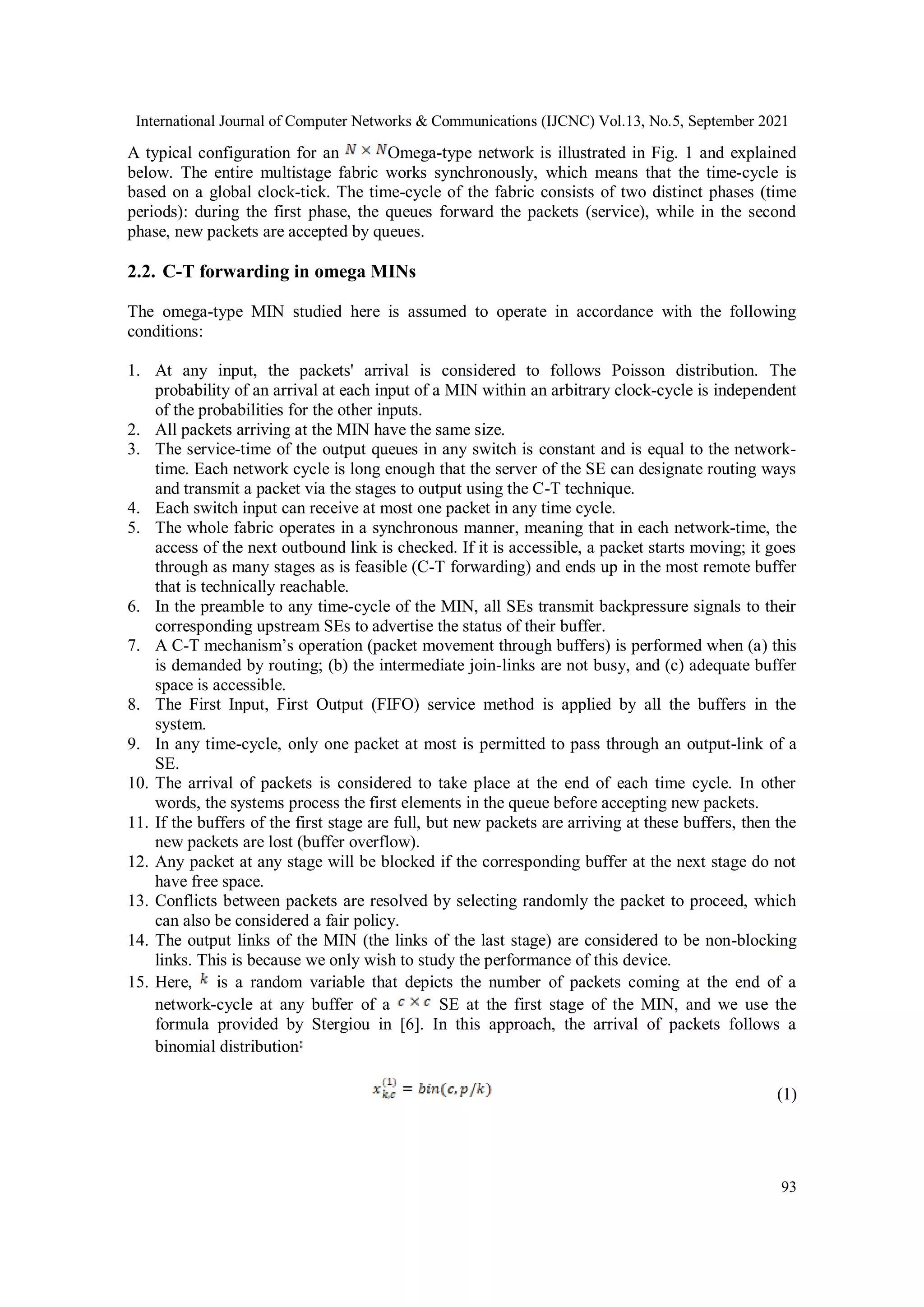 International Journal of Computer Networks & Communications (IJCNC) Vol.13, No.5, September 2021
93
A typical configuration for an Omega-type network is illustrated in Fig. 1 and explained
below. The entire multistage fabric works synchronously, which means that the time-cycle is
based on a global clock-tick. The time-cycle of the fabric consists of two distinct phases (time
periods): during the first phase, the queues forward the packets (service), while in the second
phase, new packets are accepted by queues.
2.2. C-T forwarding in omega MINs
The omega-type MIN studied here is assumed to operate in accordance with the following
conditions:
1. At any input, the packets' arrival is considered to follows Poisson distribution. The
probability of an arrival at each input of a MIN within an arbitrary clock-cycle is independent
of the probabilities for the other inputs.
2. All packets arriving at the MIN have the same size.
3. The service-time of the output queues in any switch is constant and is equal to the network-
time. Each network cycle is long enough that the server of the SE can designate routing ways
and transmit a packet via the stages to output using the C-T technique.
4. Each switch input can receive at most one packet in any time cycle.
5. The whole fabric operates in a synchronous manner, meaning that in each network-time, the
access of the next outbound link is checked. If it is accessible, a packet starts moving; it goes
through as many stages as is feasible (C-T forwarding) and ends up in the most remote buffer
that is technically reachable.
6. In the preamble to any time-cycle of the MIN, all SEs transmit backpressure signals to their
corresponding upstream SEs to advertise the status of their buffer.
7. A C-T mechanism’s operation (packet movement through buffers) is performed when (a) this
is demanded by routing; (b) the intermediate join-links are not busy, and (c) adequate buffer
space is accessible.
8. The First Input, First Output (FIFO) service method is applied by all the buffers in the
system.
9. In any time-cycle, only one packet at most is permitted to pass through an output-link of a
SE.
10. The arrival of packets is considered to take place at the end of each time cycle. In other
words, the systems process the first elements in the queue before accepting new packets.
11. If the buffers of the first stage are full, but new packets are arriving at these buffers, then the
new packets are lost (buffer overflow).
12. Any packet at any stage will be blocked if the corresponding buffer at the next stage do not
have free space.
13. Conflicts between packets are resolved by selecting randomly the packet to proceed, which
can also be considered a fair policy.
14. The output links of the MIN (the links of the last stage) are considered to be non-blocking
links. This is because we only wish to study the performance of this device.
15. Here, is a random variable that depicts the number of packets coming at the end of a
network-cycle at any buffer of a SE at the first stage of the MIN, and we use the
formula provided by Stergiou in [6]. In this approach, the arrival of packets follows a
binomial distribution
(1)
 