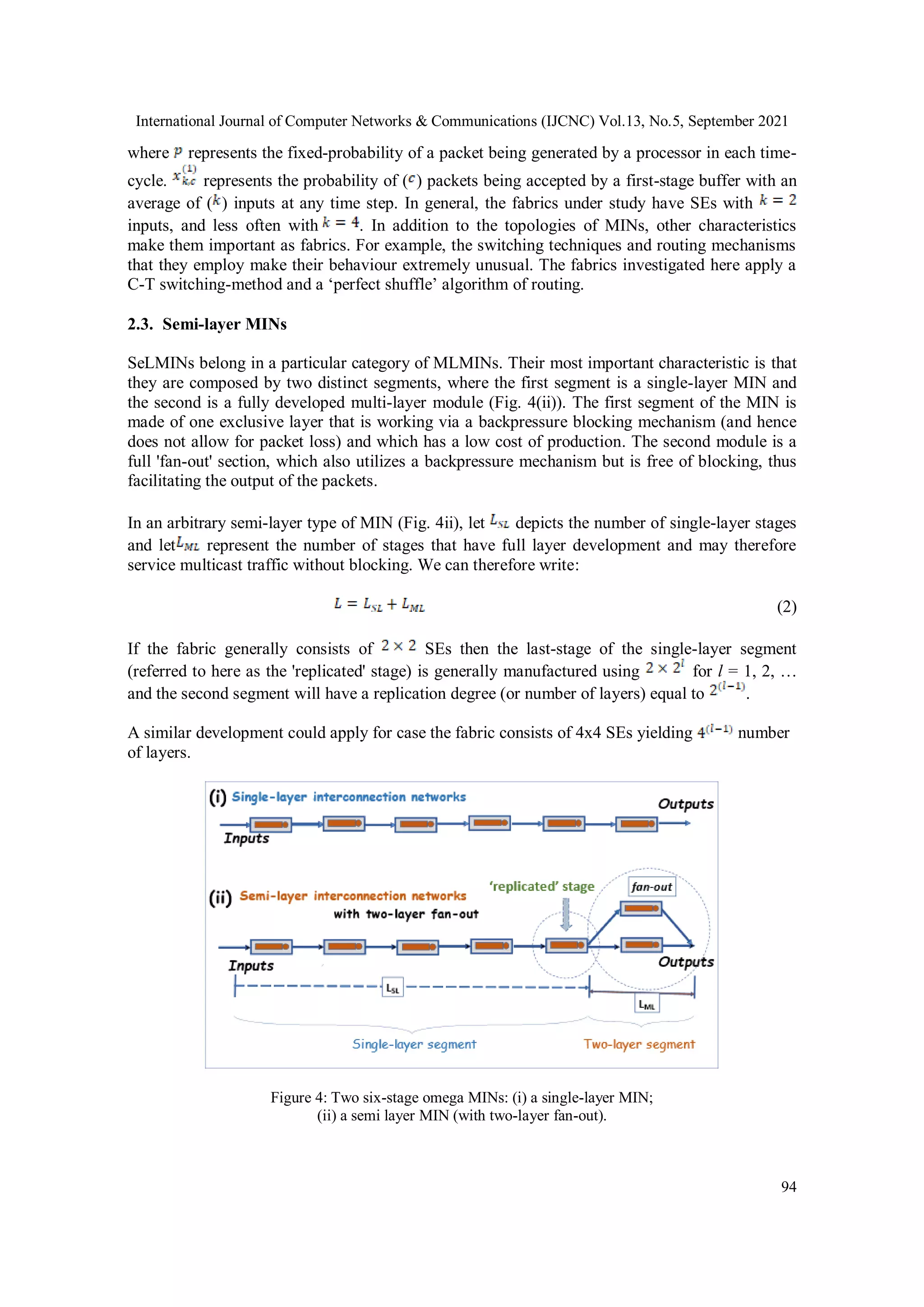 International Journal of Computer Networks & Communications (IJCNC) Vol.13, No.5, September 2021
94
where represents the fixed-probability of a packet being generated by a processor in each time-
cycle. represents the probability of ( ) packets being accepted by a first-stage buffer with an
average of ( ) inputs at any time step. In general, the fabrics under study have SEs with
inputs, and less often with . In addition to the topologies of MINs, other characteristics
make them important as fabrics. For example, the switching techniques and routing mechanisms
that they employ make their behaviour extremely unusual. The fabrics investigated here apply a
C-T switching-method and a ‘perfect shuffle’ algorithm of routing.
2.3. Semi-layer MINs
SeLMINs belong in a particular category of MLMINs. Their most important characteristic is that
they are composed by two distinct segments, where the first segment is a single-layer MIN and
the second is a fully developed multi-layer module (Fig. 4(ii)). The first segment of the MIN is
made of one exclusive layer that is working via a backpressure blocking mechanism (and hence
does not allow for packet loss) and which has a low cost of production. The second module is a
full 'fan-out' section, which also utilizes a backpressure mechanism but is free of blocking, thus
facilitating the output of the packets.
In an arbitrary semi-layer type of MIN (Fig. 4ii), let depicts the number of single-layer stages
and let represent the number of stages that have full layer development and may therefore
service multicast traffic without blocking. We can therefore write:
(2)
If the fabric generally consists of SEs then the last-stage of the single-layer segment
(referred to here as the 'replicated' stage) is generally manufactured using for l = 1, 2, …
and the second segment will have a replication degree (or number of layers) equal to .
A similar development could apply for case the fabric consists of 4x4 SEs yielding number
of layers.
Figure 4: Two six-stage omega MINs: (i) a single-layer MIN;
(ii) a semi layer MIN (with two-layer fan-out).
 