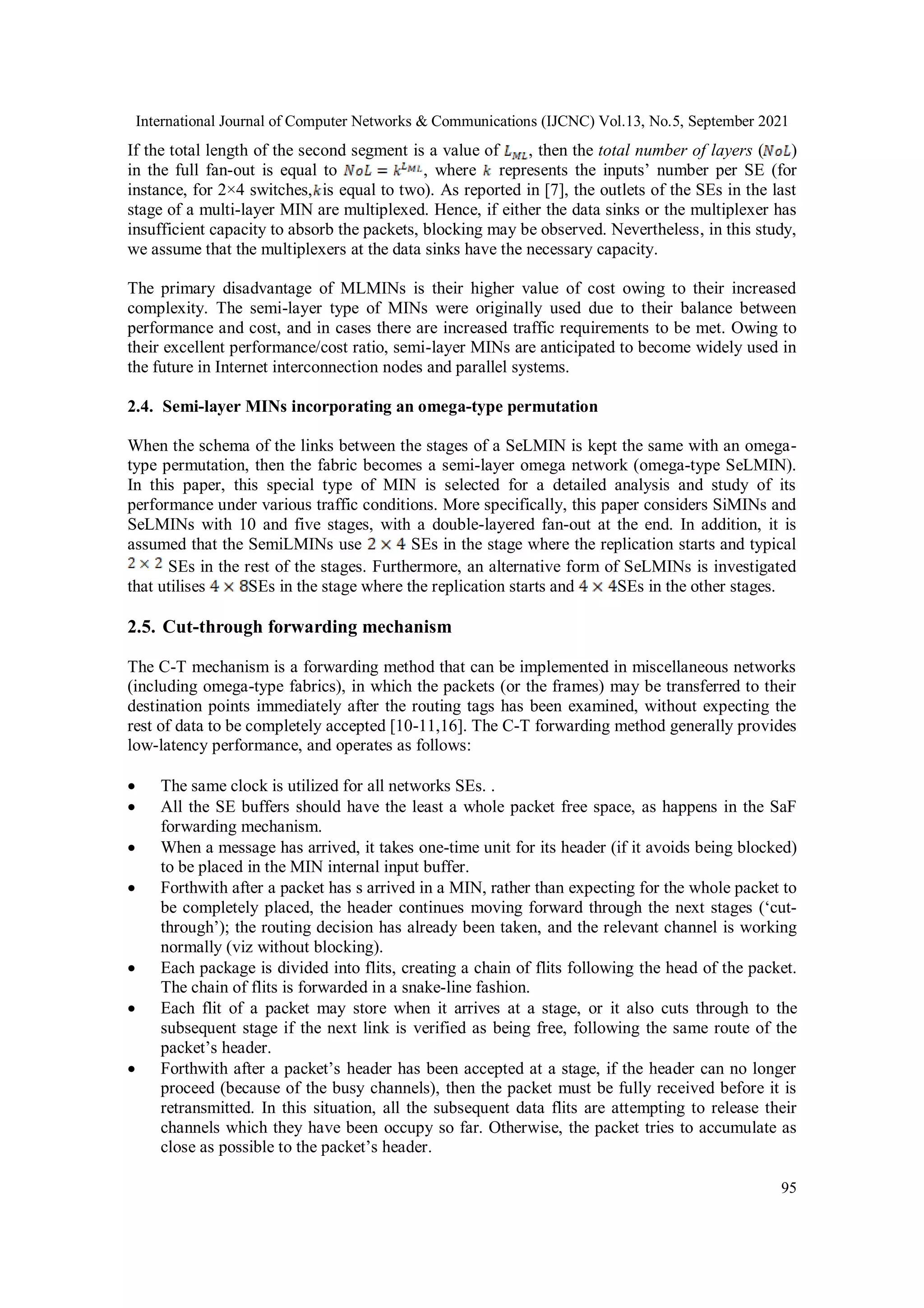 International Journal of Computer Networks & Communications (IJCNC) Vol.13, No.5, September 2021
95
If the total length of the second segment is a value of , then the total number of layers ( )
in the full fan-out is equal to , where represents the inputs’ number per SE (for
instance, for 2×4 switches, is equal to two). As reported in [7], the outlets of the SEs in the last
stage of a multi-layer MIN are multiplexed. Hence, if either the data sinks or the multiplexer has
insufficient capacity to absorb the packets, blocking may be observed. Nevertheless, in this study,
we assume that the multiplexers at the data sinks have the necessary capacity.
The primary disadvantage of MLMINs is their higher value of cost owing to their increased
complexity. The semi-layer type of MINs were originally used due to their balance between
performance and cost, and in cases there are increased traffic requirements to be met. Owing to
their excellent performance/cost ratio, semi-layer MINs are anticipated to become widely used in
the future in Internet interconnection nodes and parallel systems.
2.4. Semi-layer MINs incorporating an omega-type permutation
When the schema of the links between the stages of a SeLMIN is kept the same with an omega-
type permutation, then the fabric becomes a semi-layer omega network (omega-type SeLMIN).
In this paper, this special type of MIN is selected for a detailed analysis and study of its
performance under various traffic conditions. More specifically, this paper considers SiMINs and
SeLMINs with 10 and five stages, with a double-layered fan-out at the end. In addition, it is
assumed that the SemiLMINs use SEs in the stage where the replication starts and typical
SEs in the rest of the stages. Furthermore, an alternative form of SeLMINs is investigated
that utilises SEs in the stage where the replication starts and SEs in the other stages.
2.5. Cut-through forwarding mechanism
The C-T mechanism is a forwarding method that can be implemented in miscellaneous networks
(including omega-type fabrics), in which the packets (or the frames) may be transferred to their
destination points immediately after the routing tags has been examined, without expecting the
rest of data to be completely accepted [10-11,16]. The C-T forwarding method generally provides
low-latency performance, and operates as follows:
 The same clock is utilized for all networks SEs. .
 All the SE buffers should have the least a whole packet free space, as happens in the SaF
forwarding mechanism.
 When a message has arrived, it takes one-time unit for its header (if it avoids being blocked)
to be placed in the MIN internal input buffer.
 Forthwith after a packet has s arrived in a MIN, rather than expecting for the whole packet to
be completely placed, the header continues moving forward through the next stages (‘cut-
through’); the routing decision has already been taken, and the relevant channel is working
normally (viz without blocking).
 Each package is divided into flits, creating a chain of flits following the head of the packet.
The chain of flits is forwarded in a snake-line fashion.
 Each flit of a packet may store when it arrives at a stage, or it also cuts through to the
subsequent stage if the next link is verified as being free, following the same route of the
packet’s header.
 Forthwith after a packet’s header has been accepted at a stage, if the header can no longer
proceed (because of the busy channels), then the packet must be fully received before it is
retransmitted. In this situation, all the subsequent data flits are attempting to release their
channels which they have been occupy so far. Otherwise, the packet tries to accumulate as
close as possible to the packet’s header.
 