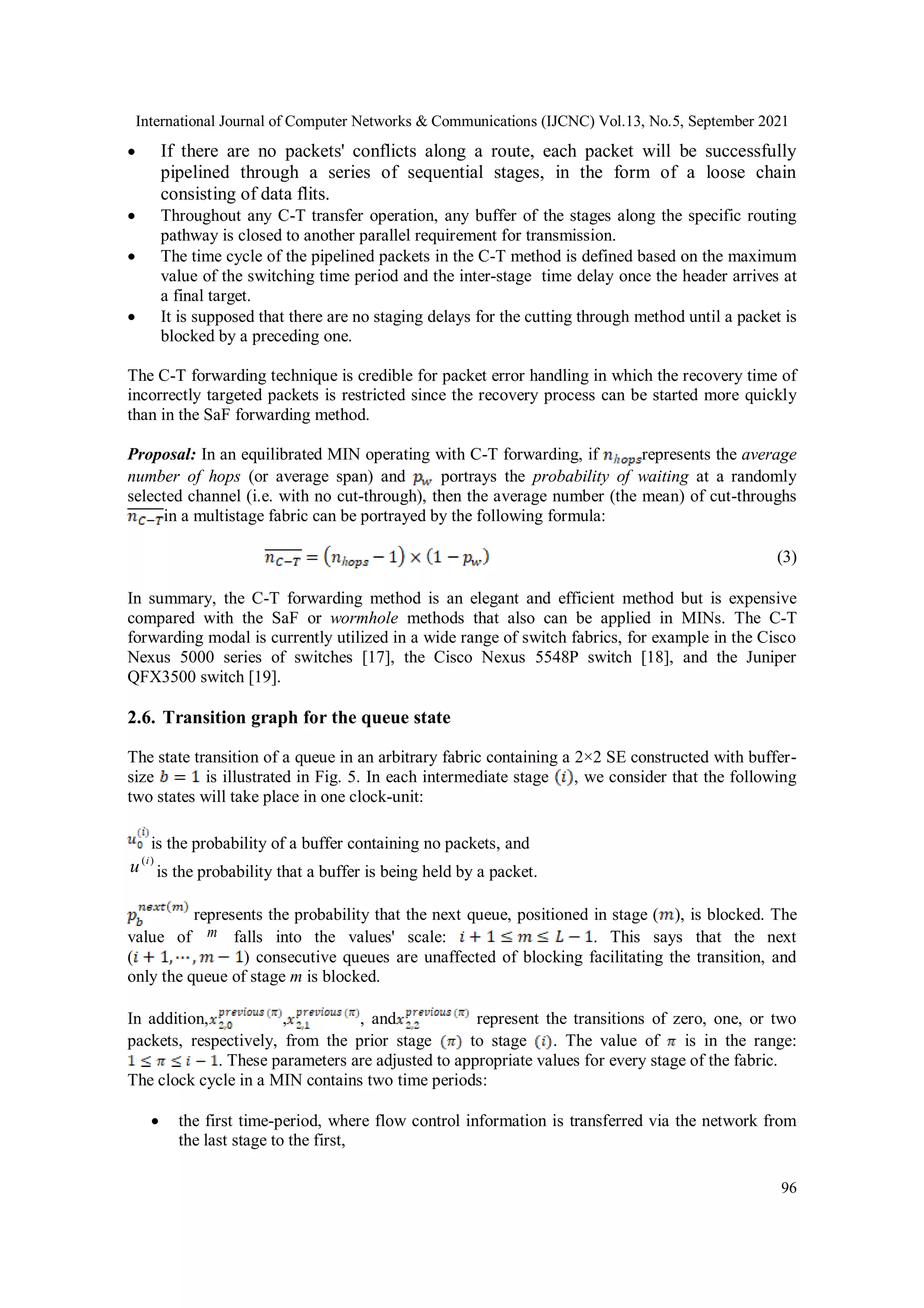 International Journal of Computer Networks & Communications (IJCNC) Vol.13, No.5, September 2021
96
 If there are no packets' conflicts along a route, each packet will be successfully
pipelined through a series of sequential stages, in the form of a loose chain
consisting of data flits.
 Throughout any C-T transfer operation, any buffer of the stages along the specific routing
pathway is closed to another parallel requirement for transmission.
 The time cycle of the pipelined packets in the C-T method is defined based on the maximum
value of the switching time period and the inter-stage time delay once the header arrives at
a final target.
 It is supposed that there are no staging delays for the cutting through method until a packet is
blocked by a preceding one.
The C-T forwarding technique is credible for packet error handling in which the recovery time of
incorrectly targeted packets is restricted since the recovery process can be started more quickly
than in the SaF forwarding method.
Proposal: In an equilibrated MIN operating with C-T forwarding, if represents the average
number of hops (or average span) and portrays the probability of waiting at a randomly
selected channel (i.e. with no cut-through), then the average number (the mean) of cut-throughs
in a multistage fabric can be portrayed by the following formula:
(3)
In summary, the C-T forwarding method is an elegant and efficient method but is expensive
compared with the SaF or wormhole methods that also can be applied in MINs. The C-T
forwarding modal is currently utilized in a wide range of switch fabrics, for example in the Cisco
Nexus 5000 series of switches [17], the Cisco Nexus 5548P switch [18], and the Juniper
QFX3500 switch [19].
2.6. Transition graph for the queue state
The state transition of a queue in an arbitrary fabric containing a 2×2 SE constructed with buffer-
size is illustrated in Fig. 5. In each intermediate stage , we consider that the following
two states will take place in one clock-unit:
is the probability of a buffer containing no packets, and
)
(i
u is the probability that a buffer is being held by a packet.
represents the probability that the next queue, positioned in stage ( ), is blocked. The
value of m falls into the values' scale: . This says that the next
( ) consecutive queues are unaffected of blocking facilitating the transition, and
only the queue of stage m is blocked.
In addition, , , and represent the transitions of zero, one, or two
packets, respectively, from the prior stage to stage . The value of is in the range:
. These parameters are adjusted to appropriate values for every stage of the fabric.
The clock cycle in a MIN contains two time periods:
 the first time-period, where flow control information is transferred via the network from
the last stage to the first,
 