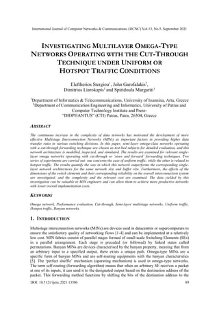 International Journal of Computer Networks & Communications (IJCNC) Vol.13, No.5, September 2021
DOI: 10.5121/ijcnc.2021.13506 89
INVESTIGATING MULTILAYER OMEGA-TYPE
NETWORKS OPERATING WITH THE CUT-THROUGH
TECHNIQUE UNDER UNIFORM OR
HOTSPOT TRAFFIC CONDITIONS
Eleftherios Stergiou1
, John Garofalakis2
,
Dimitrios Liarokapis1
and Spiridoula Margariti1
1
Department of Informatics & Telecommunications, University of Ioannina, Arta, Greece
2
Department of Communication Engineering and Informatics, University of Patras and
Computer Technology Institute and Press-
“DIOPHANTUS” (CTI) Patras, Patra, 26504, Greece
ABSTRACT
The continuous increase in the complexity of data networks has motivated the development of more
effective Multistage Interconnection Networks (MINs) as important factors in providing higher data
transfer rates in various switching divisions. In this paper, semi-layer omega-class networks operating
with a cut-through forwarding technique are chosen as test-bed subjects for detailed evaluation, and this
network architecture is modelled, inspected, and simulated. The results are examined for relevant single-
layer omega networks operating with cut-through or ‘store and forward’ forwarding techniques. Two
series of experiments are carried out: one concerns the case of uniform traffic, while the other is related to
hotspot traffic. The results quantify the way in which this network outperforms the corresponding single-
layer network architectures for the same network size and buffer size. Furthermore, the effects of the
dimensions of the switch elements and their corresponding reliability on the overall interconnection system
are investigated, and the complexity and the relevant cost are examined. The data yielded by this
investigation can be valuable to MIN engineers and can allow them to achieve more productive networks
with lower overall implementation costs.
KEYWORDS
Omega network, Performance evaluation, Cut-through, Semi-layer multistage networks, Uniform traffic,
Hotspot traffic, Banyan networks.
1. INTRODUCTION
Multistage interconnection networks (MINs) are devices used in datacentres or supercomputers to
ensure the satisfactory quality of networking flows [1-4] and can be implemented at a relatively
low cost. MIN fabrics consist of parallel stages formed of small-scale Switching Elements (SEs)
in a parallel arrangement. Each stage is preceded (or followed) by linked states called
permutations. Banyan MINs are devices characterised by the banyan property, meaning that from
an arbitrary input to a specified output, there exists a unique path. Omega-type MINs are a
specific form of banyan MINs and are self-routing equipments with the banyan characteristics
[5]. The ‘perfect shuffle’ mechanism (operating mechanism) is used in omega-type networks.
The term self-routing (forwarding algorithm) means that when an arbitrary SE receives a packet
at one of its inputs, it can send it to the designated output based on the destination address of the
packet. This forwarding method functions by shifting the bits of the destination address to the
 