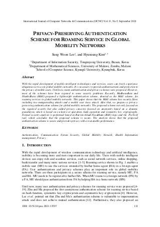 International Journal of Computer Networks & Communications (IJCNC) Vol.13, No.5, September 2021
DOI: 10.5121/ijcnc.2021.13507 111
PRIVACY-PRESERVING AUTHENTICATION
SCHEME FOR ROAMING SERVICE IN GLOBAL
MOBILITY NETWORKS
Sung Woon Lee1
, and Hyunsung Kim2, 3
1
Department of Information Security, Tongmyong University, Busan, Korea
2
Department of Mathematical Sciences, University of Malawi, Zomba, Malawi
3
School of Computer Science, Kyungil University, Kyungbuk, Korea
Abstract
With the rapid development of mobile intelligent technologies and services, users can freely experience
ubiquitous services in global mobility networks. It is necessary to provide authentications and protection to
the privacy of mobile users. Until now, many authentication and privacy schemes were proposed. However,
most of the schemes have been exposed to some security problems. Recently, Madhusudhan and
Shashidhara (M&S) proposed a lightweight authentication scheme, denoted as the M&S scheme, for
roaming services in global mobility networks. This paper shows that the M&S scheme has security flaws
including two masquerading attacks and a mobile user trace attack. After that, we propose a privacy-
preserving authentication scheme for global mobility networks. The proposed scheme not only focused on
the required security but also added privacy concerns focused on anonymity based on a dynamic
pseudonym, which is based on exclusive-or operation, hash operation and symmetric key cryptography.
Formal security analysis is performed based on Burrow-Abadi-Needdham (BAN) logic and the ProVerif
tool, which concludes that the proposed scheme is secure. The analysis shows that the proposed
authentication scheme is secure and provides privacy with a reasonable performance.
KEYWORDS
Authentication, Communication System Security, Global Mobility Network, Health Information
management, Privacy
1. INTRODUCTION
With the rapid development of wireless communication technology and artificial intelligence,
mobility is becoming more and more important in our daily life. Users with mobile intelligent
devices can enjoy rich and seamless services, such as social network services, online shopping,
bank transfer and many more various services [1-3]. Roaming service shown in Fig. 1 enables a
mobile user (MU) to use the services extended by his/her home agent (HA) in a foreign agent
(FA). User authentications and privacy schemes play an important role in global mobility
networks. There are three participants in a secure scheme for roaming service, namely MU, FA
and HA. MU needs to be registered to his/her HA. When MU roams to a foreign network (FN) by
a FA, MU should pass authentication from FA by helping HA in a home network (HN).
Until now, many user authentication and privacy schemes for roaming service were proposed [4-
19]. Zhu and Ma proposed the first anonymous authentication scheme for roaming service based
on hash function, symmetric key cryptosystem and asymmetric key cryptosystem [4]. However,
Lee et al. pointed out that Zhu and Ma’s authentication scheme is vulnerable to impersonation
attack and does not achieve mutual authentication [12]. Furthermore, they also proposed an
 