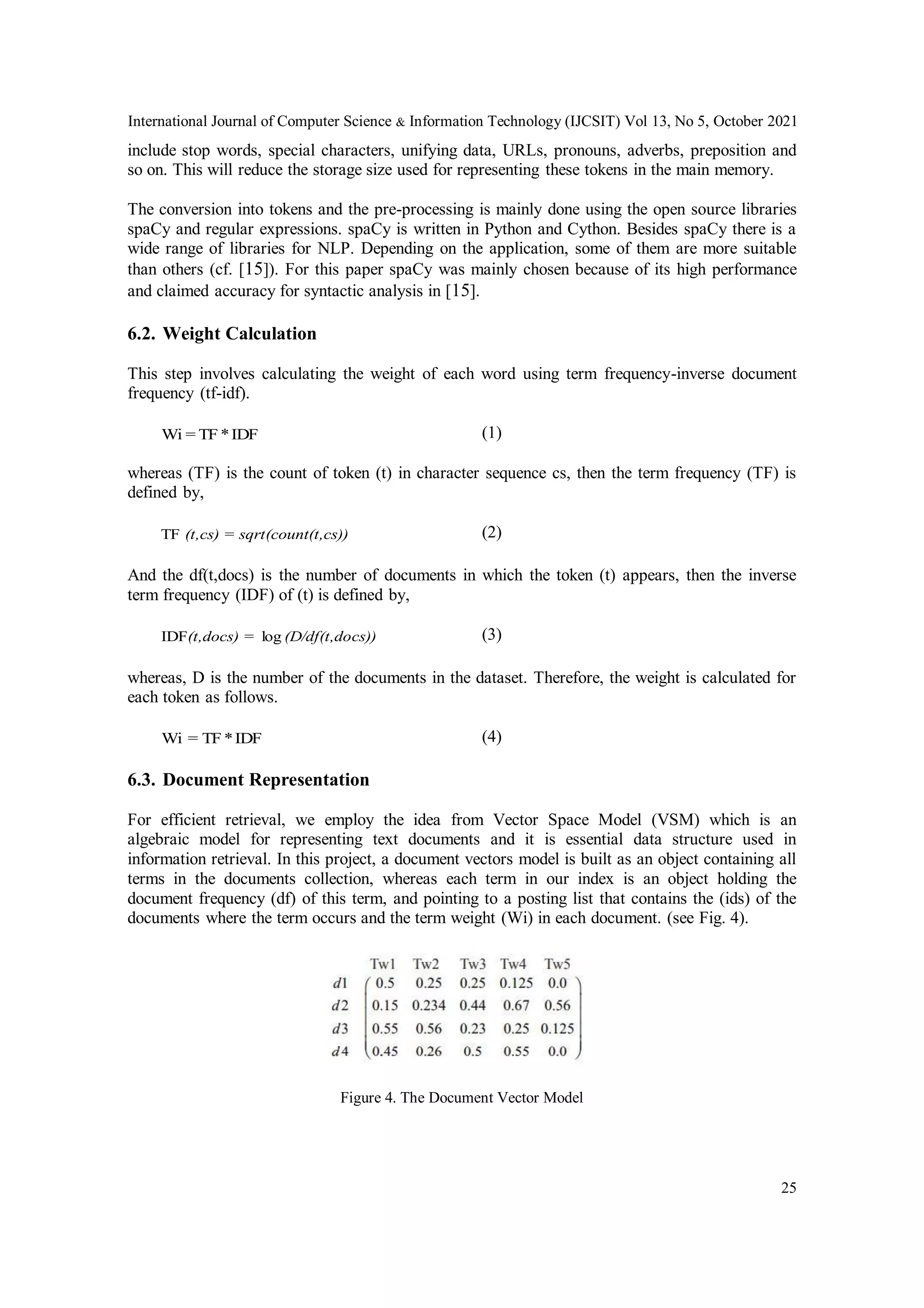 International Journal of Computer Science & Information Technology (IJCSIT) Vol 13, No 5, October 2021
25
include stop words, special characters, unifying data, URLs, pronouns, adverbs, preposition and
so on. This will reduce the storage size used for representing these tokens in the main memory.
The conversion into tokens and the pre-processing is mainly done using the open source libraries
spaCy and regular expressions. spaCy is written in Python and Cython. Besides spaCy there is a
wide range of libraries for NLP. Depending on the application, some of them are more suitable
than others (cf. [15]). For this paper spaCy was mainly chosen because of its high performance
and claimed accuracy for syntactic analysis in [15].
6.2. Weight Calculation
This step involves calculating the weight of each word using term frequency-inverse document
frequency (tf-idf).
IDF
*
TF
=
Wi (1)
whereas (TF) is the count of token (t) in character sequence cs, then the term frequency (TF) is
defined by,
(t,cs))
sqrt(count
(t,cs) =
TF (2)
And the df(t,docs) is the number of documents in which the token (t) appears, then the inverse
term frequency (IDF) of (t) is defined by,
cs))
(D/df(t,do
(t,docs) = log
IDF (3)
whereas, D is the number of the documents in the dataset. Therefore, the weight is calculated for
each token as follows.
IDF
*
TF
Wi = (4)
6.3. Document Representation
For efficient retrieval, we employ the idea from Vector Space Model (VSM) which is an
algebraic model for representing text documents and it is essential data structure used in
information retrieval. In this project, a document vectors model is built as an object containing all
terms in the documents collection, whereas each term in our index is an object holding the
document frequency (df) of this term, and pointing to a posting list that contains the (ids) of the
documents where the term occurs and the term weight (Wi) in each document. (see Fig. 4).
Figure 4. The Document Vector Model
 