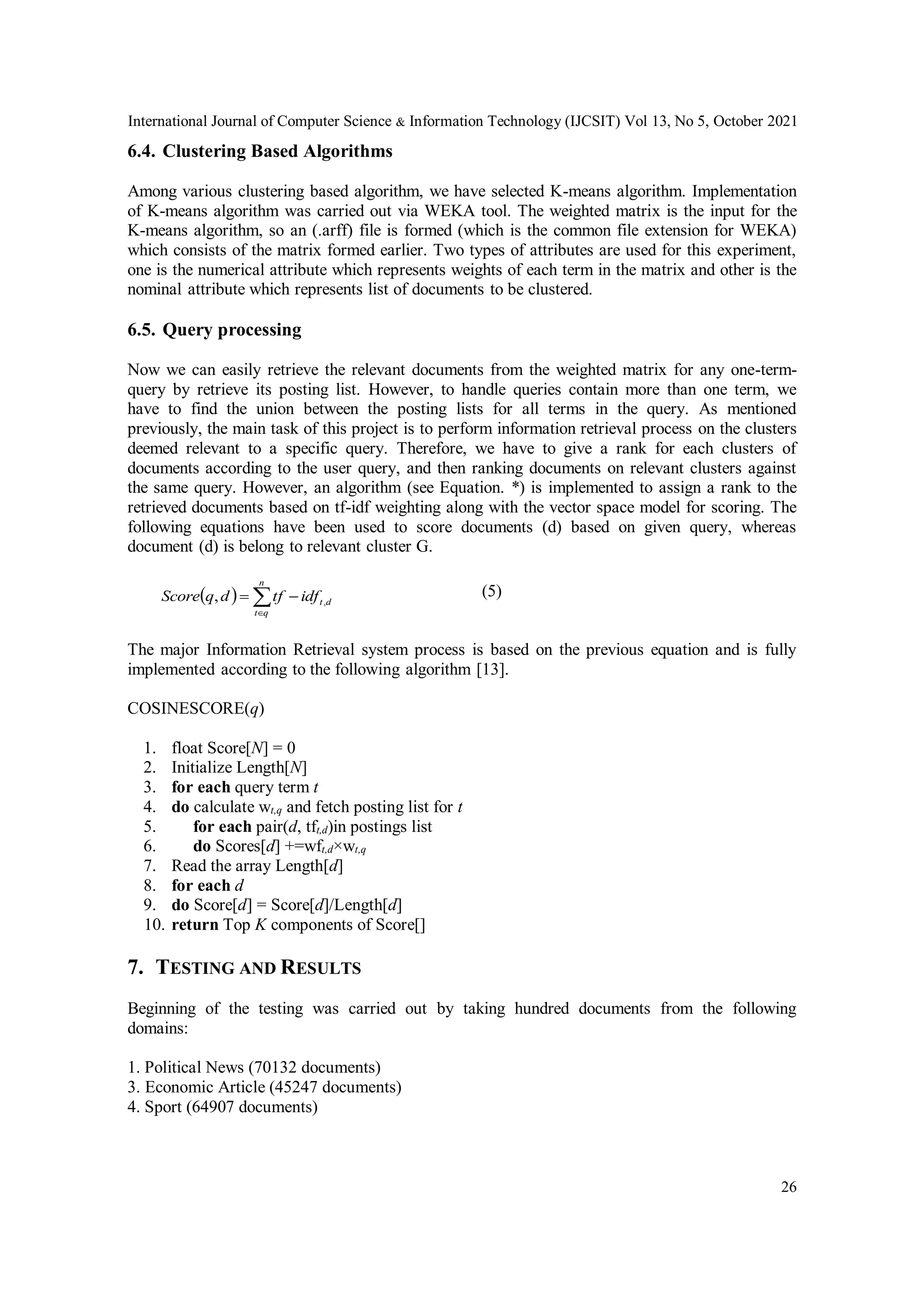 International Journal of Computer Science & Information Technology (IJCSIT) Vol 13, No 5, October 2021
26
6.4. Clustering Based Algorithms
Among various clustering based algorithm, we have selected K-means algorithm. Implementation
of K-means algorithm was carried out via WEKA tool. The weighted matrix is the input for the
K-means algorithm, so an (.arff) file is formed (which is the common file extension for WEKA)
which consists of the matrix formed earlier. Two types of attributes are used for this experiment,
one is the numerical attribute which represents weights of each term in the matrix and other is the
nominal attribute which represents list of documents to be clustered.
6.5. Query processing
Now we can easily retrieve the relevant documents from the weighted matrix for any one-term-
query by retrieve its posting list. However, to handle queries contain more than one term, we
have to find the union between the posting lists for all terms in the query. As mentioned
previously, the main task of this project is to perform information retrieval process on the clusters
deemed relevant to a specific query. Therefore, we have to give a rank for each clusters of
documents according to the user query, and then ranking documents on relevant clusters against
the same query. However, an algorithm (see Equation. *) is implemented to assign a rank to the
retrieved documents based on tf-idf weighting along with the vector space model for scoring. The
following equations have been used to score documents (d) based on given query, whereas
document (d) is belong to relevant cluster G.
  



n
q
t
d
t
idf
tf
d
q
Score ,
, (5)
The major Information Retrieval system process is based on the previous equation and is fully
implemented according to the following algorithm [13].
COSINESCORE(q)
1. float Score[N] = 0
2. Initialize Length[N]
3. for each query term t
4. do calculate wt,q and fetch posting list for t
5. for each pair(d, tft,d)in postings list
6. do Scores[d] +=wft,d×wt,q
7. Read the array Length[d]
8. for each d
9. do Score[d] = Score[d]/Length[d]
10. return Top K components of Score[]
7. TESTING AND RESULTS
Beginning of the testing was carried out by taking hundred documents from the following
domains:
1. Political News (70132 documents)
3. Economic Article (45247 documents)
4. Sport (64907 documents)
 