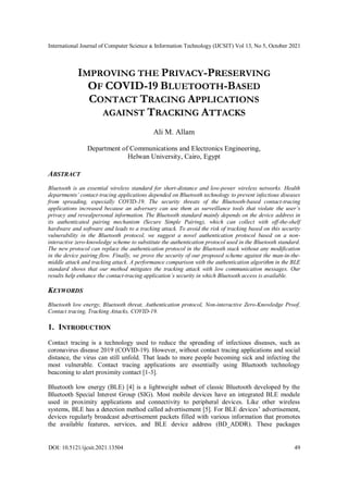 International Journal of Computer Science & Information Technology (IJCSIT) Vol 13, No 5, October 2021
DOI: 10.5121/ijcsit.2021.13504 49
IMPROVING THE PRIVACY-PRESERVING
OF COVID-19 BLUETOOTH-BASED
CONTACT TRACING APPLICATIONS
AGAINST TRACKING ATTACKS
Ali M. Allam
Department of Communications and Electronics Engineering,
Helwan University, Cairo, Egypt
ABSTRACT
Bluetooth is an essential wireless standard for short-distance and low-power wireless networks. Health
departments’ contact-tracing applications depended on Bluetooth technology to prevent infectious diseases
from spreading, especially COVID-19. The security threats of the Bluetooth-based contact-tracing
applications increased because an adversary can use them as surveillance tools that violate the user’s
privacy and revealpersonal information. The Bluetooth standard mainly depends on the device address in
its authenticated pairing mechanism (Secure Simple Pairing), which can collect with off-the-shelf
hardware and software and leads to a tracking attack. To avoid the risk of tracking based on this security
vulnerability in the Bluetooth protocol, we suggest a novel authentication protocol based on a non-
interactive zero-knowledge scheme to substitute the authentication protocol used in the Bluetooth standard.
The new protocol can replace the authentication protocol in the Bluetooth stack without any modification
in the device pairing flow. Finally, we prove the security of our proposed scheme against the man-in-the-
middle attack and tracking attack. A performance comparison with the authentication algorithm in the BLE
standard shows that our method mitigates the tracking attack with low communication messages. Our
results help enhance the contact-tracing application’s security in which Bluetooth access is available.
KEYWORDS
Bluetooth low energy, Bluetooth threat, Authentication protocol, Non-interactive Zero-Knowledge Proof,
Contact tracing, Tracking Attacks, COVID-19.
1. INTRODUCTION
Contact tracing is a technology used to reduce the spreading of infectious diseases, such as
coronavirus disease 2019 (COVID-19). However, without contact tracing applications and social
distance, the virus can still unfold. That leads to more people becoming sick and infecting the
most vulnerable. Contact tracing applications are essentially using Bluetooth technology
beaconing to alert proximity contact [1-3].
Bluetooth low energy (BLE) [4] is a lightweight subset of classic Bluetooth developed by the
Bluetooth Special Interest Group (SIG). Most mobile devices have an integrated BLE module
used in proximity applications and connectivity to peripheral devices. Like other wireless
systems, BLE has a detection method called advertisement [5]. For BLE devices’ advertisement,
devices regularly broadcast advertisement packets filled with various information that promotes
the available features, services, and BLE device address (BD_ADDR). These packages
 