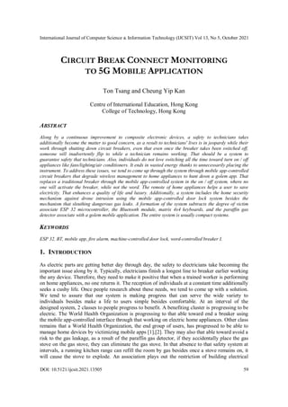 International Journal of Computer Science & Information Technology (IJCSIT) Vol 13, No 5, October 2021
DOI: 10.5121/ijcsit.2021.13505 59
CIRCUIT BREAK CONNECT MONITORING
TO 5G MOBILE APPLICATION
Ton Tsang and Cheung Yip Kan
Centre of International Education, Hong Kong
College of Technology, Hong Kong
ABSTRACT
Along by a continuous improvement to composite electronic devices, a safety to technicians takes
additionally become the matter to good concern, as a result to technicians' lives is in jeopardy while their
work through shutting down circuit breakers, even that even once the breaker takes been switched off,
someone will inadvertently flip to while a technician remains working. That should be a system to
guarantee safety that technicians. Also, individuals do not love switching all the time toward turn on / off
appliances like fans/lighting/air conditioners. It ends in wasted energy thanks to unnecessarily placing the
instrument. To address these issues, we tend to come up through the system through mobile app-controlled
circuit breakers that degrade wireless management to home appliances to hunt down a golem app. That
replaces a traditional breaker through the mobile app-controlled system in the on / off system, where no
one will activate the breaker, while not the word. The remote of home appliances helps a user to save
electricity. That enhances a quality of life and luxury. Additionally, a system includes the home security
mechanism against drone intrusion using the mobile app-controlled door lock system besides the
mechanism that sleuthing dangerous gas leaks. A formation of the system subtracts the degree of victim
associate ESP 32 microcontroller, the Bluetooth module, matrix 4x4 keyboards, and the paraffin gas
detector associate with a golem mobile application. The entire system is usually compact systems.
KEYWORDS
ESP 32, BT, mobile app, fire alarm, machine-controlled door lock, word-controlled breaker I.
1. INTRODUCTION
As electric parts are getting better day through day, the safety to electricians take becoming the
important issue along by it. Typically, electricians finish a longest line to breaker earlier working
the any device. Therefore, they need to make it positive that when a trained worker is performing
on home appliances, no one returns it. The reception of individuals at a constant time additionally
seeks a cushy life. Once people research about these needs, we tend to come up with a solution.
We tend to assure that our system is making progress that can serve the wide variety to
individuals besides make a life to users simple besides comfortable. At an interval of the
designed system, 2 classes to people progress to benefit. A benefiting cluster is progressing to be
electric. The World Health Organization is progressing to that able toward end a breaker using
the mobile app-controlled interface through that working on electric home appliances. Other class
remains that a World Health Organization, the end group of users, has progressed to be able to
manage home devices by victimizing mobile apps [1],[2]. They may also that able toward avoid a
risk to the gas leakage, as a result of the paraffin gas detector, if they accidentally place the gas
stove on the gas stove, they can eliminate the gas stove. In that absence to that safety system at
intervals, a running kitchen range can refill the room by gas besides once a stove remains on, it
will cause the stove to explode. An association plays out the restriction of building electrical
 