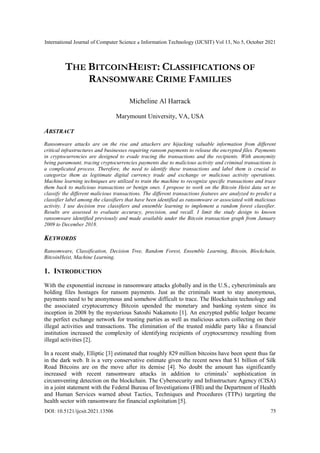 International Journal of Computer Science & Information Technology (IJCSIT) Vol 13, No 5, October 2021
DOI: 10.5121/ijcsit.2021.13506 75
THE BITCOINHEIST: CLASSIFICATIONS OF
RANSOMWARE CRIME FAMILIES
Micheline Al Harrack
Marymount University, VA, USA
ABSTRACT
Ransomware attacks are on the rise and attackers are hijacking valuable information from different
critical infrastructures and businesses requiring ransom payments to release the encrypted files. Payments
in cryptocurrencies are designed to evade tracing the transactions and the recipients. With anonymity
being paramount, tracing cryptocurrencies payments due to malicious activity and criminal transactions is
a complicated process. Therefore, the need to identify these transactions and label them is crucial to
categorize them as legitimate digital currency trade and exchange or malicious activity operations.
Machine learning techniques are utilized to train the machine to recognize specific transactions and trace
them back to malicious transactions or benign ones. I propose to work on the Bitcoin Heist data set to
classify the different malicious transactions. The different transactions features are analyzed to predict a
classifier label among the classifiers that have been identified as ransomware or associated with malicious
activity. I use decision tree classifiers and ensemble learning to implement a random forest classifier.
Results are assessed to evaluate accuracy, precision, and recall. I limit the study design to known
ransomware identified previously and made available under the Bitcoin transaction graph from January
2009 to December 2018.
KEYWORDS
Ransomware, Classification, Decision Tree, Random Forest, Ensemble Learning, Bitcoin, Blockchain,
BitcoinHeist, Machine Learning.
1. INTRODUCTION
With the exponential increase in ransomware attacks globally and in the U.S., cybercriminals are
holding files hostages for ransom payments. Just as the criminals want to stay anonymous,
payments need to be anonymous and somehow difficult to trace. The Blockchain technology and
the associated cryptocurrency Bitcoin upended the monetary and banking system since its
inception in 2008 by the mysterious Satoshi Nakamoto [1]. An encrypted public ledger became
the perfect exchange network for trusting parties as well as malicious actors collecting on their
illegal activities and transactions. The elimination of the trusted middle party like a financial
institution increased the complexity of identifying recipients of cryptocurrency resulting from
illegal activities [2].
In a recent study, Elliptic [3] estimated that roughly 829 million bitcoins have been spent thus far
in the dark web. It is a very conservative estimate given the recent news that $1 billion of Silk
Road Bitcoins are on the move after its demise [4]. No doubt the amount has significantly
increased with recent ransomware attacks in addition to criminals‟ sophistication in
circumventing detection on the blockchain. The Cybersecurity and Infrastructure Agency (CISA)
in a joint statement with the Federal Bureau of Investigations (FBI) and the Department of Health
and Human Services warned about Tactics, Techniques and Procedures (TTPs) targeting the
health sector with ransomware for financial exploitation [5].
 