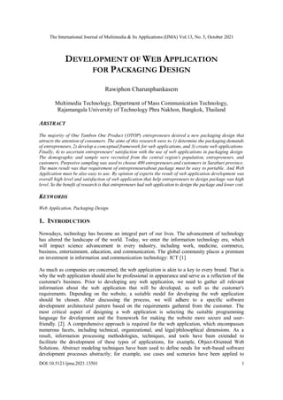 The International Journal of Multimedia & Its Applications (IJMA) Vol.13, No. 5, October 2021
DOI:10.5121/ijma.2021.13501 1
DEVELOPMENT OF WEB APPLICATION
FOR PACKAGING DESIGN
Rawiphon Charunphankasem
Multimedia Technology, Department of Mass Communication Technology,
Rajamangala University of Technology Phra Nakhon, Bangkok, Thailand
ABSTRACT
The majority of One Tambon One Product (OTOP) entrepreneurs desired a new packaging design that
attracts the attention of consumers. The aims of this research were to 1) determine the packaging demands
of entrepreneurs, 2) develop a conceptual framework for web applications, and 3) create web applications.
Finally, 4) to ascertain entrepreneurs' satisfaction with the use of web applications in packaging design.
The demographic and sample were recruited from the central region's population, entrepreneurs, and
customers. Purposive sampling was used to choose 400 entrepreneurs and customers in Saraburi province.
The main result was that requirement of entrepreneursabout package must be easy to portable. And Web
Application must be also easy to use. By opinion of experts the result of web application development was
overall high level and satisfaction of web application that help entrepreneurs to design package was high
level. So the benefit of research is that entrepreneurs had web application to design the package and lower cost.
KEYWORDS
Web Application, Packaging Design
1. INTRODUCTION
Nowadays, technology has become an integral part of our lives. The advancement of technology
has altered the landscape of the world. Today, we enter the information technology era, which
will impact science advancement in every industry, including work, medicine, commerce,
business, entertainment, education, and communication. The global community places a premium
on investment in information and communication technology: ICT [1]
As much as companies are concerned, the web application is akin to a key to every brand. That is
why the web application should also be professional in appearance and serve as a reflection of the
customer's business. Prior to developing any web application, we need to gather all relevant
information about the web application that will be developed, as well as the customer's
requirements. Depending on the website, a suitable model for developing the web application
should be chosen. After discussing the process, we will adhere to a specific software
development architectural pattern based on the requirements gathered from the customer. The
most critical aspect of designing a web application is selecting the suitable programming
language for development and the framework for making the website more secure and user-
friendly. [2]. A comprehensive approach is required for the web application, which encompasses
numerous facets, including technical, organizational, and legal/philosophical dimensions. As a
result, information processing methodologies, techniques, and tools have been extended to
facilitate the development of these types of applications, for example, Object-Oriented Web
Solutions. Abstract modeling techniques have been used to define needs for web-based software
development processes abstractly; for example, use cases and scenarios have been applied to
 