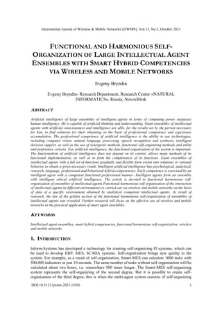 International Journal of Wireless & Mobile Networks (IJWMN), Vol.13, No.5, October 2021
DOI:10.5121/ijwmn.2021.13501 1
FUNCTIONAL AND HARMONIOUS SELF-
ORGANIZATION OF LARGE INTELLECTUAL AGENT
ENSEMBLES WITH SMART HYBRID COMPETENCIES
VIA WIRELESS AND MOBILE NETWORKS
Evgeny Bryndin
Evgeny Bryndin- Research Department, Research Center «NATURAL
INFORMATICS», Russia, Novosibirsk
ABSTRACT
Artificial intelligence of large ensembles of intelligent agents in terms of computing power surpasses
human intelligence. He is capable of artificial thinking and understanding. Giant ensembles of intellectual
agents with artificial consciousness and intelligence are able, for the results set by the person necessary
for him, to find solutions for their obtaining on the basis of professional competence and experience
accumulation. The professional competence of artificial intelligence is the ability to use technologies,
including computer vision, natural language processing, speech recognition and synthesis, intelligent
decision support, as well as the use of synergistic methods, functional self-organizing methods and utility
and preference criteria. For artificial intelligence, the functional organization of the system is important.
The functionalism of artificial intelligence does not depend on its carrier, allows many methods of its
functional implementation, as well as to form the completeness of its functions. Giant ensembles of
intellectual agents with a full set of functions gradually and flexibly form events into solutions or rational
behavior to obtain a given necessary result. Intelligent artificial intelligence has psychological, analytical,
research, language, professional and behavioral hybrid competencies. Each competence is exercised by an
intelligent agent with a competent functional professional manner. Intelligent agents form an ensemble
with intelligent ethical artificial intelligence. The article is devoted to functional harmonious self-
organization of ensembles of intellectual agents.Functional harmonious self-organization of the interaction
of intellectual agents in different environments is carried out via wireless and mobile networks on the basis
of data of a specific environment obtained by analytical competent intellectual agents. As result of
research, the law of the golden section of the functional harmonious self-organization of ensembles of
intellectual agents was revealed. Further research will focus on the effective use of wireless and mobile
networks in the practical application of smart agent ensembles.
KEYWORDS
Intellectual agent ensembles, smart hybrid competencies, functional harmonious self-organization, wireless
and mobile networks.
1. INTRODUCTION
Inform-Systems has developed a technology for creating self-organizing IT-systems, which can
be used to develop ERP, MES, SCADA systems. Self-organization brings new quality to the
system. For example, as a result of self-organization, Smart-MES can calculate 1000 tasks with
500,000 indicators in just 10 seconds. The same number of tasks without self-organization will be
calculated about two hours, i.e. somewhere 500 times longer. The Smart-MES self-organizing
system represents the self-organizing of the second degree. But it is possible to create self-
organization of the third degree, this is when the multi-agent system consists of self-organizing
 