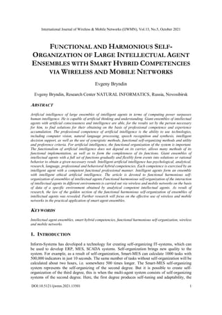 International Journal of Wireless & Mobile Networks (IJWMN), Vol.13, No.5, October 2021
DOI:10.5121/ijwmn.2021.13501 1
FUNCTIONAL AND HARMONIOUS SELF-
ORGANIZATION OF LARGE INTELLECTUAL AGENT
ENSEMBLES WITH SMART HYBRID COMPETENCIES
VIA WIRELESS AND MOBILE NETWORKS
Evgeny Bryndin
Evgeny Bryndin, Research Center NATURAL INFORMATICS, Russia, Novosibirsk
ABSTRACT
Artificial intelligence of large ensembles of intelligent agents in terms of computing power surpasses
human intelligence. He is capable of artificial thinking and understanding. Giant ensembles of intellectual
agents with artificial consciousness and intelligence are able, for the results set by the person necessary
for him, to find solutions for their obtaining on the basis of professional competence and experience
accumulation. The professional competence of artificial intelligence is the ability to use technologies,
including computer vision, natural language processing, speech recognition and synthesis, intelligent
decision support, as well as the use of synergistic methods, functional self-organizing methods and utility
and preference criteria. For artificial intelligence, the functional organization of the system is important.
The functionalism of artificial intelligence does not depend on its carrier, allows many methods of its
functional implementation, as well as to form the completeness of its functions. Giant ensembles of
intellectual agents with a full set of functions gradually and flexibly form events into solutions or rational
behavior to obtain a given necessary result. Intelligent artificial intelligence has psychological, analytical,
research, language, professional and behavioral hybrid competencies. Each competence is exercised by an
intelligent agent with a competent functional professional manner. Intelligent agents form an ensemble
with intelligent ethical artificial intelligence. The article is devoted to functional harmonious self-
organization of ensembles of intellectual agents.Functional harmonious self-organization of the interaction
of intellectual agents in different environments is carried out via wireless and mobile networks on the basis
of data of a specific environment obtained by analytical competent intellectual agents. As result of
research, the law of the golden section of the functional harmonious self-organization of ensembles of
intellectual agents was revealed. Further research will focus on the effective use of wireless and mobile
networks in the practical application of smart agent ensembles.
KEYWORDS
Intellectual agent ensembles, smart hybrid competencies, functional harmonious self-organization, wireless
and mobile networks.
1. INTRODUCTION
Inform-Systems has developed a technology for creating self-organizing IT-systems, which can
be used to develop ERP, MES, SCADA systems. Self-organization brings new quality to the
system. For example, as a result of self-organization, Smart-MES can calculate 1000 tasks with
500,000 indicators in just 10 seconds. The same number of tasks without self-organization will be
calculated about two hours, i.e. somewhere 500 times longer. The Smart-MES self-organizing
system represents the self-organizing of the second degree. But it is possible to create self-
organization of the third degree, this is when the multi-agent system consists of self-organizing
systems of the second degree. Here, the first degree produces self-tuning and adaptability, the
 