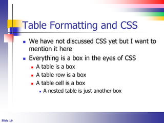 Table Formatting and CSS
 We have not discussed CSS yet but I want to
mention it here
 Everything is a box in the eyes of CSS
 A table is a box
 A table row is a box
 A table cell is a box
 A nested table is just another box
 