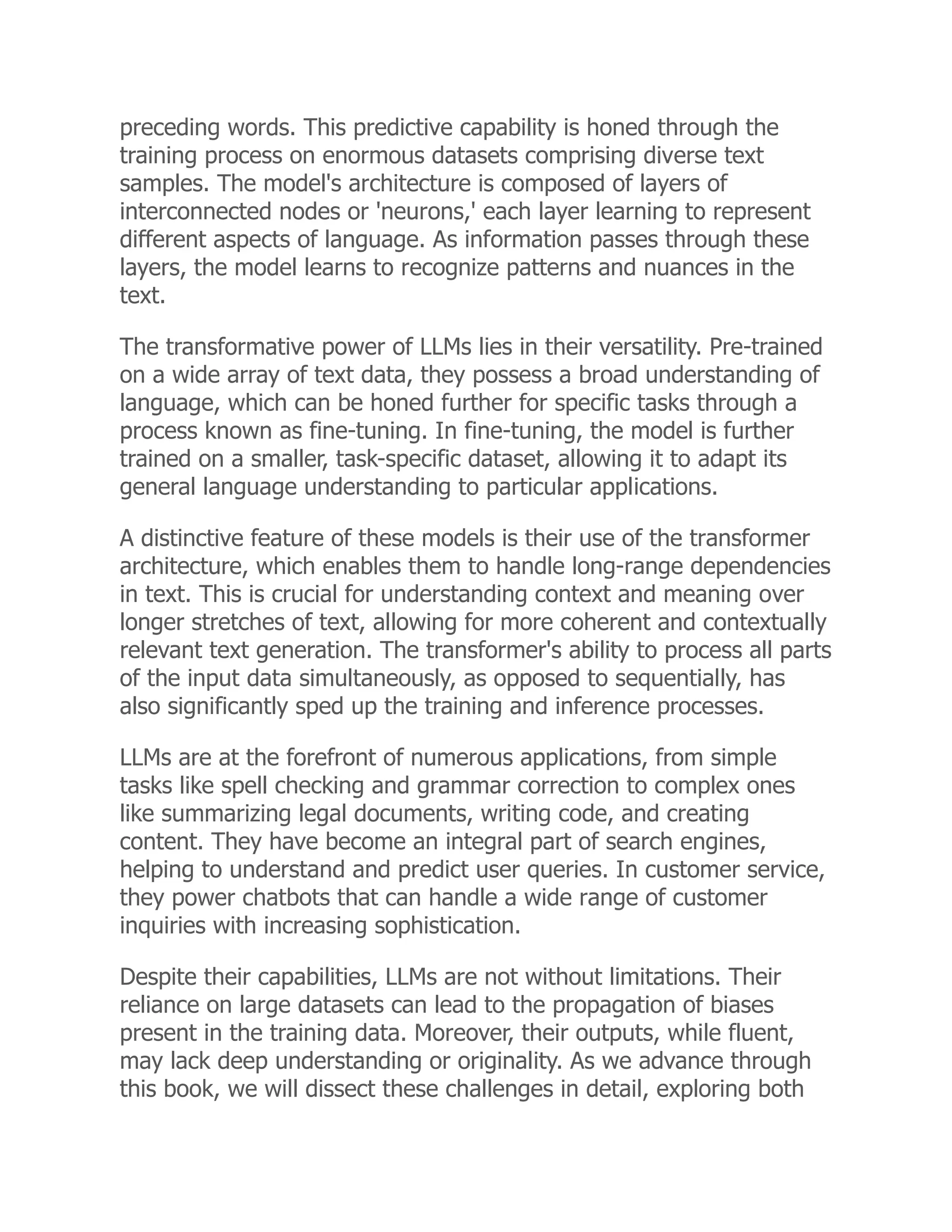 preceding words. This predictive capability is honed through the
training process on enormous datasets comprising diverse text
samples. The model's architecture is composed of layers of
interconnected nodes or 'neurons,' each layer learning to represent
different aspects of language. As information passes through these
layers, the model learns to recognize patterns and nuances in the
text.
The transformative power of LLMs lies in their versatility. Pre-trained
on a wide array of text data, they possess a broad understanding of
language, which can be honed further for specific tasks through a
process known as fine-tuning. In fine-tuning, the model is further
trained on a smaller, task-specific dataset, allowing it to adapt its
general language understanding to particular applications.
A distinctive feature of these models is their use of the transformer
architecture, which enables them to handle long-range dependencies
in text. This is crucial for understanding context and meaning over
longer stretches of text, allowing for more coherent and contextually
relevant text generation. The transformer's ability to process all parts
of the input data simultaneously, as opposed to sequentially, has
also significantly sped up the training and inference processes.
LLMs are at the forefront of numerous applications, from simple
tasks like spell checking and grammar correction to complex ones
like summarizing legal documents, writing code, and creating
content. They have become an integral part of search engines,
helping to understand and predict user queries. In customer service,
they power chatbots that can handle a wide range of customer
inquiries with increasing sophistication.
Despite their capabilities, LLMs are not without limitations. Their
reliance on large datasets can lead to the propagation of biases
present in the training data. Moreover, their outputs, while fluent,
may lack deep understanding or originality. As we advance through
this book, we will dissect these challenges in detail, exploring both
 