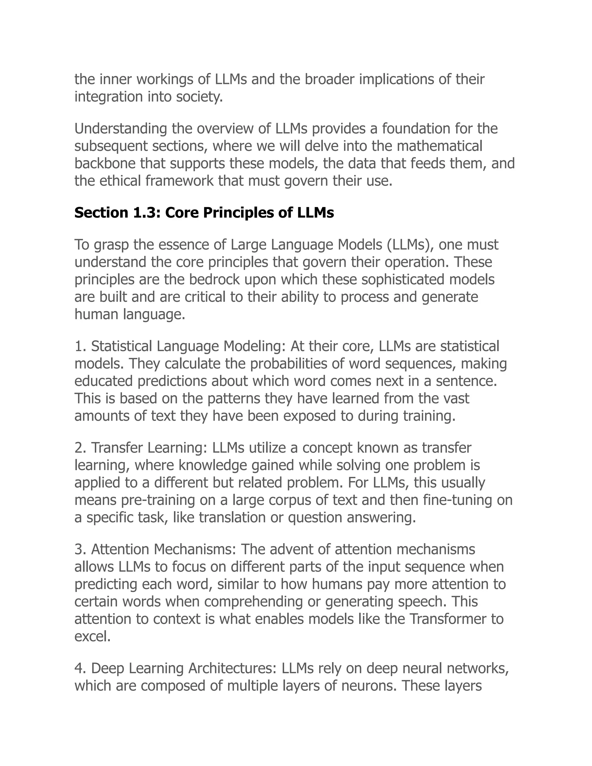 the inner workings of LLMs and the broader implications of their
integration into society.
Understanding the overview of LLMs provides a foundation for the
subsequent sections, where we will delve into the mathematical
backbone that supports these models, the data that feeds them, and
the ethical framework that must govern their use.
Section 1.3: Core Principles of LLMs
To grasp the essence of Large Language Models (LLMs), one must
understand the core principles that govern their operation. These
principles are the bedrock upon which these sophisticated models
are built and are critical to their ability to process and generate
human language.
1. Statistical Language Modeling: At their core, LLMs are statistical
models. They calculate the probabilities of word sequences, making
educated predictions about which word comes next in a sentence.
This is based on the patterns they have learned from the vast
amounts of text they have been exposed to during training.
2. Transfer Learning: LLMs utilize a concept known as transfer
learning, where knowledge gained while solving one problem is
applied to a different but related problem. For LLMs, this usually
means pre-training on a large corpus of text and then fine-tuning on
a specific task, like translation or question answering.
3. Attention Mechanisms: The advent of attention mechanisms
allows LLMs to focus on different parts of the input sequence when
predicting each word, similar to how humans pay more attention to
certain words when comprehending or generating speech. This
attention to context is what enables models like the Transformer to
excel.
4. Deep Learning Architectures: LLMs rely on deep neural networks,
which are composed of multiple layers of neurons. These layers
 