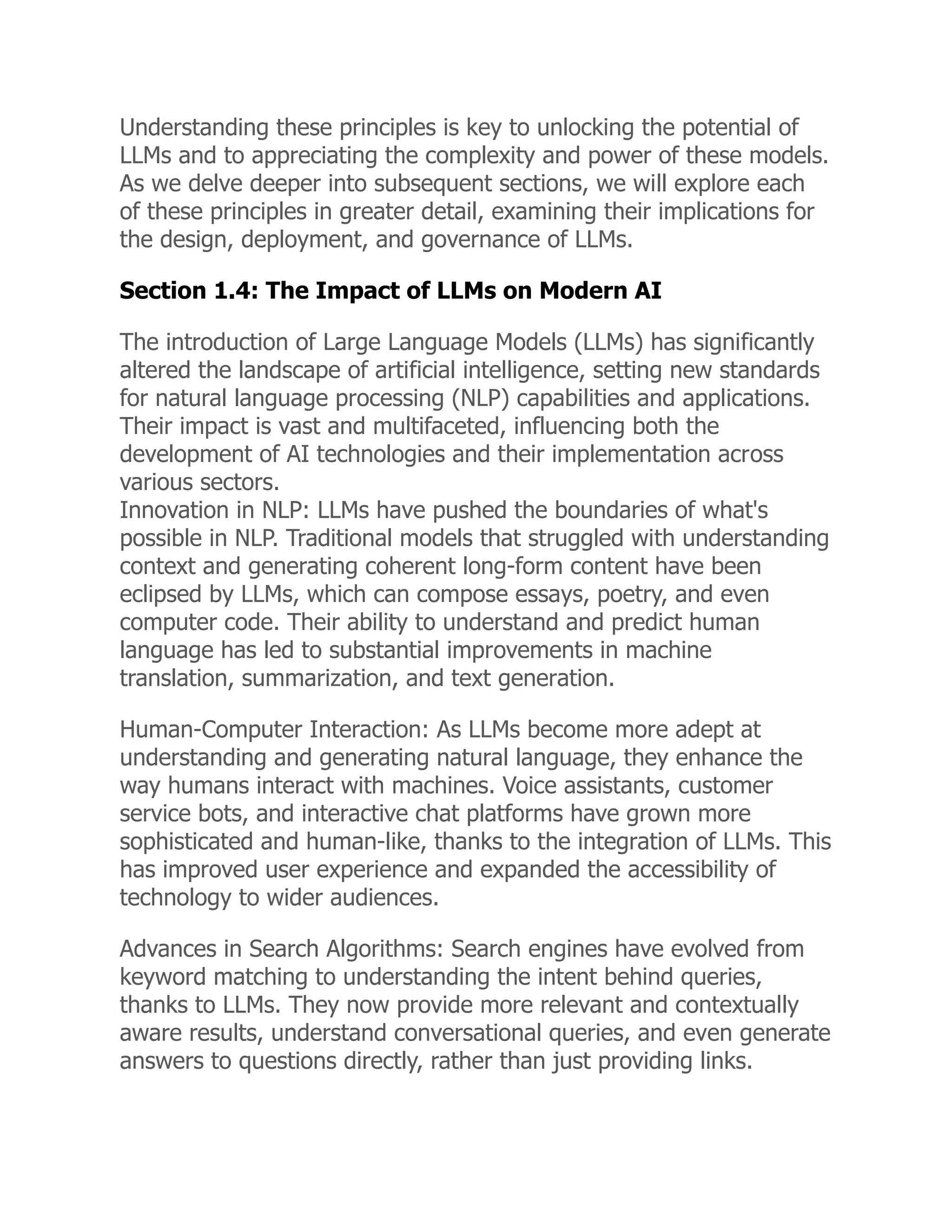Understanding these principles is key to unlocking the potential of
LLMs and to appreciating the complexity and power of these models.
As we delve deeper into subsequent sections, we will explore each
of these principles in greater detail, examining their implications for
the design, deployment, and governance of LLMs.
Section 1.4: The Impact of LLMs on Modern AI
The introduction of Large Language Models (LLMs) has significantly
altered the landscape of artificial intelligence, setting new standards
for natural language processing (NLP) capabilities and applications.
Their impact is vast and multifaceted, influencing both the
development of AI technologies and their implementation across
various sectors.
Innovation in NLP: LLMs have pushed the boundaries of what's
possible in NLP. Traditional models that struggled with understanding
context and generating coherent long-form content have been
eclipsed by LLMs, which can compose essays, poetry, and even
computer code. Their ability to understand and predict human
language has led to substantial improvements in machine
translation, summarization, and text generation.
Human-Computer Interaction: As LLMs become more adept at
understanding and generating natural language, they enhance the
way humans interact with machines. Voice assistants, customer
service bots, and interactive chat platforms have grown more
sophisticated and human-like, thanks to the integration of LLMs. This
has improved user experience and expanded the accessibility of
technology to wider audiences.
Advances in Search Algorithms: Search engines have evolved from
keyword matching to understanding the intent behind queries,
thanks to LLMs. They now provide more relevant and contextually
aware results, understand conversational queries, and even generate
answers to questions directly, rather than just providing links.
 