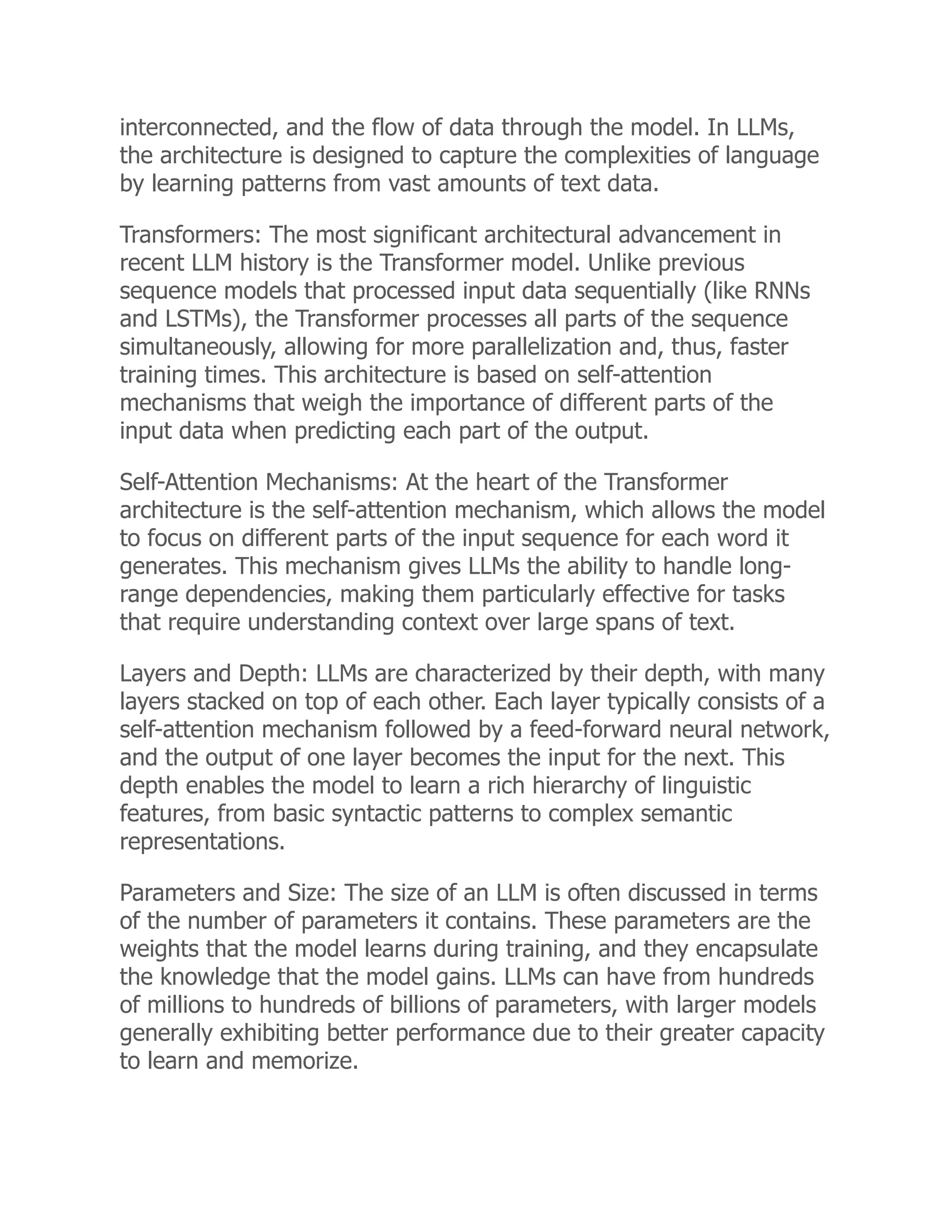 interconnected, and the flow of data through the model. In LLMs,
the architecture is designed to capture the complexities of language
by learning patterns from vast amounts of text data.
Transformers: The most significant architectural advancement in
recent LLM history is the Transformer model. Unlike previous
sequence models that processed input data sequentially (like RNNs
and LSTMs), the Transformer processes all parts of the sequence
simultaneously, allowing for more parallelization and, thus, faster
training times. This architecture is based on self-attention
mechanisms that weigh the importance of different parts of the
input data when predicting each part of the output.
Self-Attention Mechanisms: At the heart of the Transformer
architecture is the self-attention mechanism, which allows the model
to focus on different parts of the input sequence for each word it
generates. This mechanism gives LLMs the ability to handle long-
range dependencies, making them particularly effective for tasks
that require understanding context over large spans of text.
Layers and Depth: LLMs are characterized by their depth, with many
layers stacked on top of each other. Each layer typically consists of a
self-attention mechanism followed by a feed-forward neural network,
and the output of one layer becomes the input for the next. This
depth enables the model to learn a rich hierarchy of linguistic
features, from basic syntactic patterns to complex semantic
representations.
Parameters and Size: The size of an LLM is often discussed in terms
of the number of parameters it contains. These parameters are the
weights that the model learns during training, and they encapsulate
the knowledge that the model gains. LLMs can have from hundreds
of millions to hundreds of billions of parameters, with larger models
generally exhibiting better performance due to their greater capacity
to learn and memorize.
 